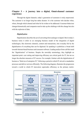 Chapter 3 – A journey into a digital, Omni-channel customer 
experience 
Through the digital channels, today’s generation of customers is truly empowered. 
The customer is no longer king but rather dictator. It is the customer who decides when, 
where, through which channel and what for he wishes to be addressed. Customer behaviour 
changed dramatically and companies need to take up the challenge with this change but also 
with the explosion of data. 
21 
Digitalization 
Digitalization describes the act of converting from analogue to digital. But in today’s 
business terms it refers to an emerging business model of the integration of digital 
technologies, like electronic channels, content and transactions, into everyday life by the 
digitalisation of everything that can be digitized. So speaking it symbolizes a broad shift 
towards Internet-based business and consumer software. Leading analyst firms call this trend 
the "digitalization" of business. Despite the unwieldy terminology, they highlight an 
important point: cost cutting and improving efficiency are critical goals for IT, but are no 
longer the absolute measures of IT success. For example: Gartner calls the digitalization of 
business a "third era of enterprise IT," following a period in which IT strived to standardize 
processes and deliver services efficiently. The following diagram, illustrates the progression 
toward a world in which IT innovation supersedes efficiency as the primary metric: 
 