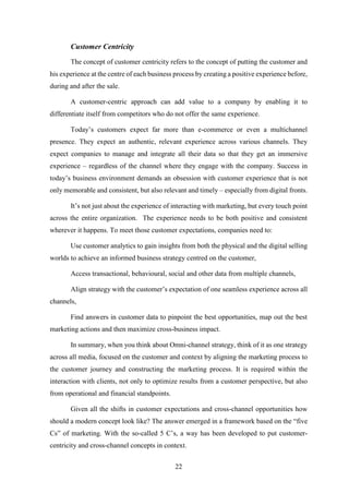 22 
Customer Centricity 
The concept of customer centricity refers to the concept of putting the customer and 
his experience at the centre of each business process by creating a positive experience before, 
during and after the sale. 
A customer-centric approach can add value to a company by enabling it to 
differentiate itself from competitors who do not offer the same experience. 
Today’s customers expect far more than e-commerce or even a multichannel 
presence. They expect an authentic, relevant experience across various channels. They 
expect companies to manage and integrate all their data so that they get an immersive 
experience – regardless of the channel where they engage with the company. Success in 
today’s business environment demands an obsession with customer experience that is not 
only memorable and consistent, but also relevant and timely – especially from digital fronts. 
It’s not just about the experience of interacting with marketing, but every touch point 
across the entire organization. The experience needs to be both positive and consistent 
wherever it happens. To meet those customer expectations, companies need to: 
Use customer analytics to gain insights from both the physical and the digital selling 
worlds to achieve an informed business strategy centred on the customer, 
Access transactional, behavioural, social and other data from multiple channels, 
Align strategy with the customer’s expectation of one seamless experience across all 
channels, 
Find answers in customer data to pinpoint the best opportunities, map out the best 
marketing actions and then maximize cross-business impact. 
In summary, when you think about Omni-channel strategy, think of it as one strategy 
across all media, focused on the customer and context by aligning the marketing process to 
the customer journey and constructing the marketing process. It is required within the 
interaction with clients, not only to optimize results from a customer perspective, but also 
from operational and financial standpoints. 
Given all the shifts in customer expectations and cross-channel opportunities how 
should a modern concept look like? The answer emerged in a framework based on the “five 
Cs” of marketing. With the so-called 5 C’s, a way has been developed to put customer-centricity 
and cross-channel concepts in context. 
 