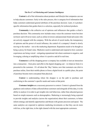 The five C’s of Marketing and Customer Intelligence 
Content is all of the information about products and lifestyle that companies can use 
to help educate customers. Early in the sales process, this is category-level information that 
helps customers understand general attributes of the purchase decision. Later, it is product-specific 
information that guides them to a selection, especially for technical products. 
Community is the collective set of opinions and influencers that guides a client’s 
purchase decision. This community now includes many voices the customer trusts but does 
not know and will never meet, such as online reviewers and passionate brand advocates who 
are actively engaged with the company. With the advent of social media, the transparency 
of opinions and the power of social influence, the control of a company’s brand is slowly 
moving to the market – not to the marketing department. Reputation needs to be thought as 
being a proxy for brand value. Marketers need to understand and respond to how customer 
experiences are being voiced – mitigating reputational risk where sentiment is negative, and 
leveraging, echoing or amplifying where it is positive and all in real time. 
Commerce is all the shopping power a company has available to turn an interaction 
into a transaction – from price and offer to the digital shopping cart – in whatever form it is 
presented to the customer . It’s all about the ‘Buy’ button, now that customers can click to 
purchase online, from their mobile phone or from a digital kiosk in a public place, the point 
of purchase became more conceptual than physical. 
Context is understanding where the shopper is on the path to purchase and 
conforming to the customer’s specific needs and wants at that point. 
Customer insights are a necessary precursor to context. Context is gleaned from the 
gigabytes and exabytes of data collected about customers and alongside all this data, it is the 
ability to analyse it in order to get insights into real behaviour, rather than educated guesses 
based on simple measures such as demographics. Marketing is increasingly being expected 
to provide insights and analytics (across the organization) about their customers, to better 
inform strategy and identify opportunities and threats with greater precision and speed. The 
same analytics are expected to optimize marketing investments so that they can do more 
with less, at the right time, in the right channel with the most appropriate customers. 
23 
 