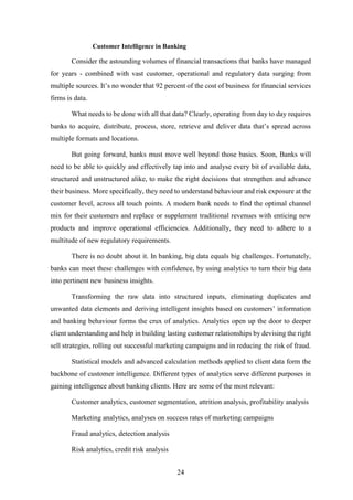 Customer Intelligence in Banking 
Consider the astounding volumes of financial transactions that banks have managed 
for years - combined with vast customer, operational and regulatory data surging from 
multiple sources. It’s no wonder that 92 percent of the cost of business for financial services 
firms is data. 
What needs to be done with all that data? Clearly, operating from day to day requires 
banks to acquire, distribute, process, store, retrieve and deliver data that’s spread across 
multiple formats and locations. 
But going forward, banks must move well beyond those basics. Soon, Banks will 
need to be able to quickly and effectively tap into and analyse every bit of available data, 
structured and unstructured alike, to make the right decisions that strengthen and advance 
their business. More specifically, they need to understand behaviour and risk exposure at the 
customer level, across all touch points. A modern bank needs to find the optimal channel 
mix for their customers and replace or supplement traditional revenues with enticing new 
products and improve operational efficiencies. Additionally, they need to adhere to a 
multitude of new regulatory requirements. 
There is no doubt about it. In banking, big data equals big challenges. Fortunately, 
banks can meet these challenges with confidence, by using analytics to turn their big data 
into pertinent new business insights. 
Transforming the raw data into structured inputs, eliminating duplicates and 
unwanted data elements and deriving intelligent insights based on customers’ information 
and banking behaviour forms the crux of analytics. Analytics open up the door to deeper 
client understanding and help in building lasting customer relationships by devising the right 
sell strategies, rolling out successful marketing campaigns and in reducing the risk of fraud. 
Statistical models and advanced calculation methods applied to client data form the 
backbone of customer intelligence. Different types of analytics serve different purposes in 
gaining intelligence about banking clients. Here are some of the most relevant: 
Customer analytics, customer segmentation, attrition analysis, profitability analysis 
Marketing analytics, analyses on success rates of marketing campaigns 
24 
Fraud analytics, detection analysis 
Risk analytics, credit risk analysis 
 