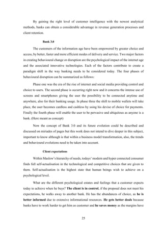 By gaining the right level of customer intelligence with the newest analytical 
methods, banks can obtain a considerable advantage in revenue generation processes and 
client retention. 
25 
Bank 3.0 
The customers of the information age have been empowered by greater choice and 
access, by better, faster and more efficient modes of delivery and service. Two major factors 
in creating behavioural change or disruption are the psychological impact of the internet age 
and the associated innovative technologies. Each of the factors contribute to create a 
paradigm shift in the way banking needs to be considered today. The four phases of 
behavioural disruption can be summarized as follows: 
Phase one was the era of the rise of internet and social media providing control and 
choice to users. The second phase is occurring right now and it concerns the intense use of 
screens and smartphones giving the user the possibility to be connected anytime and 
anywhere, also for their banking usage. In phase three the shift to mobile wallets will take 
place, the user becomes cardless and cashless by using his devise of choice for payments. 
Finally the fourth phase will enable the user to be pervasive and ubiquitous as anyone is a 
bank. (Here meant as concept) 
Now the concept of Bank 3.0 and its future evolution could be described and 
discussed on miriades of pages but this work does not intend to dive deeper in this subject, 
important to know although is that within a business model transformation, also, the trends 
and behavioural evolutions need to be taken into account. 
Client expectations 
Within Maslow’s hierarchy of needs, todays’ modern and hyper connected consumer 
finds full self-actualisation in the technological and competitive choices that are given to 
them. Self-actualisation is the highest state that human beings wish to achieve on a 
psychological level. 
What are the different psychological estates and feelings that a customer expects 
today to achieve when he buys? The client is in control, if the proposal does not meet his 
expectations, he walks away to another bank. He has the abundances of choice, as he is 
better informed due to extensive informational resources. He gets better deals because 
banks have to work harder to get him as customer and he saves money as the margins have 
 