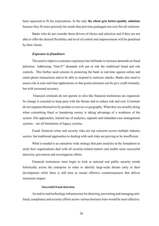 been squeezed to fit his expectations. In the end, the client gets better-quality solutions 
because they fit more precisely his needs than previous packaged one-size-fits-all solutions. 
Banks who do not consider these drivers of choice and selection and if they are not 
able to offer the desired flexibility and level of control and empowerment will be penalised 
by their clients. 
26 
Exposure to fraudsters 
The need to improve customer experience has led banks to increase demands on fraud 
detection. Addressing “Gen-Y” demands will put at risk the traditional fraud and risk 
controls. This further need consists in protecting the bank in real-time against online and 
smart phone transactions and to be able to respond to malware attacks. Banks also need to 
assess risk in near real-time applications so that good customers can be give credit instantly, 
but with increased accuracy. 
Financial criminals do not operate in silos like financial institutions are organized. 
So change is essential to keep pace with the threats and to reduce risk and cost. Criminals 
do not segment themselves by product or service or geography. What they are actually doing 
when committing fraud or laundering money is taking advantage of a weakness of the 
system. Silo approaches, limited use of analytics, separate and redundant case management 
systems – are all limitations of legacy systems. 
Fraud, financial crime and security risks are top concerns across multiple industry 
sectors, but traditional approaches to dealing with such risks are proving to be insufficient. 
What is needed is an enterprise wide strategy that puts analytics at the foundation to 
unify how organizations deal with all security-related matters and enable more successful 
detection, prevention and investigation efforts. 
Financial institutions must begin to look at national and public security trends 
holistically across the enterprise in order to identify large-scale threats early in their 
development while there is still time to mount effective countermeasures that deliver 
maximum impact. 
Successful fraud detection 
An end-to-end technology infrastructure for detecting, preventing and managing anti-fraud, 
compliance and security efforts across various business lines would be most effective. 
 