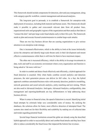This framework should include components for detection, alert and case management, along 
with category-specific workflow, content management and advanced analytics. 
The long-term goal to persuade, is to establish a framework for enterprise-wide 
deployment of resources, including both material and human assets. This framework should 
make it possible to gather and cross-match relevant data from all product lines, 
organizational units and geographic regions of the organization and then analyze that data to 
“connect the dots” and spot large-scale fraud attacks early in their life cycle. The framework 
needs to plan and execute focused countermeasures to combat large-scale attacks. 
There are two key business drivers that are causing organizations to give serious 
27 
attention to an enterprise-wide strategy. 
One is increased effectiveness, which is the ability to look at the issues holistically 
across the enterprise and identify large-scale threats early in their development and mount 
effective countermeasures while there is still time for them to have maximum impact. 
The other one is increased efficiency, which is the ability to leverage investments in 
data, tools and staff in an economic environment where every organization and function is 
being asked to “do more with less.” 
In order to combat and detect fraud effectively and efficiently, a hybrid approach for 
fraud detection is essential. Only when banks combine several analytics and detection 
processes, the alert generation process can deliver its full value. As a fact, the hybrid 
approach combines automated business rules with anomaly detection, predictive modelling, 
network generation and social network analytics, entity matching and text mining. Which 
are also used in Advanced Analytics. And again, Advanced Analytics, configurability, data 
management and reporting/dashboards are key differentiators to help addressing these 
business drivers. 
When it comes to financial crime, the speed of detection is crucial. Identifying initial 
fraud attempts by criminals helps save considerable sums of money. By unifying the 
databases, the solutions allow for faster, more effective detection of attempted fraud. The 
systems also stand out for their flexibility and scalability by making use of collected data 
and trends regarding potential fraud. 
Several large financial institutions around the globe are already using the described 
hybrid approach in order to successfully detect and combat fraud attacks and they have been 
able to reduce considerably the fraud losses that impacted the bottom line revenues. 
 