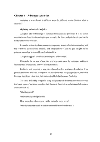 29 
Chapter 4 – Advanced Analytics 
Analytics is a word used in different ways, by different people. So then, what is 
analytics? 
Defining Advanced Analytics 
Analytics refer to the range of statistical techniques and processes. It is the use of 
quantitative methods for diagnosing the past to predict the future and gain data-driven insight 
for better business decisions. 
It can also be described as a process encompassing a range of techniques dealing with 
the collection, classification, analysis, and interpretation of data to gain insight, reveal 
patterns, anomalies, key variables and relationships. 
Analytics supports continuous learning and improvement. 
Ultimately, the purpose of analytics is to help create value for businesses looking to 
increase their revenues and improve their bottom line. 
Predictive and prescriptive analytics, also referred to as advanced analytics, drive 
proactive business decisions. Companies can accelerate their analytics processes, and better 
leverage significant value from their data, using High-Performance Analytics. 
The value derived by companies using analytics results from the answers discovered 
to a broad range of questions regarding their business. Descriptive analytics can help answer 
questions such as: 
What happened? 
Where exactly is the problem? 
How many, how often, where – did a particular event occur? 
What actions are needed in response to the information obtained’? 
 