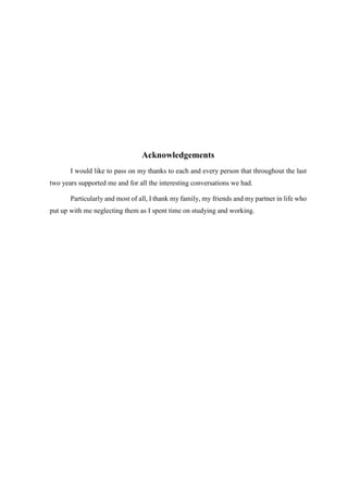 Acknowledgements 
I would like to pass on my thanks to each and every person that throughout the last 
two years supported me and for all the interesting conversations we had. 
Particularly and most of all, I thank my family, my friends and my partner in life who 
put up with me neglecting them as I spent time on studying and working. 
 