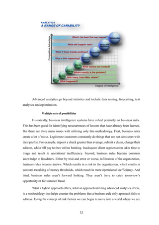 Advanced analytics go beyond statistics and include data mining, forecasting, text 
32 
analytics and optimization. 
Multiple sets of possibilities 
Historically, business intelligence systems have relied primarily on business rules. 
This has been good for identifying reoccurrences of lessons that have already been learned. 
But there are three main issues with utilizing only this methodology. First, business rules 
create a lot of noise. Legitimate customers constantly do things that are not consistent with 
their profile. For example, deposit a check greater than average, submit a claim, change their 
address, add a bill pay to their online banking. Inadequate client segmentation takes time to 
triage and result in operational inefficiency. Second, business rules become common 
knowledge to fraudsters. Either by trial and error or worse, infiltration of the organization, 
business rules become known. Which results in a risk to the organization, which results in 
constant tweaking of money thresholds, which result in more operational inefficiency. And 
third, business rules aren’t forward looking. They aren’t there to catch tomorrow’s 
opportunity or for instance fraud. 
What a hybrid approach offers, what an approach utilizing advanced analytics offers, 
is a methodology that helps counter the problems that a business rule only approach fails to 
address. Using the concept of risk factors we can begin to move into a world where we are 
 