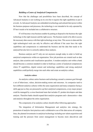 Building a Centre of Analytical Competencies 
Now that the challenges and possibilities have been described, the concept of 
Advanced Analytics is not working on its own but it requires the right capabilities to put it 
at work. As Advanced Analytics are embedded in technology and unleash their power within 
the business purposes and processes, the technology is not intended to be only operated by 
IT but it needs to be included into a collaborative structure. 
IT will become a true business enabler by putting at disposal to the business the right 
technology in the right measure and the right access. The business needs to be able to access 
the necessary data sources with that right technology at any time. This access to data and the 
right technological tools can only be effective and efficient if the users have the right 
capabilities and competencies to understand the business and the data that needs to be 
analysed but also how to correctly address these analysis. 
Business analysts and IT only are not anymore enough today in order to build up 
analytical competencies within an organisation. New job positions are created such as data 
analysts, data scientists and visualization specialists. A modern analytics unit within a bank 
should become a common standard in order to build up a centre of analytical competencies 
where IT capabilities, digital content and technology capabilities and strong analytical 
capabilities could perfectly merge into each other and create an analytics culture. 
34 
Analytics culture 
An analytics culture unites business and technology around a common goal through 
a set of behaviours, values, decision-making norms and outcomes. As companies tend to 
have different analytics cultures within the same organization and many companies facing a 
skills gap just as they are pressured to up their analytical competencies, every major project 
could be managed by a cross-functional team that includes IT, product developers and data 
analysts. Therefore banks should expand their analytics programs and « democratize » data 
and analytics throughout the entire organisation. 
The components of an analytics culture should reflect following approaches: 
The integration of Information Management and analytics into strategy, the 
promotion of analytics best practices and a collaborative use of the data across all company 
lines, the planned investments in analytical technology including new talent acquisition and 
training and the pressure from senior management to become more data-driven and 
 