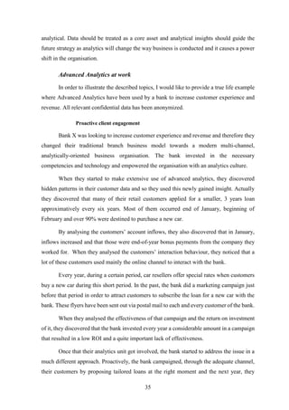 analytical. Data should be treated as a core asset and analytical insights should guide the 
future strategy as analytics will change the way business is conducted and it causes a power 
shift in the organisation. 
35 
Advanced Analytics at work 
In order to illustrate the described topics, I would like to provide a true life example 
where Advanced Analytics have been used by a bank to increase customer experience and 
revenue. All relevant confidential data has been anonymized. 
Proactive client engagement 
Bank X was looking to increase customer experience and revenue and therefore they 
changed their traditional branch business model towards a modern multi-channel, 
analytically-oriented business organisation. The bank invested in the necessary 
competencies and technology and empowered the organisation with an analytics culture. 
When they started to make extensive use of advanced analytics, they discovered 
hidden patterns in their customer data and so they used this newly gained insight. Actually 
they discovered that many of their retail customers applied for a smaller, 3 years loan 
approximatively every six years. Most of them occurred end of January, beginning of 
February and over 90% were destined to purchase a new car. 
By analysing the customers’ account inflows, they also discovered that in January, 
inflows increased and that those were end-of-year bonus payments from the company they 
worked for. When they analysed the customers’ interaction behaviour, they noticed that a 
lot of these customers used mainly the online channel to interact with the bank. 
Every year, during a certain period, car resellers offer special rates when customers 
buy a new car during this short period. In the past, the bank did a marketing campaign just 
before that period in order to attract customers to subscribe the loan for a new car with the 
bank. These flyers have been sent out via postal mail to each and every customer of the bank. 
When they analysed the effectiveness of that campaign and the return on investment 
of it, they discovered that the bank invested every year a considerable amount in a campaign 
that resulted in a low ROI and a quite important lack of effectiveness. 
Once that their analytics unit got involved, the bank started to address the issue in a 
much different approach. Proactively, the bank campaigned, through the adequate channel, 
their customers by proposing tailored loans at the right moment and the next year, they 
 