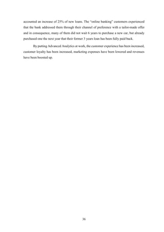 accounted an increase of 25% of new loans. The “online banking” customers experienced 
that the bank addressed them through their channel of preference with a tailor-made offer 
and in consequence, many of them did not wait 6 years to purchase a new car, but already 
purchased one the next year that their former 3 years loan has been fully paid back. 
By putting Advanced Analytics at work, the customer experience has been increased, 
customer loyalty has been increased, marketing expenses have been lowered and revenues 
have been boosted up. 
36 
 