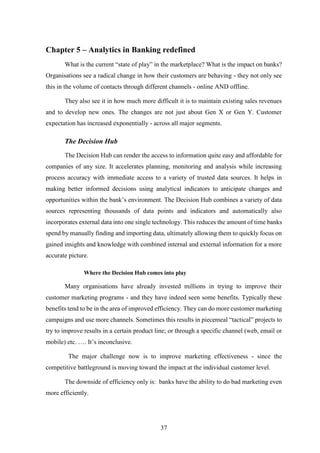 Chapter 5 – Analytics in Banking redefined 
What is the current “state of play” in the marketplace? What is the impact on banks? 
Organisations see a radical change in how their customers are behaving - they not only see 
this in the volume of contacts through different channels - online AND offline. 
They also see it in how much more difficult it is to maintain existing sales revenues 
and to develop new ones. The changes are not just about Gen X or Gen Y. Customer 
expectation has increased exponentially - across all major segments. 
37 
The Decision Hub 
The Decision Hub can render the access to information quite easy and affordable for 
companies of any size. It accelerates planning, monitoring and analysis while increasing 
process accuracy with immediate access to a variety of trusted data sources. It helps in 
making better informed decisions using analytical indicators to anticipate changes and 
opportunities within the bank’s environment. The Decision Hub combines a variety of data 
sources representing thousands of data points and indicators and automatically also 
incorporates external data into one single technology. This reduces the amount of time banks 
spend by manually finding and importing data, ultimately allowing them to quickly focus on 
gained insights and knowledge with combined internal and external information for a more 
accurate picture. 
Where the Decision Hub comes into play 
Many organisations have already invested millions in trying to improve their 
customer marketing programs - and they have indeed seen some benefits. Typically these 
benefits tend to be in the area of improved efficiency. They can do more customer marketing 
campaigns and use more channels. Sometimes this results in piecemeal “tactical” projects to 
try to improve results in a certain product line; or through a specific channel (web, email or 
mobile) etc. …. It’s inconclusive. 
The major challenge now is to improve marketing effectiveness - since the 
competitive battleground is moving toward the impact at the individual customer level. 
The downside of efficiency only is: banks have the ability to do bad marketing even 
more efficiently. 
 