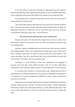 To be more effective means also to broaden the organisational need for “getting it 
right” beyond marketing. Other organisational disciplines e.g. Service and Risk departments, 
are now regarded as being intrinsically linked to the customer sales & marketing effort. 
By recognizing what a customer tells the bank what he wants may not be (and is 
38 
almost certainly not) what he needs. 
This has the effect of driving sales behaviour away from focus on specific product(s) 
sales - and much more towards trying to understand what the implicit needs are. Banks can 
differentiate themselves on HOW they sell not with WHAT they sell and by fixing the 
overall business effectiveness topic issue - not just efficiency. 
Why will the Decision Hub help banks in their transformation? 
Because they need it. The Decision Hub concept focuses on how to achieve truly 
transformative impact on their business and on how they can generate and measure value 
out of Digitalization. 
Big Data, Analytics and Digitalization are the buzzwords which are top of mind for 
many banking leaders. Nearly every organization has already spent money in these areas. 
But its relatively small money for small and tactical projects like Social Media or A/B 
testing, and similar. They do it, mostly because they want to learn and find out what could 
work for them. The market is still in a try-and-test mode. 
According to a recent McKinsey survey, most organizations are struggling to 
recognize value from their current digital investment. Only 7% say their organizations 
understand the exact value from digital, and only 4% report high returns of that investment. 
It’s not about tools or features, it is about business value. Digitalization must be an 
integrated part of overall business processes. Focus must be on organization-wide impact. It 
is not digital only, it needs to be digital and “traditional” in order to improve effectiveness 
and return on investment. 
Organizations need to merge Digital and Omni-Channel with Big Data and Analytics 
and their existing processes and assets. The Decision Hub solution, a channel-independent 
decision logic infused with value-based marketing, is exactly addressing this point. Value 
comes with the right decisions on what to do with which customer and how to address the 
client. 
 