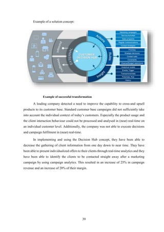 39 
Example of a solution concept: 
Example of successful transformation 
A leading company detected a need to improve the capability to cross-and upsell 
products to its customer base. Standard customer base campaigns did not sufficiently take 
into account the individual context of today’s customers. Especially the product usage and 
the client interaction behaviour could not be processed and analysed in (near) real-time on 
an individual customer level. Additionally, the company was not able to execute decisions 
and campaign fulfilment in (near) real-time. 
In implementing and using the Decision Hub concept, they have been able to 
decrease the gathering of client information from one day down to near time. They have 
been able to present individualized offers to their clients through real-time analytics and they 
have been able to identify the clients to be contacted straight away after a marketing 
campaign by using campaign analytics. This resulted in an increase of 25% in campaign 
revenue and an increase of 20% of their margin. 
 