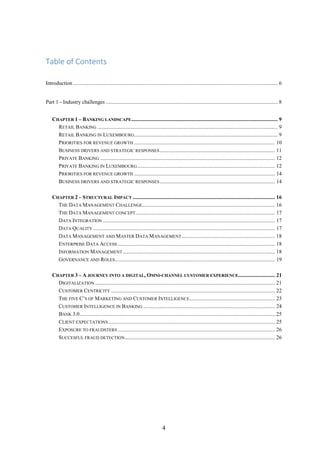 4 
Table of Contents 
Introduction ....................................................................................................................................................... 6 
Part 1 - Industry challenges ............................................................................................................................... 8 
CHAPTER 1 – BANKING LANDSCAPE ............................................................................................................ 9 
RETAIL BANKING ..................................................................................................................................... 9 
RETAIL BANKING IN LUXEMBOURG .......................................................................................................... 9 
PRIORITIES FOR REVENUE GROWTH ........................................................................................................ 10 
BUSINESS DRIVERS AND STRATEGIC RESPONSES ..................................................................................... 11 
PRIVATE BANKING ................................................................................................................................. 12 
PRIVATE BANKING IN LUXEMBOURG ...................................................................................................... 12 
PRIORITIES FOR REVENUE GROWTH ........................................................................................................ 14 
BUSINESS DRIVERS AND STRATEGIC RESPONSES ..................................................................................... 14 
CHAPTER 2 – STRUCTURAL IMPACT ......................................................................................................... 16 
THE DATA MANAGEMENT CHALLENGE .................................................................................................. 16 
THE DATA MANAGEMENT CONCEPT ....................................................................................................... 17 
DATA INTEGRATION ............................................................................................................................... 17 
DATA QUALITY ...................................................................................................................................... 17 
DATA MANAGEMENT AND MASTER DATA MANAGEMENT ..................................................................... 18 
ENTERPRISE DATA ACCESS .................................................................................................................... 18 
INFORMATION MANAGEMENT ................................................................................................................ 18 
GOVERNANCE AND ROLES ...................................................................................................................... 19 
CHAPTER 3 – A JOURNEY INTO A DIGITAL, OMNI-CHANNEL CUSTOMER EXPERIENCE ........................... 21 
DIGITALIZATION ..................................................................................................................................... 21 
CUSTOMER CENTRICITY ......................................................................................................................... 22 
THE FIVE C’S OF MARKETING AND CUSTOMER INTELLIGENCE ............................................................... 23 
CUSTOMER INTELLIGENCE IN BANKING ................................................................................................. 24 
BANK 3.0 ................................................................................................................................................ 25 
CLIENT EXPECTATIONS ........................................................................................................................... 25 
EXPOSURE TO FRAUDSTERS .................................................................................................................... 26 
SUCCESFUL FRAUD DETECTION ............................................................................................................... 26 
 