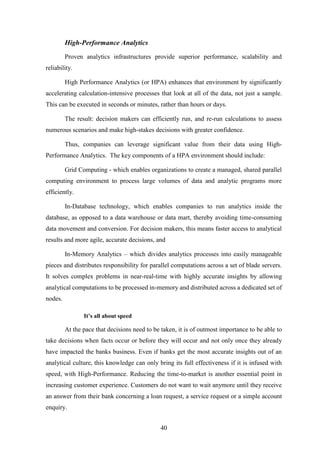40 
High-Performance Analytics 
Proven analytics infrastructures provide superior performance, scalability and 
reliability. 
High Performance Analytics (or HPA) enhances that environment by significantly 
accelerating calculation-intensive processes that look at all of the data, not just a sample. 
This can be executed in seconds or minutes, rather than hours or days. 
The result: decision makers can efficiently run, and re-run calculations to assess 
numerous scenarios and make high-stakes decisions with greater confidence. 
Thus, companies can leverage significant value from their data using High- 
Performance Analytics. The key components of a HPA environment should include: 
Grid Computing - which enables organizations to create a managed, shared parallel 
computing environment to process large volumes of data and analytic programs more 
efficiently. 
In-Database technology, which enables companies to run analytics inside the 
database, as opposed to a data warehouse or data mart, thereby avoiding time-consuming 
data movement and conversion. For decision makers, this means faster access to analytical 
results and more agile, accurate decisions, and 
In-Memory Analytics – which divides analytics processes into easily manageable 
pieces and distributes responsibility for parallel computations across a set of blade servers. 
It solves complex problems in near-real-time with highly accurate insights by allowing 
analytical computations to be processed in-memory and distributed across a dedicated set of 
nodes. 
It’s all about speed 
At the pace that decisions need to be taken, it is of outmost importance to be able to 
take decisions when facts occur or before they will occur and not only once they already 
have impacted the banks business. Even if banks get the most accurate insights out of an 
analytical culture, this knowledge can only bring its full effectiveness if it is infused with 
speed, with High-Performance. Reducing the time-to-market is another essential point in 
increasing customer experience. Customers do not want to wait anymore until they receive 
an answer from their bank concerning a loan request, a service request or a simple account 
enquiry. 
 