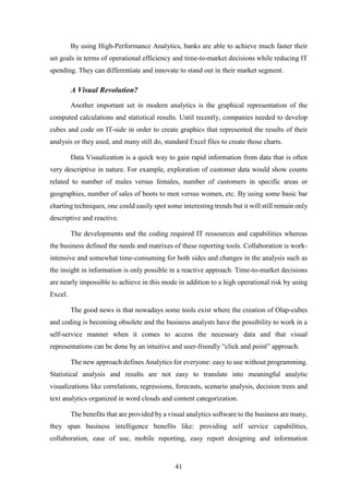 By using High-Performance Analytics, banks are able to achieve much faster their 
set goals in terms of operational efficiency and time-to-market decisions while reducing IT 
spending. They can differentiate and innovate to stand out in their market segment. 
41 
A Visual Revolution? 
Another important set in modern analytics is the graphical representation of the 
computed calculations and statistical results. Until recently, companies needed to develop 
cubes and code on IT-side in order to create graphics that represented the results of their 
analysis or they used, and many still do, standard Excel files to create those charts. 
Data Visualization is a quick way to gain rapid information from data that is often 
very descriptive in nature. For example, exploration of customer data would show counts 
related to number of males versus females, number of customers in specific areas or 
geographies, number of sales of boots to men versus women, etc. By using some basic bar 
charting techniques, one could easily spot some interesting trends but it will still remain only 
descriptive and reactive. 
The developments and the coding required IT ressources and capabilities whereas 
the business defined the needs and matrixes of these reporting tools. Collaboration is work-intensive 
and somewhat time-consuming for both sides and changes in the analysis such as 
the insight in information is only possible in a reactive approach. Time-to-market decisions 
are nearly impossible to achieve in this mode in addition to a high operational risk by using 
Excel. 
The good news is that nowadays some tools exist where the creation of Olap-cubes 
and coding is becoming obsolete and the business analysts have the possibility to work in a 
self-service manner when it comes to access the necessary data and that visual 
representations can be done by an intuitive and user-friendly “click and point” approach. 
The new approach defines Analytics for everyone: easy to use without programming. 
Statistical analysis and results are not easy to translate into meaningful analytic 
visualizations like correlations, regressions, forecasts, scenario analysis, decision trees and 
text analytics organized in word clouds and content categorization. 
The benefits that are provided by a visual analytics software to the business are many, 
they span business intelligence benefits like: providing self service capabilities, 
collaboration, ease of use, mobile reporting, easy report designing and information 
 