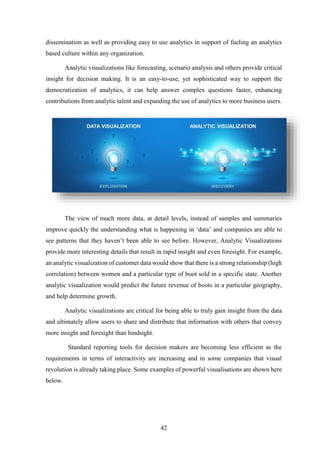 dissemination as well as providing easy to use analytics in support of fueling an analytics 
based culture within any organization. 
Analytic visualizations like forecasting, scenario analysis and others provide critical 
insight for decision making. It is an easy-to-use, yet sophisticated way to support the 
democratization of analytics, it can help answer complex questions faster, enhancing 
contributions from analytic talent and expanding the use of analytics to more business users. 
The view of much more data, at detail levels, instead of samples and summaries 
improve quickly the understanding what is happening in ‘data’ and companies are able to 
see patterns that they haven’t been able to see before. However, Analytic Visualizations 
provide more interesting details that result in rapid insight and even foresight. For example, 
an analytic visualization of customer data would show that there is a strong relationship (high 
correlation) between women and a particular type of boot sold in a specific state. Another 
analytic visualization would predict the future revenue of boots in a particular geography, 
and help determine growth. 
Analytic visualizations are critical for being able to truly gain insight from the data 
and ultimately allow users to share and distribute that information with others that convey 
more insight and foresight than hindsight. 
Standard reporting tools for decision makers are becoming less efficient as the 
requirements in terms of interactivity are increasing and in some companies that visual 
revolution is already taking place. Some examples of powerful visualisations are shown here 
below. 
42 
 