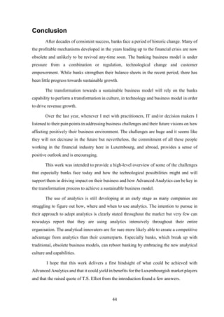 44 
Conclusion 
After decades of consistent success, banks face a period of historic change. Many of 
the profitable mechanisms developed in the years leading up to the financial crisis are now 
obsolete and unlikely to be revived any-time soon. The banking business model is under 
pressure from a combination or regulation, technological change and customer 
empowerment. While banks strengthen their balance sheets in the recent period, there has 
been little progress towards sustainable growth. 
The transformation towards a sustainable business model will rely on the banks 
capability to perform a transformation in culture, in technology and business model in order 
to drive revenue growth. 
Over the last year, whenever I met with practitioners, IT and/or decision makers I 
listened to their pain points in addressing business challenges and their future visions on how 
affecting positively their business environment. The challenges are huge and it seems like 
they will not decrease in the future but nevertheless, the commitment of all these people 
working in the financial industry here in Luxembourg, and abroad, provides a sense of 
positive outlook and is encouraging. 
This work was intended to provide a high-level overview of some of the challenges 
that especially banks face today and how the technological possibilities might and will 
support them in driving impact on their business and how Advanced Analytics can be key in 
the transformation process to achieve a sustainable business model. 
The use of analytics is still developing at an early stage as many companies are 
struggling to figure out how, where and when to use analytics. The intention to pursue in 
their approach to adopt analytics is clearly stated throughout the market but very few can 
nowadays report that they are using analytics intensively throughout their entire 
organisation. The analytical innovators are for sure more likely able to create a competitive 
advantage from analytics than their counterparts. Especially banks, which break up with 
traditional, obsolete business models, can reboot banking by embracing the new analytical 
culture and capabilities. 
I hope that this work delivers a first hindsight of what could be achieved with 
Advanced Analytics and that it could yield in benefits for the Luxembourgish market players 
and that the raised quote of T.S. Elliot from the introduction found a few answers. 
 
