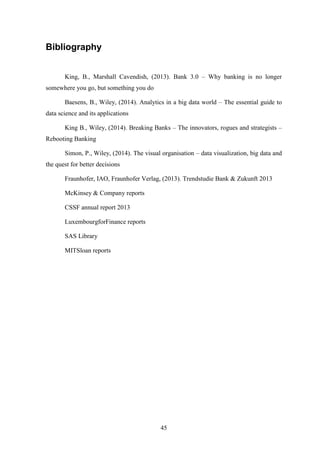 45 
Bibliography 
King, B., Marshall Cavendish, (2013). Bank 3.0 – Why banking is no longer 
somewhere you go, but something you do 
Baesens, B., Wiley, (2014). Analytics in a big data world – The essential guide to 
data science and its applications 
King B., Wiley, (2014). Breaking Banks – The innovators, rogues and strategists – 
Rebooting Banking 
Simon, P., Wiley, (2014). The visual organisation – data visualization, big data and 
the quest for better decisions 
Fraunhofer, IAO, Fraunhofer Verlag, (2013). Trendstudie Bank & Zukunft 2013 
McKinsey & Company reports 
CSSF annual report 2013 
LuxembourgforFinance reports 
SAS Library 
MITSloan reports 
