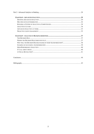 Part 2 - Advanced Analytics in Banking ......................................................................................................... 28 
CHAPTER 4 – ADVANCED ANALYTICS ....................................................................................................... 29 
DEFINING ADVANCED ANALYTICS ......................................................................................................... 29 
MULTIPLE SETS OF POSSIBILITIES ........................................................................................................... 32 
BUILDING A CENTRE OF ANALYTICAL COMPETENCIES ........................................................................... 34 
ANALYTICS CULTURE ............................................................................................................................. 34 
ADVANCED ANALYTICS AT WORK .......................................................................................................... 35 
PROACTIVE CLIENT ENGAGEMENT .......................................................................................................... 35 
CHAPTER 5 – ANALYTICS IN BANKING REDEFINED .................................................................................. 37 
THE DECISION HUB ................................................................................................................................ 37 
WHERE THE DECISION HUB COMES INTO PLAY ....................................................................................... 37 
WHY WILL THE DECISION HUB HELP BANKS IN THEIR TRANSFORMATION?............................................. 38 
EXAMPLE OF SUCCESSFUL TRANSFORMATION ........................................................................................ 39 
HIGH-PERFORMANCE ANALYTICS .......................................................................................................... 40 
IT’S ALL ABOUT SPEED ............................................................................................................................ 40 
A VISUAL REVOLUTION? ........................................................................................................................ 41 
Conclusion ....................................................................................................................................................... 44 
Bibliography .................................................................................................................................................... 45 
5 
 