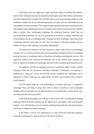 In the after-crisis era, banks have made significant efforts to stabilize their balance 
sheets by the substantial increase in capital base and despite many other efforts, performance 
has deteriorated. Return on equity fell well below previous average earnings and the investor 
confidence remains low due to reduced expectations of a quick recovery and doubts over the 
sustainability of business models. The burden of tight regulation becomes increasingly heavy 
and complex especially during times of low interest rates while the macroeconomic volatility 
adds to gloom. New technologies challenge the traditional business model and are 
accelerating the possibilities for the new generation of customers to change behaviour and 
in consequence the ease of changing bank. Amongst all these challenges, banks face fierce 
competition between each other but also from new players, delivering banking services 
without having so strict regulatory and capital requirements. 
As banking and financial services represent a mayor stake in the Luxembourgish 
economy it is even more crucial that these local and global institutions here in Luxembourg 
keep up the pace in remaining centres of excellence in banking and financial services. The 
regulatory, political and economic environment, such as the markets place expertise are 
positive aspects to consider as an advantage and asset of the Luxembourgish financial sector. 
Nevertheless, will this be enough to preserve a competitive edge in todays’ rapidly 
changing world and the previously described challenges? Fortunately, Luxembourg is 
building up a strong ICT sector and the link between banking and technology can be 
tightened in order to open up new opportunities for them and accelerate their economic 
transformation. 
Can the banks keep up with technological revolution and gain a competitive 
advantage? How can banks leverage their data in order to transform it into meaningful 
insights and how can banks use advanced analytics in reinventing their, slowly but for sure, 
becoming obsolete business model? 
In the following chapters you will get a closer look at the Luxembourgish banking 
landscape and how todays banking can be tighten up in the digital world and advanced 
analytics. You will find ideas of a new banking model and especially how advanced analytics 
can be key to address the banks challenges. 
In the future it will be very interesting to see who will be the innovators gaining a 
competitive advantage by using extensively Advanced Analytics. 
7 
 