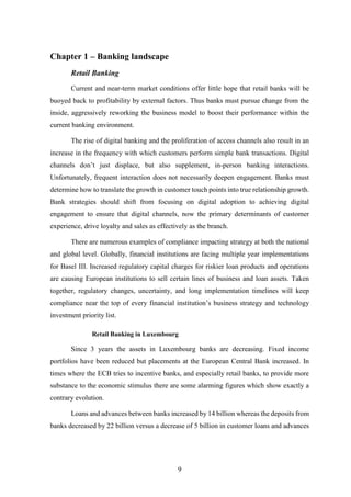 9 
Chapter 1 – Banking landscape 
Retail Banking 
Current and near-term market conditions offer little hope that retail banks will be 
buoyed back to profitability by external factors. Thus banks must pursue change from the 
inside, aggressively reworking the business model to boost their performance within the 
current banking environment. 
The rise of digital banking and the proliferation of access channels also result in an 
increase in the frequency with which customers perform simple bank transactions. Digital 
channels don’t just displace, but also supplement, in-person banking interactions. 
Unfortunately, frequent interaction does not necessarily deepen engagement. Banks must 
determine how to translate the growth in customer touch points into true relationship growth. 
Bank strategies should shift from focusing on digital adoption to achieving digital 
engagement to ensure that digital channels, now the primary determinants of customer 
experience, drive loyalty and sales as effectively as the branch. 
There are numerous examples of compliance impacting strategy at both the national 
and global level. Globally, financial institutions are facing multiple year implementations 
for Basel III. Increased regulatory capital charges for riskier loan products and operations 
are causing European institutions to sell certain lines of business and loan assets. Taken 
together, regulatory changes, uncertainty, and long implementation timelines will keep 
compliance near the top of every financial institution’s business strategy and technology 
investment priority list. 
Retail Banking in Luxembourg 
Since 3 years the assets in Luxembourg banks are decreasing. Fixed income 
portfolios have been reduced but placements at the European Central Bank increased. In 
times where the ECB tries to incentive banks, and especially retail banks, to provide more 
substance to the economic stimulus there are some alarming figures which show exactly a 
contrary evolution. 
Loans and advances between banks increased by 14 billion whereas the deposits from 
banks decreased by 22 billion versus a decrease of 5 billion in customer loans and advances 
 