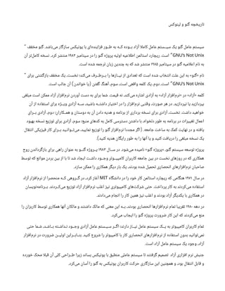 ‫لینوکس‬ ‫و‬ ‫گنو‬ ‫تاریخچه‬
‫مخفف‬ ‫گنو‬ .‫‌باشد‬
‫ی‬‫م‬ ‫سازگار‬ ‫یونیکس‬ ‫با‬ ‫‌ای‬
‫ه‬‫فزایند‬ ‫طــور‬ ‫به‬ ‫کــه‬ ‫بــوده‬ ‫آزاد‬ ‫ا‬‫ل‬‫کام‬ ‫عامل‬ ‫سیــستم‬ ‫یک‬ ‫گنو‬ ‫عامل‬ ‫سیستم‬
“
GNU’s Not Unix
‫سپتامبر‬ ‫در‬ ‫را‬ ‫گنو‬ ‫پروژه‬ ‫اولیه‬ ‫اعیه‬‫ل‬‫اط‬ ‫استالمن‬ ‫ریچارد‬ .‫است‬ ”
۱۹۸۳
‫آن‬ ‫‌تر‬
‫ل‬‫کام‬ ‫نسخه‬ .‫کرد‬ ‫منتشر‬
‫سپتامبر‬ ‫در‬ ‫گنو‬ ‫امیه‬‫ل‬‫اع‬ ‫نام‬ ‫به‬
۱۹۸۵
.‫است‬ ‫شده‬ ‫ترجمه‬ ‫زبان‬ ‫چندین‬ ‫به‬ ‫که‬ ‫شد‬ ‫منتشر‬
‫برای‬ ‫بازگشتی‬ ‫مخفف‬ ‫یک‬ ،‫نخست‬ ‫‌کند؛‬
‫ی‬‫م‬ ‫بــرطــرف‬ ‫را‬ ‫نیــازها‬ ‫از‬ ‫تعدادی‬ ‫که‬ ‫است‬ ‫شده‬ ‫انتخاب‬ ‫علت‬ ‫این‬ ‫به‬ »‫«گنو‬ ‫نام‬
“
GNU’s Not Unix
.‫است‬ ‫جالب‬ ‫آن‬ ‫خواندن‬ ‫یا‬ ‫گفتن‬ ‫آهنگ‬ ،‫سوم‬ ،‫است‬ ‫واقعی‬ ‫کلمه‬ ‫یک‬ ،‫دوم‬ ،‫است‬
) ( ”
‫مبلغی‬ ‫است‬ ‫ممکن‬ ‫آزاد‬ ‫‌افزار‬
‫م‬‫نر‬ ‫آوردن‬ ‫دست‬ ‫به‬ ‫برای‬ ‫شما‬ .‫قیمت‬ ‫نه‬ ،‫‌کند‬
‫ی‬‫م‬ ‫اشاره‬ ‫آزادی‬ ‫به‬ »‫آزاد‬ ‫‌افزار‬
‫م‬‫«نر‬ ‫در‬ »‫«آزاد‬ ‫کلمه‬
‫آن‬ ‫از‬ ‫استفاده‬ ‫برای‬ ‫ویــژه‬ ‫آزادی‬ ‫ســه‬ ،‫باشید‬ ‫داشتــه‬ ‫اختیار‬ ‫در‬ ‫را‬ ‫‌افزار‬
‫م‬‫نر‬ ‫وقتـی‬ ،‫صورت‬ ‫هر‬ ‫در‬ .‫نپردازید‬ ‫یا‬ ‫بپردازید‬
‫بــرای‬ ‫آزادی‬ ،‫دوم‬ ‫همــکاران؛‬ ‫و‬ ‫دوستان‬ ‫به‬ ‫آن‬ ‫دادن‬ ‫هدیه‬ ‫و‬ ‫برنامه‬ ‫از‬ ‫برداری‬ ‫نسخه‬ ‫برای‬ ‫آزادی‬ ،‫نخست‬ .‫داشت‬ ‫خواهید‬
‫بهبود‬ ‫نسخه‬ ‫توزیع‬ ‫برای‬ ‫آزادی‬ ،‫سوم‬ ‫منبع؛‬ ‫کدهای‬ ‫به‬ ‫کامل‬ ‫دسترسی‬ ‫داشتن‬ ‫با‬ ،‫دلخواه‬ ‫طور‬ ‫به‬ ‫برنامه‬ ‫در‬ ‫تغییرات‬ ‫اعمال‬
‫انتقال‬ ‫فیزیکی‬ ‫کار‬ ‫بــرای‬ ‫‌تــوانـید‬
‫ی‬‫م‬ ،‫نمایید‬ ‫توزیع‬ ‫را‬ ‫گنو‬ ‫‌افزار‬
‫م‬‫نر‬ ‫مجددا‬ ‫اگر‬ .‫جامعه‬ ‫ساخت‬ ‫به‬ ‫کمک‬ ‫نهایت‬ ‫در‬ ‫و‬ ‫یافته‬
(
. ‫کنید‬ ‫هدیه‬ ‫رایگان‬ ‫طور‬ ‫به‬ ‫را‬ ‫آنها‬ ‫یا‬ ‫و‬ ‫کنید‬ ‫دریافت‬ ‫را‬ ‫مبلغی‬ ‫نسخه‬ ‫یک‬
)
‫ســال‬ ‫در‬ .‫‌شود‬
‫ی‬‫م‬ ‫نامیده‬ «‫گنو‬ ‫»پروژه‬ ،‫گنو‬ ‫سیستم‬ ‫توسعه‬ ‫پروژه‬
۱۹۸۳
‫روح‬ ‫بازگرداندن‬ ‫برای‬ ‫راهی‬ ‫عنوان‬ ‫به‬ ‫گنــو‬ ‫پــروژه‬
‫توسط‬ ‫که‬ ‫موانع‬ ‫بردن‬ ‫بین‬ ‫از‬ ‫با‬ ‫تا‬ ‫شد‬ ‫ایجاد‬ ‫داشـت‬ ‫وجــود‬ ‫کامپیــوتر‬ ‫کاربران‬ ‫جامعه‬ ‫بین‬ ‫در‬ ‫نخست‬ ‫روزهای‬ ‫در‬ ‫که‬ ‫همکاری‬
.‫سازد‬ ‫ممکن‬ ‫را‬ ‫همکاری‬ ‫دیگر‬ ‫بار‬ ‫یک‬ ،‫بودند‬ ‫شده‬ ‫تحمیل‬ ‫انحصاری‬ ‫‌افزارهای‬
‫م‬‫نر‬ ‫صاحبان‬
‫سال‬ ‫در‬
۱۹۷۱
‫دانشگاه‬ ‫در‬ ‫را‬ ‫خود‬ ‫کار‬ ‫استالمن‬ ‫ریچارد‬ ‫که‬ ‫هنگامی‬
MIT
‫آزاد‬ ‫‌افزار‬
‫م‬‫نر‬ ‫از‬ ‫منحصرا‬ ‫کــه‬ ‫گــروهی‬ ‫در‬ ،‫کرد‬ ‫آغاز‬
‫‌نویسان‬
‫ه‬‫بــرنام‬ .‫‌کــردند‬
‫ی‬‫م‬ ‫توزیع‬ ‫آزاد‬ ‫‌افزار‬
‫م‬‫نر‬ ‫اغلب‬ ‫نیز‬ ‫کامپیوتری‬ ‫‌های‬
‫ت‬‫شرک‬ ‫حتی‬ .‫پرداخت‬ ‫کار‬ ‫به‬ ‫‌کردند‬
‫ی‬‫م‬ ‫استفاده‬
.‫‌دادند‬
‫ی‬‫م‬ ‫انجام‬ ‫را‬ ‫کار‬ ‫همین‬ ‫نیز‬ ‫اغلب‬ ‫و‬ ‫بودند‬ ‫آزاد‬ ‫یکدیگر‬ ‫با‬ ‫همکاری‬ ‫در‬
‫دهه‬ ‫در‬
۱۹۸۰
‫را‬ ‫کاربزان‬ ‫توسط‬ ‫همکاری‬ ‫آنها‬ ‫مالکان‬ ‫و‬ ‫داشتند‬ ‫مالک‬ ‫که‬ ‫معنی‬ ‫این‬ ‫بــه‬ ،‫بودند‬ ‫انحصاری‬ ‫‌افزارها‬
‫م‬‫نر‬ ‫تمام‬ ‫تقریبا‬
.‫‌کرد‬
‫ی‬‫م‬ ‫ایجاب‬ ‫را‬ ‫گنو‬ ‫پروژه‬ ‫ضرورت‬ ‫کار‬ ‫این‬ ‫که‬ ‫‌کردند‬
‫ی‬‫م‬ ‫منع‬
‫حتی‬ ‫شـما‬ ،‫بــاشـد‬ ‫نـداشـته‬ ‫وجــود‬ ‫آزادی‬ ‫عامل‬ ‫سـیـستم‬ ‫اگــر‬ ‫دارند؛‬ ‫نیــاز‬ ‫عامل‬ ‫سیستم‬ ‫یــک‬ ‫به‬ ‫کامپیوتر‬ ‫کاربران‬ ‫تمام‬
‫‌افزار‬
‫م‬‫نر‬ ‫در‬ ‫ضرورت‬ ‫اولیــن‬ ‫بنــابــراین‬ .‫کنید‬ ‫شروع‬ ‫را‬ ‫کامپیوتر‬ ‫با‬ ‫کار‬ ‫انحصاری‬ ‫‌افزارهای‬
‫م‬‫نر‬ ‫از‬ ‫استفاده‬ ‫بدون‬ ‫‌توانید‬
‫ی‬‫نم‬
.‫است‬ ‫آزاد‬ ‫عامل‬ ‫سیستم‬ ‫یک‬ ‫وجود‬ ،‫آزاد‬
‫خورده‬ ‫محک‬ ‫ا‬‫ل‬‫قب‬ ‫آن‬ ‫کلی‬ ‫طــراحی‬ ‫زیرا‬ ‫بساند‬ ‫یونیکس‬ ‫با‬ ‫منطبق‬ ‫عاملی‬ ‫سیستم‬ ‫تا‬ ‫گرفتند‬ ‫تصمیم‬ ‫آزاد‬ ‫افزاری‬ ‫نرم‬ ‫جنبش‬
.‫‌کرد‬
‫ی‬‫م‬ ‫آسان‬ ‫را‬ ‫گنو‬ ‫به‬ ‫یونیکس‬ ‫کاربران‬ ‫حرکت‬ ‫سازگاری‬ ‫این‬ ‫همچنین‬ ‫و‬ ،‫بود‬ ‫انتقال‬ ‫قابل‬ ‫و‬
 