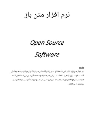 ‫باز‬ ‫متن‬ ‫افزار‬ ‫نرم‬
Open Source
Software
‫مقدمه‬
‫‌افزار‬
‫م‬‫نر‬ ‫اکوسیستم‬ ‫در‬ ‫‌گذاران‬
‫ه‬‫سرمای‬ ‫اقتصادی‬ ‫رفتار‬ ‫بر‬ ‫که‬ ‫‌ای‬
‫ه‬‫احظ‬‫ل‬‫م‬ ‫قابل‬ ‫تأثیر‬ ‫با‬ ‫‌باز‬
‫ن‬‫مت‬ ‫افزار‬ ‫نرم‬
‫کننده‬ ‫اعمال‬ ‫‌کنند‬
‫ی‬‫م‬ ‫سعی‬ ‫‌دهنگان‬
‫ه‬‫توسع‬ ‫تازه‬ ‫محیط‬ ‫این‬ ‫در‬ .‫است‬ ‫داده‬ ‫تغییر‬ ‫را‬ ‫بازی‬ ‫قواعد‬ ‫گذاشته‬
‫سود‬ ‫انتظار‬ ‫سیستم‬ ‫فروشندگان‬ ‫و‬ ‫‌کنند‬
‫ی‬‫م‬ ‫حس‬ ‫را‬ ‫‌باز‬
‫ن‬‫مت‬ ‫ات‬‫ل‬‫محصو‬ ‫تولید‬ ‫فشار‬ ‫شرکتها‬ ،‫باشند‬ ‫کد‬
.‫‌کشند‬
‫ی‬‫م‬ ‫را‬ ‫سرشاری‬
 