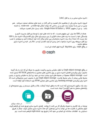 ( ‫افزار‬ ‫م‬ ‫نر‬ ‫بر‬ ‫مبتنی‬ ‫سازی‬ ‫ذخیره‬
sds
)
.
‫هم‬ ‫میباشد‬ ‫صنعت‬ ‫مختلف‬ ‫های‬ ‫جنبه‬ ‫در‬ ‫گذار‬ ‫تاثیر‬ ‫و‬ ‫اهمیت‬ ‫حائز‬ ‫مفاهیم‬ ‫از‬ ‫یکی‬ ‫سازی‬ ‫ذخیره‬ ‫امروزه‬
‫امکان‬ ‫بتواند‬ ‫که‬ ‫ساختی‬ ‫زیر‬ ‫و‬ ‫فرم‬ ‫پلت‬ ‫نیازمند‬ ‫راستا‬ ‫این‬ ‫در‬ ‫چنین‬
scale up
‫و‬
scale out
‫داشته‬ ‫را‬
.
‫مفهوم‬ ‫از‬ ‫دور‬ ‫و‬ ‫باشد‬
SPOF
‫یا‬
Single Point Of failor
. ‫میباشد‬ ‫اهمیت‬ ‫حائز‬ ‫بسیار‬ ‫باشد‬
.
‫از‬ ‫هدف‬
SDS
‫و‬ ‫کنیم‬ ‫مدیریت‬ ‫افزار‬ ‫نرم‬ ‫توسط‬ ‫را‬ ‫خود‬ ‫های‬ ‫داده‬ ‫ما‬ ‫که‬ ، ‫هست‬ ‫مفهوم‬ ‫این‬ ‫بیان‬ ‫ها‬
.
‫با‬ ‫ساز‬ ‫ذخیره‬ ‫کالسترینگ‬ ‫برای‬ ‫مثال‬ ‫برای‬ ‫ببریم‬ ‫بین‬ ‫از‬ ‫افزاری‬ ‫سخت‬ ‫های‬ ‫برند‬ ‫به‬ ‫نسبت‬ ‫را‬ ‫خود‬ ‫وابستگی‬
SDS
‫نصب‬ ‫با‬ ‫میتوانید‬ ‫و‬ ‫کنید‬ ‫استفاده‬ ‫خود‬ ‫داده‬ ‫مراکز‬ ‫تمام‬ ‫بین‬ ‫سازیکسان‬ ‫ذخیره‬ ‫برند‬ ‫یک‬ ‫از‬ ‫حتما‬ ‫که‬ ‫نیست‬ ‫نیاز‬
‫و‬ ‫کرده‬ ‫کالستر‬ ‫وارد‬ ‫انرا‬ ‫برندی‬ ‫هر‬ ‫با‬ ‫سازخود‬ ‫ذخیره‬ ‫روی‬ ‫مربوطه‬ ‫افزار‬ ‫نرم‬
Ha
‫سازی‬ ‫ذخیره‬ ‫ی‬ ‫الیه‬ ‫رادر‬
. ‫نمایید‬ ‫محقق‬
‫واقع‬ ‫در‬
ceph
‫برای‬
big data
. ‫است‬ ‫ای‬ ‫العاده‬ ‫فوق‬ ‫گزینه‬
‫واقع‬ ‫در‬
Ceph object storage
‫گزینه‬ ‫یک‬ ‫به‬ ‫دارد‬ ‫که‬ ‫ای‬ ‫صرفه‬ ‫به‬ ‫مقرون‬ ‫قیمت‬ ‫و‬ ‫پذیری‬ ‫مقیاس‬ ‫لطف‬ ‫به‬
‫ساختارهای‬ ‫و‬ ‫مجازی‬ ‫های‬ ‫ماشین‬ ‫روی‬ ‫بر‬ ‫سازی‬ ‫ذخیره‬ ‫فضای‬ ‫پیکربندی‬ ‫برای‬ ‫محبوب‬
HI TECK
‫شده‬ ‫تبدیل‬
.‫است‬
object storage
‫چنین‬ ‫در‬ ‫پذیری‬ ‫مقیاس‬ ‫به‬ ‫نیاز‬ ‫زیرا‬ ‫شود‬ ‫می‬ ‫دیده‬ ‫بیشتر‬ ‫ابری‬ ‫های‬ ‫محیط‬ ‫در‬ ‫معموال‬
.‫هاست‬ ‫محیط‬ ‫سایر‬ ‫از‬ ‫بیشتر‬ ‫هایی‬ ‫محیط‬
Ceph object storage
‫که‬ ‫است‬ ‫محصوالتی‬ ‫ترین‬ ‫محبوب‬ ‫از‬ ‫یکی‬
‫پیکربندی‬ ‫برای‬ ‫اخیرا‬
backing storage
‫مجازی‬ ‫های‬ ‫ماشین‬ ‫برای‬
KVM
.‫است‬ ‫گرفته‬ ‫قرار‬ ‫استفاده‬ ‫مورد‬
‫از‬ ‫‌ای‬
‫ه‬‫مجموع‬ ‫روی‬ ‫بر‬ ‫سیستم‬ ‫فایل‬ ‫و‬ ‫بالک‬ ،‫آبجکت‬ ‫ایجاد‬ ‫منظور‬ ‫به‬ ‫که‬ ‫است‬ ‫آزاد‬ ‫‌سازی‬
‫ه‬‫ذخیر‬ ‫سکوی‬ ‫یک‬ ‫سف‬
. ) (
‫است‬ ‫شده‬ ‫ایجاد‬ ‫کالستر‬ ‫هم‬ ‫به‬ ‫متصل‬ ‫‌های‬
‫ه‬‫رایان‬
‫بیشتر‬ ،‫سف‬ ‫در‬
.‫آورند‬ ‫فراهم‬ ‫ای‬ ‫شده‬ ‫توزیع‬ ‫سازی‬ ‫ذخیره‬ ‫فضای‬ ‫بتوانند‬ ‫تا‬ ‫کنند‬ ‫می‬ ‫کار‬ ‫یکدیگر‬ ‫همراه‬ ‫به‬ ‫کالستر‬ ‫یک‬ ‫در‬ ‫نودها‬
. ) (
‫طریق‬ ‫از‬ ‫اینکار‬ ‫شوند‬ ‫متصل‬ ‫سازی‬ ‫ذخیره‬ ‫ها‬ ‫گره‬ ‫نودهای‬ ‫این‬ ‫به‬ ‫توانند‬ ‫می‬ ‫ها‬ ‫کالینت‬ ‫از‬ ‫مختلفی‬ ‫انواع‬
‫نود‬ ‫طریق‬ ‫از‬ ‫که‬ ‫شود‬ ‫می‬ ‫انجام‬ ‫ای‬ ‫متاداده‬ ‫اطالعات‬ ‫به‬ ‫دستیابی‬
ceph-mon
.
‫نرم‬ ‫است‬ ‫شده‬ ‫فراهم‬
 