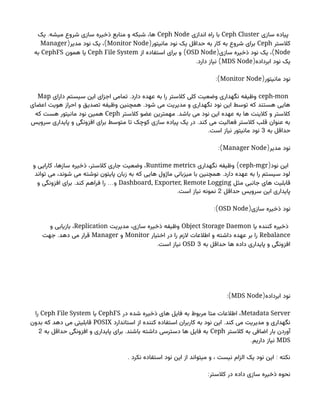 ‫سازی‬ ‫پیاده‬
Ceph Cluster
‫اندازی‬ ‫راه‬ ‫با‬
Ceph Node
.
‫یک‬ ‫میشه‬ ‫شروع‬ ‫سازی‬ ‫ذخیره‬ ‫منابع‬ ‫و‬ ‫شبکه‬ ،‫ها‬
‫کالستر‬
Ceph
(‫مانیتور‬ ‫نود‬ ‫یک‬ ‫حداقل‬ ‫به‬ ‫کار‬ ‫به‬ ‫شروع‬ ‫برای‬
Monitor Node
( )
‫مدیر‬ ‫نود‬ ‫یک‬ ،
Manager
Node
( )
‫سازی‬ ‫ذخیره‬ ‫نود‬ ‫یک‬ ،
OSD Node
)
‫از‬ ‫استفاده‬ ‫برای‬ ‫و‬
Ceph File System
‫همون‬ ‫یا‬
CephFS
‫به‬
(‫ابرداده‬ ‫نود‬ ‫یک‬
MDS Node
. )
‫دارد‬ ‫نیاز‬
(‫مانیتور‬ ‫نود‬
Monitor Node
:)
ceph-mon
.
‫دارای‬ ‫سیستم‬ ‫این‬ ‫اجزای‬ ‫تمامی‬ ‫دارد‬ ‫عهده‬ ‫به‬ ‫را‬ ‫کالستر‬ ‫کلی‬ ‫وضعیت‬ ‫نگهداری‬ ‫وظیفه‬
Map
.
‫اعضای‬ ‫هویت‬ ‫احراز‬ ‫و‬ ‫تصدیق‬ ‫وظیفه‬ ‫همچنین‬ ‫شود‬ ‫می‬ ‫مدیریت‬ ‫و‬ ‫نگهداری‬ ‫نود‬ ‫این‬ ‫توسط‬ ‫که‬ ‫هستند‬ ‫هایی‬
.
‫کالستر‬ ‫عضو‬ ‫مهمترین‬ ‫باشد‬ ‫می‬ ‫نود‬ ‫این‬ ‫عهده‬ ‫به‬ ‫ها‬ ‫کالینت‬ ‫و‬ ‫کالستر‬
Ceph
‫که‬ ‫هست‬ ‫مانیتور‬ ‫نود‬ ‫همین‬
.
‫سرویس‬ ‫پایداری‬ ‫و‬ ‫افزونگی‬ ‫برای‬ ‫متوسط‬ ‫تا‬ ‫کوچک‬ ‫سازی‬ ‫پیاده‬ ‫یک‬ ‫در‬ ‫کند‬ ‫می‬ ‫فعالیت‬ ‫کالستر‬ ‫قلب‬ ‫عنوان‬ ‫به‬
‫به‬ ‫حداقل‬
3
.‫است‬ ‫نیاز‬ ‫مانیتور‬ ‫نود‬
(‫مدیر‬ ‫نود‬
Manager Node
:)
(‫نود‬ ‫این‬
ceph-mgr
)
‫نگهداری‬ ‫وظیفه‬
Runtime metrics
‫و‬ ‫کارایی‬ ،‫سازها‬ ‫ذخیره‬ ،‫کالستر‬ ‫جاری‬ ‫وضعیت‬ ،
.
‫تواند‬ ‫می‬ ،‫شوند‬ ‫می‬ ‫نوشته‬ ‫پایتون‬ ‫زبان‬ ‫به‬ ‫که‬ ‫هایی‬ ‫ماژول‬ ‫میزبانی‬ ‫با‬ ‫همچنین‬ ‫دارد‬ ‫عهده‬ ‫به‬ ‫را‬ ‫سیستم‬ ‫لود‬
‫مثل‬ ‫جانبی‬ ‫های‬ ‫قابلیت‬
Dashboard, Exporter, Remote Logging
. …
‫و‬ ‫افزونگی‬ ‫برای‬ ‫کند‬ ‫فراهم‬ ‫را‬ ‫و‬
‫حداقل‬ ‫سرویس‬ ‫این‬ ‫پایداری‬
2
.‫است‬ ‫نیاز‬ ‫نمونه‬
(‫سازی‬ ‫ذخیره‬ ‫نود‬
OSD Node
:)
‫یا‬ ‫کننده‬ ‫ذخیره‬
Object Storage Daemon
‫مدیریت‬ ،‫سازی‬ ‫ذخیره‬ ‫وظیفه‬
Replication
‫و‬ ‫بازیابی‬ ،
Rebalance
‫اختیار‬ ‫در‬ ‫را‬ ‫الزم‬ ‫اطالعات‬ ‫و‬ ‫داشته‬ ‫عهده‬ ‫بر‬ ‫را‬
Monitor
‫و‬
Manager
.
‫جهت‬ ‫دهد‬ ‫می‬ ‫قرار‬
‫به‬ ‫حداقل‬ ‫ها‬ ‫داده‬ ‫پایداری‬ ‫و‬ ‫افزونگی‬
3
OSD
.‫است‬ ‫نیاز‬
(‫ابرداده‬ ‫نود‬
MDS Node
:)
Metadata Server
‫در‬ ‫شده‬ ‫ذخیره‬ ‫های‬ ‫فایل‬ ‫به‬ ‫مربوط‬ ‫متا‬ ‫اطالعات‬ ،
CephFS
‫یا‬
Ceph File System
‫را‬
.
‫استاندارد‬ ‫از‬ ‫کننده‬ ‫استفاده‬ ‫کاربران‬ ‫به‬ ‫نود‬ ‫این‬ ‫کند‬ ‫می‬ ‫مدیریت‬ ‫و‬ ‫نگهداری‬
POSIX
‫بدون‬ ‫که‬ ‫دهد‬ ‫می‬ ‫قابلیتی‬
‫کالستر‬ ‫به‬ ‫اضافی‬ ‫بار‬ ‫آوردن‬
Ceph
.
‫به‬ ‫حداقل‬ ‫افزونگی‬ ‫و‬ ‫پایداری‬ ‫برای‬ ‫باشند‬ ‫داشته‬ ‫دسترسی‬ ‫ها‬ ‫فایل‬ ‫به‬
2
MDS
.‫داریم‬ ‫نیاز‬
. :
‫نکرد‬ ‫استفاده‬ ‫نود‬ ‫این‬ ‫از‬ ‫میتواند‬ ‫و‬ ، ‫نیست‬ ‫الزام‬ ‫یک‬ ‫نود‬ ‫این‬ ‫نکته‬
:‫کالستر‬ ‫در‬ ‫داده‬ ‫سازی‬ ‫ذخیره‬ ‫نحوه‬
 