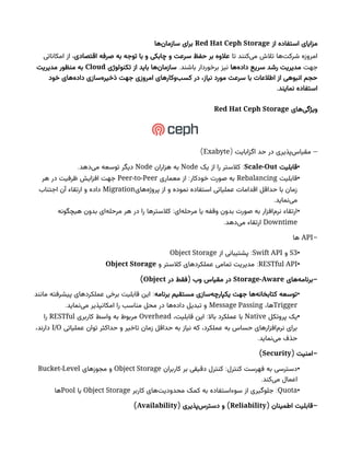 ‫از‬ ‫استفاده‬ ‫مزایای‬
Red Hat Ceph Storage
‫‌ها‬
‫ن‬‫سازما‬ ‫برای‬
‫تا‬ ‫‌کنند‬
‫ی‬‫م‬ ‫تالش‬ ‫‌ها‬
‫ت‬‫شرک‬ ‫امروزه‬
‫اقتصادی‬ ‫صرفه‬ ‫به‬ ‫توجه‬ ‫با‬ ‫و‬ ‫چابکی‬ ‫و‬ ‫سرعت‬ ‫حفظ‬ ‫بر‬ ‫عالوه‬
‫امکاناتی‬ ‫از‬ ،
‫جهت‬
‫‌ها‬
‫ه‬‫داد‬ ‫سریع‬ ‫رشد‬ ‫مدیریت‬
‫برخوردار‬ ‫نیز‬
.‫باشند‬
‫تکنولوژی‬ ‫از‬ ‫باید‬ ‫‌ها‬
‫ن‬‫سازما‬
Cloud
‫مدیریت‬ ‫منظور‬ ‫به‬
‫خود‬ ‫‌های‬
‫ه‬‫داد‬ ‫‌سازی‬
‫ه‬‫ذخیر‬ ‫جهت‬ ‫امروزی‬ ‫‌وکارهای‬
‫ب‬‫کس‬ ‫در‬ ،‫نیاز‬ ‫مورد‬ ‫سرعت‬ ‫با‬ ‫اطالعات‬ ‫از‬ ‫انبوهی‬ ‫حجم‬
.‫نمایند‬ ‫استفاده‬
‫‌های‬
‫ی‬‫ویژگ‬
Red Hat Ceph Storage
( –
‫اگزابایت‬ ‫حد‬ ‫در‬ ‫‌پذیری‬
‫س‬‫مقیا‬
Exabyte
)
•
‫قابلیت‬
Scale-Out
:
‫یک‬ ‫از‬ ‫را‬ ‫کالستر‬
Node
‫هزاران‬ ‫به‬
Node
.‫‌دهد‬
‫ی‬‫م‬ ‫توسعه‬ ‫دیگر‬
•
‫قابلیت‬
Rebalancing
:
‫معماری‬ ‫از‬ ‫خودکار‬ ‫صورت‬ ‫به‬
Peer-to-Peer
‫هر‬ ‫در‬ ‫ظرفیت‬ ‫افزایش‬ ‫جهت‬
‫‌های‬
‫ه‬‫پروژ‬ ‫از‬ ‫و‬ ‫نموده‬ ‫استفاده‬ ‫عملیاتی‬ ‫اقدامات‬ ‫حداقل‬ ‫با‬ ‫زمان‬
Migration
‫اجتناب‬ ‫آن‬ ‫ارتقاء‬ ‫و‬ ‫داده‬
.‫‌نماید‬
‫ی‬‫م‬
•
:
‫هیچگونه‬ ‫بدون‬ ‫‌ای‬
‫ه‬‫مرحل‬ ‫هر‬ ‫در‬ ‫را‬ ‫کالسترها‬ ‫‌ای‬
‫ه‬‫مرحل‬ ‫یا‬ ‫وقفه‬ ‫بدون‬ ‫صورت‬ ‫به‬ ‫‌افزار‬
‫م‬‫نر‬ ‫ارتقاء‬
Downtime
.‫‌دهد‬
‫ی‬‫م‬ ‫ارتقاء‬
-
API
‫ها‬
•
S3
‫و‬
Swift API
:
‫از‬ ‫پشتیبانی‬
Object Storage
•
RESTful API
:
‫و‬ ‫کالستر‬ ‫عملکردهای‬ ‫تمامی‬ ‫مدیریت‬
Object Storage
-
‫‌های‬
‫ه‬‫برنام‬
Storage-Aware
(
‫در‬ ‫فقط‬ ‫وب‬ ‫مقیاس‬ ‫در‬
Object
)
•
‫برنامه‬ ‫مستقیم‬ ‫‌سازی‬
‫ه‬‫یکپارچ‬ ‫جهت‬ ‫‌ها‬
‫ه‬‫کتابخان‬ ‫توسعه‬
:
‫مانند‬ ‫پیشرفته‬ ‫عملکردهای‬ ‫برخی‬ ‫قابلیت‬ ‫این‬
Trigger
،‫ها‬
Message Passing
.‫‌نماید‬
‫ی‬‫م‬ ‫امکانپذیر‬ ‫را‬ ‫مناسب‬ ‫محل‬ ‫در‬ ‫‌ها‬
‫ه‬‫داد‬ ‫تبدیل‬ ‫و‬
•
‫پروتکل‬ ‫یک‬
Native
:
،‫قابلیت‬ ‫این‬ ‫باال‬ ‫عملکرد‬ ‫با‬
Overhead
‫کاربری‬ ‫واسط‬ ‫به‬ ‫مربوط‬
RESTful
‫را‬
‫عملیاتی‬ ‫توان‬ ‫حداکثر‬ ‫و‬ ‫تاخیر‬ ‫زمان‬ ‫حداقل‬ ‫به‬ ‫نیاز‬ ‫که‬ ،‫عملکرد‬ ‫به‬ ‫حساس‬ ‫‌افزارهای‬
‫م‬‫نر‬ ‫برای‬
I/O
،‫دارند‬
.‫‌نماید‬
‫ی‬‫م‬ ‫حذف‬
( -
‫امنیت‬
Security
)
•
:
‫کاربران‬ ‫بر‬ ‫دقیقی‬ ‫کنترل‬ ‫کنترل‬ ‫فهرست‬ ‫به‬ ‫دسترسی‬
Object Storage
‫مجوزهای‬ ‫و‬
Bucket-Level
.‫‌کند‬
‫ی‬‫م‬ ‫اعمال‬
•
Quota
:
‫کاربر‬ ‫‌های‬
‫ت‬‫محدودی‬ ‫کمک‬ ‫به‬ ‌
‫ه‬‫سوءاستفاد‬ ‫از‬ ‫جلوگیری‬
Object Storage
‫یا‬
Pool
‫ها‬
( -
‫اطمینان‬ ‫قابلیت‬
Reliability
( )
‫‌پذیری‬
‫س‬‫دستر‬ ‫و‬
Availability
)
 