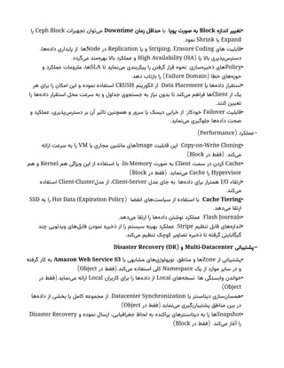 •
‫اندازه‬ ‫تغییر‬
Block
‫پویا‬ ‫صورت‬ ‫به‬
:
‫با‬
‫زمان‬ ‫حداقل‬
Downtime
‫تجهیزات‬ ‫‌توان‬
‫ی‬‫م‬
Ceph Block
‫را‬
Expand
‫یا‬
Shrink
.‫نمود‬
•
‫های‬ ‫قابلیت‬
Striping، Erasure Coding
‫یا‬ ‫و‬
Replication
‫در‬
Node
:
،‫‌ها‬
‫ه‬‫داد‬ ‫پایداری‬ ‫از‬ ‫ها‬
‫یا‬ ‫باال‬ ‫‌پذیری‬
‫س‬‫دستر‬
(
High Availability (HA
.‫‌گردد‬
‫ی‬‫م‬ ‫‌مند‬
‫ه‬‫بهر‬ ‫باال‬ ‫عملکرد‬ ‫و‬
•
Policy
:
‫تا‬ ‫‌نماید‬
‫ی‬‫م‬ ‫پیکربندی‬ ‫را‬ ‫گرفتن‬ ‫قرار‬ ‫نحوه‬ ‫‌سازی‬
‫ه‬‫ذخیر‬ ‫های‬
SLA
‫و‬ ‫عملکرد‬ ‫ملزومات‬ ،‫ها‬
( ‫خطا‬ ‫‌های‬
‫ه‬‫حوز‬
Failure Domain
. )
‫دهد‬ ‫بازتاب‬ ‫را‬
•
‫یا‬ ‫‌ها‬
‫ه‬‫داد‬ ‫استقرار‬
Data Placement
:
‫الگوریتم‬ ‫از‬
CRUSH
‫هر‬ ‫برای‬ ‫را‬ ‫امکان‬ ‫این‬ ‫و‬ ‫نموده‬ ‫استفاده‬
‫از‬ ‫یک‬
Client
‫را‬ ‫‌ها‬
‫ه‬‫داد‬ ‫استقرار‬ ‫محل‬ ‫سرعت‬ ‫به‬ ‫و‬ ‫جداول‬ ‫جستجوی‬ ‫به‬ ‫نیاز‬ ‫بدون‬ ‫تا‬ ‫‌کند‬
‫ی‬‫م‬ ‫فراهم‬ ‫ها‬
.‫کنند‬ ‫تعیین‬
•
‫قابلیت‬
Failover
:
‫و‬ ‫عملکرد‬ ،‫‌پذیری‬
‫س‬‫دستر‬ ‫بر‬ ‫آن‬ ‫تاثیر‬ ‫همچنین‬ ‫و‬ ‫سرور‬ ‫یا‬ ‫دیسک‬ ‫خرابی‬ ‫از‬ ‫خودکار‬
.‫‌نماید‬
‫ی‬‫م‬ ‫جلوگیری‬ ‫‌ها‬
‫ه‬‫داد‬ ‫صحت‬
( -
‫عملکرد‬
Performance
)
•
Copy-on-Write Cloning
:
‫قابلیت‬ ‫این‬
Image
‫یا‬ ‫مجازی‬ ‫ماشین‬ ‫های‬
VM
‫ارائه‬ ‫سرعت‬ ‫به‬ ‫را‬
( .
‫در‬ ‫فقط‬ ‫‌کند‬
‫ی‬‫م‬
Block
)
•
Cache
‫سمت‬ ‫در‬ ‫کردن‬
Client
‫صورت‬ ‫به‬
In-Memory
:
‫هم‬ ‫ویژگی‬ ‫این‬ ‫از‬ ‫استفاده‬ ‫با‬
Kernel
‫هم‬ ‫و‬
Hypervisor
‫را‬
Cache
( .
‫در‬ ‫فقط‬ ‫‌نماید‬
‫ی‬‫م‬
Block
)
•
‫ارتقاء‬
I/O
:
‫مدل‬ ‫جای‬ ‫به‬ ‫‌ها‬
‫ه‬‫داد‬ ‫برای‬ ‫همتراز‬
Client-Server
‫مدل‬ ‫از‬ ،
Client-Cluster
‫استفاده‬
.‫‌کند‬
‫ی‬‫م‬
•
Cache Tiering
:
‫انقضا‬ ‫‌های‬
‫ت‬‫سیاس‬ ‫از‬ ‫استفاده‬ ‫با‬
(
Hot Data (Expiration Policy
‫به‬ ‫را‬
SSD
.‫‌دهد‬
‫ی‬‫م‬ ‫ارتقا‬
•
Flash Journals
. :
‫‌دهد‬
‫ی‬‫م‬ ‫ارتقا‬ ‫را‬ ‫‌ها‬
‫ه‬‫داد‬ ‫نوشتن‬ ‫عملکرد‬
•
‫تنظیم‬ ‫قابل‬ ‫‌های‬
‫ه‬‫انداز‬
Stripe
:
‫چند‬ ‫ویدئویی‬ ‫‌های‬
‫ل‬‫فای‬ ‫نمودن‬ ‫ذخیره‬ ‫از‬ ‫را‬ ‫سیستم‬ ‫بهینه‬ ‫عملکرد‬
.‫‌کند‬
‫ی‬‫م‬ ‫تنظیم‬ ‫کوچک‬ ‫تصاویر‬ ‫ذخیره‬ ‫تا‬ ‫گرفته‬ ‫گیگابایتی‬
-
‫پشتیبانی‬
Multi-Datacenter
( ‫و‬
Disaster Recovery (DR
•
‫از‬ ‫پشتیبانی‬
Zone
:
‫با‬ ‫مشابهی‬ ‫‌های‬
‫ی‬‫توپولوژ‬ ‫مناطق‬ ‫و‬ ‫ها‬
Amazon Web Service S3
‫گرفته‬ ‫کار‬ ‫به‬
‫یک‬ ‫از‬ ‫موارد‬ ‫سایر‬ ‫در‬ ‫و‬
Namespace
(.
‫در‬ ‫فقط‬ ‫‌کند‬
‫ی‬‫م‬ ‫استفاده‬ ‫کلی‬
Object
)
•
:
‫‌های‬
‫ه‬‫نسخ‬ ‫ها‬ ‫وابستگی‬ ‫خواندن‬
Local
‫کاربران‬ ‫برای‬ ‫را‬ ‫‌ها‬
‫ه‬‫داد‬ ‫از‬
Local
(.
‫در‬ ‫فقط‬ ‫‌نماید‬
‫ی‬‫م‬ ‫ارائه‬
Object
)
•
‫یا‬ ‫‌سنتر‬
‫ا‬‫دیت‬ ‫‌سازی‬
‫ن‬‫همسا‬
Datacenter Synchronization
:
‫‌ها‬
‫ه‬‌
‫د‬‫دا‬ ‫از‬ ‫بخشی‬ ‫یا‬ ‫کامل‬ ‫مجموعه‬ ‫از‬
(.
‫در‬ ‫فقط‬ ‫‌نماید‬
‫ی‬‫م‬ ‫‌گیری‬
‫ن‬‫پشتیبا‬ ‫مناطق‬ ‫بین‬ ‫در‬
Object
)
•
Snapshot
‫و‬ ‫نموده‬ ‫ارسال‬ ،‫جغرافیایی‬ ‫لحاظ‬ ‫به‬ ‫پراکنده‬ ‫دیتاسنترهای‬ ‫به‬ ‫را‬ ‫ها‬
Disaster Recovery
( .
‫در‬ ‫فقط‬ ‫‌کند‬
‫ی‬‫م‬ ‫آغاز‬ ‫را‬
Block
)
 