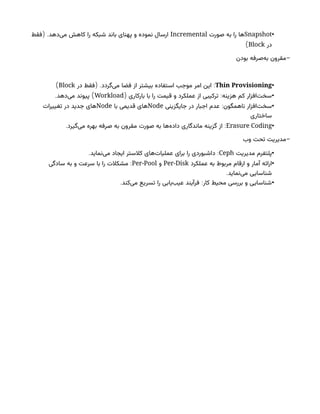 •
Snapshot
‫صورت‬ ‫به‬ ‫را‬ ‫ها‬
Incremental
( .
‫فقط‬ ‫‌دهد‬
‫ی‬‫م‬ ‫کاهش‬ ‫را‬ ‫شبکه‬ ‫باند‬ ‫پهنای‬ ‫و‬ ‫نموده‬ ‫ارسال‬
‫در‬
Block
)
-
‫بودن‬ ‫‌صرفه‬
‫ه‬‫ب‬ ‫مقرون‬
•
Thin Provisioning
( . :
‫در‬ ‫فقط‬ ‫‌گردد‬
‫ی‬‫م‬ ‫فضا‬ ‫از‬ ‫بیشتر‬ ‫استفاده‬ ‫موجب‬ ‫امر‬ ‫این‬
Block
)
•
( :
‫بارکاری‬ ‫با‬ ‫را‬ ‫قیمت‬ ‫و‬ ‫عملکرد‬ ‫از‬ ‫ترکیبی‬ ‫هزینه‬ ‫کم‬ ‫‌افزار‬
‫ت‬‫سخ‬
Workload
. )
‫‌دهد‬
‫ی‬‫م‬ ‫پیوند‬
•
:‫ناهمگون‬ ‫‌افزار‬
‫ت‬‫سخ‬
‫جایگزینی‬ ‫در‬ ‫اجبار‬ ‫عدم‬
Node
‫با‬ ‫قدیمی‬ ‫های‬
Node
‫تغییرات‬ ‫در‬ ‫جدید‬ ‫های‬
‫ساختاری‬
•
Erasure Coding
:
‫ماندگاری‬ ‫گزینه‬ ‫از‬
‫‌ها‬
‫ه‬‫داد‬
‫صورت‬ ‫به‬
.‫‌گیرد‬
‫ی‬‫م‬ ‫بهره‬ ‫صرفه‬ ‫به‬ ‫مقرون‬
-
‫وب‬ ‫تحت‬ ‫مدیریت‬
•
‫مدیریت‬ ‫پلتفرم‬
Ceph
. :
‫‌نماید‬
‫ی‬‫م‬ ‫ایجاد‬ ‫کالستر‬ ‫‌های‬
‫ت‬‫عملیا‬ ‫برای‬ ‫را‬ ‫داشبوردی‬
•
‫عملکرد‬ ‫به‬ ‫مربوط‬ ‫ارقام‬ ‫و‬ ‫آمار‬ ‫ارائه‬
Per-Disk
‫و‬
Per-Pool
:
‫سادگی‬ ‫به‬ ‫و‬ ‫سرعت‬ ‫با‬ ‫را‬ ‫مشکالت‬
.‫‌نماید‬
‫ی‬‫م‬ ‫شناسایی‬
•
. :
‫‌کند‬
‫ی‬‫م‬ ‫تسریع‬ ‫را‬ ‫‌یابی‬
‫ب‬‫عی‬ ‫فرآیند‬ ‫کار‬ ‫محیط‬ ‫بررسی‬ ‫و‬ ‫شناسایی‬
 