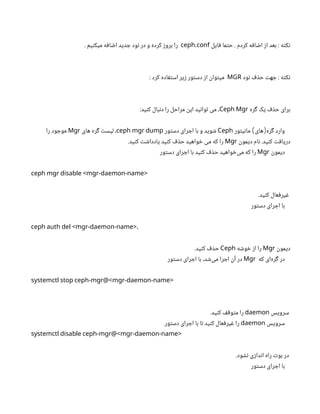 ‫فایل‬ ‫حتما‬ . ‫کردم‬ ‫اضافه‬ ‫از‬ ‫بعد‬ : ‫نکته‬
.
ceph conf
. ‫میکنیم‬ ‫اضافه‬ ‫جدید‬ ‫نود‬ ‫در‬ ‫و‬ ‫کرده‬ ‫بروز‬ ‫را‬
‫نود‬ ‫حذف‬ ‫جهت‬ : ‫نکته‬
MGR
: ‫کرد‬ ‫استفاده‬ ‫زیر‬ ‫دستور‬ ‫از‬ ‫میتوان‬
‫گره‬ ‫یک‬ ‫حذف‬ ‫برای‬
Ceph Mgr
:‫کنید‬ ‫دنبال‬ ‫را‬ ‫مراحل‬ ‫این‬ ‫توانید‬ ‫می‬ ،
‫مانیتور‬ ‫های‬ ‫گره‬ ‫وارد‬
) (
Ceph
‫دستور‬ ‫اجرای‬ ‫با‬ ‫و‬ ‫شوید‬
ceph mgr dump
‫های‬ ‫گره‬ ‫لیست‬ ،
Mgr
‫را‬ ‫موجود‬
‫دیمون‬ ‫نام‬ .‫کنید‬ ‫دریافت‬
Mgr
.‫کنید‬ ‫یادداشت‬ ‫کنید‬ ‫حذف‬ ‫خواهید‬ ‫می‬ ‫که‬ ‫را‬
‫دیمون‬
Mgr
‫دستور‬ ‫اجرای‬ ‫با‬ ‫کنید‬ ‫حذف‬ ‫‌خواهید‬
‫ی‬‫م‬ ‫که‬ ‫را‬
ceph mgr disable <mgr-daemon-name>
.‫کنید‬ ‫غیرفعال‬
‫دستور‬ ‫اجرای‬ ‫با‬
ceph auth del <mgr-daemon-name>،
‫دیمون‬
Mgr
‫خوشه‬ ‫از‬ ‫را‬
Ceph
.‫کنید‬ ‫حذف‬
‫که‬ ‫‌ای‬
‫ه‬‫گر‬ ‫در‬
Mgr
‫دستور‬ ‫اجرای‬ ‫با‬ ،‫‌شد‬
‫ی‬‫م‬ ‫اجرا‬ ‫آن‬ ‫در‬
systemctl stop ceph-mgr@<mgr-daemon-name>
‫سرویس‬
daemon
.‫کنید‬ ‫متوقف‬ ‫را‬
‫سرویس‬
daemon
‫دستور‬ ‫اجرای‬ ‫با‬ ‫تا‬ ‫کنید‬ ‫غیرفعال‬ ‫را‬
systemctl disable ceph-mgr@<mgr-daemon-name>
.‫نشود‬ ‫اندازی‬ ‫راه‬ ‫بوت‬ ‫در‬
‫دستور‬ ‫اجرای‬ ‫با‬
 