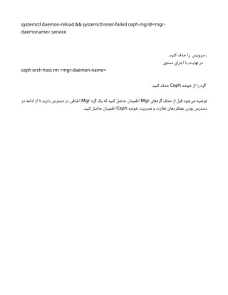 systemctl daemon-reload && systemctl reset-failed ceph-mgr@<mgr-
.
daemoname> service
.‫کنید‬ ‫حذف‬ ‫را‬ ‫سرویس‬ ،
‫دستور‬ ‫اجرای‬ ‫با‬ ،‫نهایت‬ ‫در‬
ceph orch host rm <mgr-daemon-name>
‫خوشه‬ ‫از‬ ‫را‬ ‫گره‬
Ceph
.‫کنید‬ ‫حذف‬
‫‌های‬
‫ه‬‫گر‬ ‫حذف‬ ‫از‬ ‫قبل‬ ‫‌شود‬
‫ی‬‫م‬ ‫توصیه‬
Mgr
‫گره‬ ‫یک‬ ‫که‬ ‫کنید‬ ‫حاصل‬ ‫اطمینان‬
Mgr
‫در‬ ‫ادامه‬ ‫از‬ ‫تا‬ ‫دارید‬ ‫دسترس‬ ‫در‬ ‫اضافی‬
‫خوشه‬ ‫مدیریت‬ ‫و‬ ‫نظارت‬ ‫عملکردهای‬ ‫بودن‬ ‫دسترس‬
Ceph
.‫کنید‬ ‫حاصل‬ ‫اطمینان‬
 