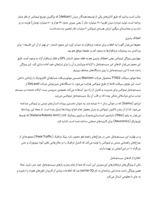 ‫دبیان‬ ‫‌دهندگان‬
‫ه‬‫توسع‬ ‫از‬ ‫یکی‬ ‫آنالیزهای‬ ‫طبق‬ ‫که‬ ‫بدانید‬ ‫است‬ ‫جالب‬
(
debian
)
‫شمار‬ ‫نظر‬ ‫از‬ ‫لینوکس‬ ‫توزیع‬ ‫بزگترین‬ ‫که‬
‫تقریبا‬ ‫دبیان‬ ‫دوباره‬ ‫تولید‬ ،‫است‬ ‫برنامه‬
۱۹.۱
‫ار‬‫ل‬‫د‬ ‫میلیارد‬
(
‫حدود‬ ‫چیزی‬ ‫یعنی‬
۲۴
‫و‬ ‫هزار‬
۷۰۰
‫تومان‬ ‫میلیارد‬
)
‫بر‬ ‫در‬ ‫هزینه‬
‫لینوکس‬ ‫‌ی‬
‫ه‬‫هست‬ ‫ارزش‬ ‫دیگری‬ ‫‌ای‬
‫ه‬‫محاسب‬ ‫در‬ ‫و‬ ‫دارد‬
۳
‫‌است‬
‫ه‬‫شد‬ ‫زده‬ ‫تخمین‬ ‫ار‬‫ل‬‫د‬ ‫میلیارد‬
.
‫پذیری‬ ‫انعطاف‬
‫انتشار‬ ‫مجوز‬ ‫این‬ ‫آورد‬ ‫حساب‬ ‫به‬ ‫‌افزار‬
‫م‬‫نر‬ ‫صنعت‬ ‫برای‬ ‫اب‬‫ل‬‫انق‬ ‫یه‬ ‫را‬ ‫گنو‬ ‫‌توان‬
‫ی‬‫م‬ ‫حقیقتا‬
-
‫فلسفه‬ ‫این‬ ‫آن‬ ‫از‬ ‫بهتر‬ ‫و‬
-
‫برای‬
‫بود‬ ‫هم‬ ‫موفق‬ ‫حقیقتا‬ ‫و‬ ‫آمد‬ ‫وجود‬ ‫به‬ ‫‌افزارها‬
‫م‬‫نر‬ ‫پیشرفت‬ ‫سد‬ ‫برداشتن‬
.
‫انتشار‬ ‫مجوز‬ ‫لطف‬ ‫به‬ ‫هم‬ ‫پذیری‬ ‫انعطاف‬ ‫یعنی‬ ‫لینوکس‬ ‫ویژگی‬ ‫چهارمین‬
GPL
‫آمده‬ ‫وجود‬ ‫به‬ ‫آزاد‬ ‫‌افزار‬
‫م‬‫نر‬ ‫تفکر‬ ‫و‬
.
‫طبق‬
‫کرد‬ ‫سازی‬ ‫آماده‬ ‫خود‬ ‫نیازهای‬ ‫برای‬ ‫را‬ ‫آن‬ ‫و‬ ‫ویرایش‬ ‫آزادانه‬ ‫را‬ ‫‌عامل‬
‫م‬‫سیست‬ ‫این‬ ‫کدهای‬ ‫‌توان‬
‫ی‬‫م‬ ‫مجوز‬ ‫این‬
.
‫ویژگی‬ ‫این‬
‫ببینیم‬ ‫مختلف‬ ‫‌های‬
‫ه‬‫دستگا‬ ‫روی‬ ‫را‬ ‫‌عامل‬
‫م‬‫سیست‬ ‫این‬ ‫تا‬ ‫شده‬ ‫باعث‬
.
‫سیکلت‬ ‫موتور‬ ‫ا‬‫ل‬‫مث‬
02
TTX
‫شرکت‬ ‫محصول‬
Mavizen
‫داخلی‬ ‫‌ی‬
‫ه‬‫رایان‬ ‫با‬ ‫الکترونیک‬ ‫‌ای‬
‫ه‬‫مسابق‬ ‫موتورسیکلت‬ ‫نخستین‬
‫است‬
.
‫‌شود‬
‫ی‬‫م‬ ‫هدایت‬ ‫لینوکس‬ ‫طرق‬ ‫از‬ ‫ا‬‫ل‬‫کام‬ ‫سیکلت‬ ‫موتور‬ ‫این‬
.
‫شرکت‬ ‫شیردوشی‬ ‫‌های‬
‫ه‬‫دستگا‬ ‫یا‬
DeLavel
‫از‬
‫‌کند‬
‫ی‬‫م‬ ‫استفاده‬ ‫دور‬ ‫راه‬ ‫از‬ ‫کنترل‬ ‫و‬ ‫مدیریت‬ ‫برای‬ ‫لینوکس‬ ‫‌عامل‬
‫م‬‫سیست‬
.
‫سیستم‬ ‫بر‬ ‫متحده‬ ‫ات‬‫ل‬‫ایا‬ ‫پست‬ ‫سرویس‬ ‫همچنین‬
‫‌تپد‬
‫ی‬‫م‬ ‫لینوکسی‬ ‫‌عامل‬
‫م‬‫سیست‬ ‫یک‬ ‫آن‬ ‫قلب‬ ‫در‬ ‫که‬ ‫بوده‬ ‫متکی‬ ‫اتی‬‫ل‬‫مراس‬ ‫سازی‬ ‫مرتب‬
.
‫ایزامو‬
(
Isamu
)
‫سال‬ ‫حوالی‬ ‫در‬ ‫که‬
۲۰۰۱
‫شناخته‬ ‫لینوکس‬ ‫‌بر‬‫مبتنی‬ ‫‌نمای‬
‫ن‬‫انسا‬ ‫روبات‬ ‫نخستین‬ ‫عنوان‬ ‫به‬ ،‫شد‬ ‫عرضه‬
‫‌شود‬
‫ی‬‫م‬
.
‫است‬ ‫شده‬ ‫تبدیل‬ ‫‌ها‬
‫ت‬‫روبا‬ ‫انواع‬ ‫تمام‬ ‫معمول‬ ‫بنیان‬ ‫به‬ ‫لینوکس‬ ،‫‌کنون‬
‫ا‬‫ت‬ ‫زمان‬ ‫آن‬ ‫از‬ ‫اما‬
.
‫‌ها‬
‫ت‬‫روبا‬ ‫این‬ ‫جمله‬ ‫از‬
‫پلئو‬ ‫به‬ ‫‌توان‬
‫ی‬‫م‬
(
Pleo
)
‫کاتانا‬ ‫روباتیک‬ ‫بازوی‬ ‫و‬ ‫‌متحرک‬
‫ی‬‫‌باز‬
‫ب‬‫اسبا‬ ‫دایناسور‬
(
Katana Robotic Arm
)
‫توسط‬ ‫که‬
‫نورونیکز‬
(
Neuronics
)
‫کرد‬ ‫اشاره‬ ،‫است‬ ‫شده‬ ‫ساخته‬ ‫صنعتی‬ ‫کاربردهای‬ ‫برای‬
.
‫دارد‬ ‫حضور‬ ‫هم‬ ‫راهنما‬ ‫‌های‬
‫غ‬‫چرا‬ ‫در‬ ‫حتی‬ ‫‌عامل‬
‫م‬‫سیست‬ ‫این‬ ‫نهایت‬ ‫در‬ ‫و‬
.
‫ترافیک‬ ‫پیک‬
(
Peek Traffic
)
‫از‬ ‫‌ای‬
‫ه‬‫مجموع‬
‫حتی‬ ‫و‬ ‫نیویورک‬ ،‫آیوا‬ ‫نظیر‬ ‫‌هایی‬
‫ن‬‫مکا‬ ‫در‬ ‫را‬ ‫ترافیک‬ ‫کنترل‬ ‫که‬ ‫‌کند‬
‫ی‬‫م‬ ‫تولید‬ ‫را‬ ‫لینوکس‬ ‫بر‬ ‫مبتنی‬ ‫راهنمایی‬ ‫‌های‬
‫غ‬‫چرا‬
‫بزرگراه‬
۱۰۱
‫دارند‬ ‫عهده‬ ‫بر‬ ‫‌آنجلس‬
‫س‬‫ل‬ ‫در‬
.
‫‌عامل‬
‫م‬‫سیست‬ ‫کدهای‬ ‫از‬ ‫اع‬‫ل‬‫اط‬
‫دارید‬ ‫خبر‬ ‫خود‬ ‫‌عامل‬
‫م‬‫سیست‬ ‫رازهای‬ ‫و‬ ‫رمز‬ ‫تمام‬ ‫از‬ ‫شما‬ ‫که‬ ‫است‬ ‫این‬ ‫‌سورس‬
‫ن‬‫اپ‬ ‫‌افزارهای‬
‫م‬‫نر‬ ‫‌های‬
‫ی‬‫ویژگ‬ ‫از‬ ‫یکی‬
.
‫ا‬‫ل‬‫مث‬
‫نام‬ ‫به‬ ‫‌ای‬
‫ه‬‫برنام‬ ‫شناسایی‬ ‫باعث‬ ‫ویژگی‬ ‫همین‬
carrier IQ
‫و‬ ‫ذخیره‬ ‫را‬ ‫همراه‬ ‫‌های‬
‫ن‬‫تلف‬ ‫کاربران‬ ‫از‬ ‫زیادی‬ ‫اعات‬‫ل‬‫اط‬ ‫که‬ ‫شد‬
‫‌کرد‬
‫ی‬‫م‬ ‫ارسال‬ ‫معلومی‬ ‫نا‬ ‫جای‬ ‫به‬
.
 