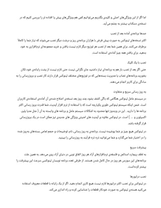 ‫در‬ ‫که‬ ‫کنیم‬ ‫بررسی‬ ‫را‬ ‫تر‬ ‫افتاده‬ ‫پا‬ ‫پیش‬ ‫‌های‬
‫ی‬‫ویژگ‬ ‫هم‬ ‫کمی‬ ‫‌توانیم‬
‫ی‬‫م‬ ‫بگذریم‬ ‫کلیدی‬ ‫و‬ ‫اصلی‬ ‫‌های‬
‫ی‬‫ویژگ‬ ‫این‬ ‫از‬ ‫اگر‬ ‫اما‬
‫‌آید‬
‫ی‬‫م‬ ‫چشم‬ ‫به‬ ‫بیشتر‬ ‫دسکتاپ‬ ‫‌ی‬
‫ه‬‫نسخ‬
.
‫نصب‬ ‫از‬ ‫بعد‬ ‫آماده‬ ‫‌ی‬
‫ه‬‫برنام‬ ‫صدها‬
ً‫ا‬‫ل‬‫کام‬ ‫را‬ ‫شما‬ ‫نیاز‬ ‫که‬ ‫‌شوند‬
‫ی‬‫م‬ ‫نصب‬ ‫دیگر‬ ‫درشت‬ ‫و‬ ‫ریز‬ ‫‌ی‬
‫ه‬‫برنام‬ ‫هزاران‬ ‫با‬ ‫فرض‬ ‫پیش‬ ‫صورت‬ ‫به‬ ‫لینوکس‬ ‫‌های‬
‫ه‬‫نسخ‬ ‫اکثر‬
‫‌کنند‬
‫ی‬‫م‬ ‫برطرف‬
.
‫خود‬ ‫به‬ ‫‌افزاری‬
‫م‬‫نر‬ ‫‌ای‬
‫ه‬‫مجموع‬ ‫خرید‬ ‫و‬ ‫یافتن‬ ‫نیست‬ ‫ازم‬‫ل‬ ‫دیگر‬ ‫توزیع‬ ‫هر‬ ‫نصب‬ ‫از‬ ‫بعد‬ ‫شما‬ ‫همین‬ ‫برای‬
‫بدهید‬
.
‫است‬ ‫استفاده‬ ‫‌ی‬
‫ه‬‫آماد‬ ‫چیز‬ ‫همه‬ ‫یافتن‬ ‫برای‬
.
‫کلیک‬ ‫یک‬ ‫با‬ ‫نصب‬
‫تکان‬ ‫خود‬ ‫‌ی‬
‫ه‬‫رایان‬ ‫پشت‬ ‫از‬ ‫نیست‬ ‫ازم‬‫ل‬ ‫حتی‬ ‫نیست‬ ‫نگرانی‬ ‫جای‬ ‫داشتید‬ ‫نیاز‬ ‫‌ای‬
‫ه‬‫برنام‬ ‫به‬ ‫هم‬ ‫باز‬ ‫نصب‬ ‫از‬ ‫بعد‬ ‫اگر‬ ‫حتی‬
‫بخورید‬
.
‫به‬ ‫را‬ ‫بروزرسانی‬ ‫و‬ ‫نصب‬ ‫کار‬ ‫دارند‬ ‫قرار‬ ‫لینوکس‬ ‫مختلف‬ ‫‌های‬
‫ع‬‫توزی‬ ‫در‬ ‫که‬ ‫‌هایی‬
‫ه‬‫بست‬ ‫مدیریت‬ ‫یا‬ ‫نصاب‬ ‫‌های‬
‫ه‬‫برنام‬
‫‌دهند‬
‫ی‬‫م‬ ‫انجام‬ ‫کاربر‬ ‫برای‬ ‫سادگی‬
.
‫متفاوت‬ ‫و‬ ‫سریع‬ ‫رسانی‬ ‫روز‬ ‫به‬
‫کاربران‬ ‫‌ی‬
‫ه‬‫استفاد‬ ‫‌ی‬
‫ه‬‫آماد‬ ‫آن‬ ‫‌ی‬
‫ه‬‫شد‬ ‫اح‬‫ل‬‫اص‬ ‫‌ی‬
‫ه‬‫نسخ‬ ‫بعد‬ ‫روز‬ ‫چند‬ ‫بشود‬ ‫کشف‬ ‫باگی‬ ‫که‬ ‫هنگامی‬ ‫لینوکس‬ ‫عامل‬ ‫سیستم‬ ‫در‬
‫است‬
.
‫اکثر‬ ‫رسانی‬ ‫بروز‬ ‫قدرت‬ ‫شما‬ ،‫آپدیت‬ ‫افزار‬ ‫نرم‬ ‫از‬ ‫استفاده‬ ‫با‬ ‫که‬ ‫است‬ ‫یکپارچه‬ ‫طوری‬ ‫لینوکس‬ ‫سیستم‬ ‫اینکه‬ ‫ضمن‬
‫دارید‬ ‫را‬ ‫ها‬ ‫برنامه‬
.
‫آن‬ ‫به‬ ‫وابسته‬ ‫های‬ ‫برنامه‬ ‫و‬ ‫عامل‬ ‫سیستم‬ ‫ات‬‫ل‬‫اشکا‬ ‫به‬ ‫محدود‬ ‫تنها‬ ‫ویندوز‬ ‫در‬ ‫این‬
(
،‫پلیر‬ ‫مدیا‬ ‫مثل‬
‫و‬ ‫اکسپلورر‬
…
)
‫است‬
.
‫بروزرسانی‬ ‫یک‬ ‫در‬ ‫است‬ ‫ممکن‬ ‫نیز‬ ‫جدیدی‬ ‫های‬ ‫ویژگی‬ ‫امنیتی‬ ‫های‬ ‫آپدیت‬ ‫بر‬ ‫اوه‬‫ل‬‫ع‬ ‫لینوکس‬ ‫در‬
‫باشد‬ ‫گرفته‬ ‫قرار‬
.
‫نیست‬ ‫پوشیده‬ ‫شما‬ ‫بر‬ ‫چیز‬ ‫هیچ‬ ‫لینوکس‬ ‫در‬
.
‫شده‬ ‫‌روز‬
‫ه‬‫ب‬ ‫‌های‬
‫ه‬‫بست‬ ‫تمامی‬ ‫حجم‬ ‫و‬ ‫توضیحات‬ ،‫نام‬ ،‫رسانی‬ ‫روز‬ ‫به‬ ‫‌ی‬
‫ه‬‫برنام‬
‫ببینید‬ ‫را‬ ‫روزرسانی‬ ‫به‬ ‫فرآیند‬ ‫ذره‬ ‫ذره‬ ‫‌توانید‬
‫ی‬‫م‬ ‫شما‬ ‫و‬ ‫‌گذارد‬
‫ی‬‫م‬ ‫شما‬ ‫اختیار‬ ‫در‬ ‫را‬
.
‫سریع‬ ‫پیشرفت‬
‫‌دهد‬
‫ی‬‫م‬ ‫روی‬ ‫آزاد‬ ‫دنیای‬ ‫در‬ ‫نویی‬ ‫اتفاق‬ ‫روز‬ ‫هر‬ ‫آزاد‬ ‫‌افزارهای‬
‫م‬‫نر‬ ‫‌ی‬
‫ه‬‫فلسف‬ ‫و‬ ‫استالمن‬ ‫ریچارد‬ ‫لطف‬ ‫به‬
.
‫علت‬ ‫همین‬ ‫به‬
‫هستند‬ ‫شدن‬ ‫کامل‬ ‫حال‬ ‫در‬ ‫روز‬ ‫هر‬ ‫سورس‬ ‫اپن‬ ‫‌های‬
‫ه‬‫برنام‬
.
‫را‬ ‫پیشرفت‬ ‫این‬ ‫سرعت‬ ‫لینوکسی‬ ‫نویسان‬ ‫برنامه‬ ‫تعدد‬ ‫طرفی‬ ‫از‬
‫‌است‬
‫ه‬‫کرد‬ ‫بیشتر‬
.
‫درایورها‬ ‫نصب‬
‫دهید‬ ‫انجام‬ ‫کاری‬ ‫هیچ‬ ‫نیست‬ ‫ازم‬‫ل‬ ‫درایورها‬ ‫اکثر‬ ‫نصب‬ ‫برای‬ ‫لینوکس‬ ‫در‬
.
‫استفاده‬ ‫معروف‬ ‫قطعات‬ ‫با‬ ‫رایانه‬ ‫یک‬ ‫از‬ ‫اگر‬
‫‌کند‬
‫ی‬‫م‬ ‫اندازی‬ ‫راه‬ ‫و‬ ‫کرده‬ ‫شناسایی‬ ‫را‬ ‫قطعات‬ ‫خودکار‬ ‫صورت‬ ‫به‬ ‫لینوکس‬ ‫‌ی‬
‫ه‬‫هست‬ ‫‌کنید‬
‫ی‬‫م‬
.
 