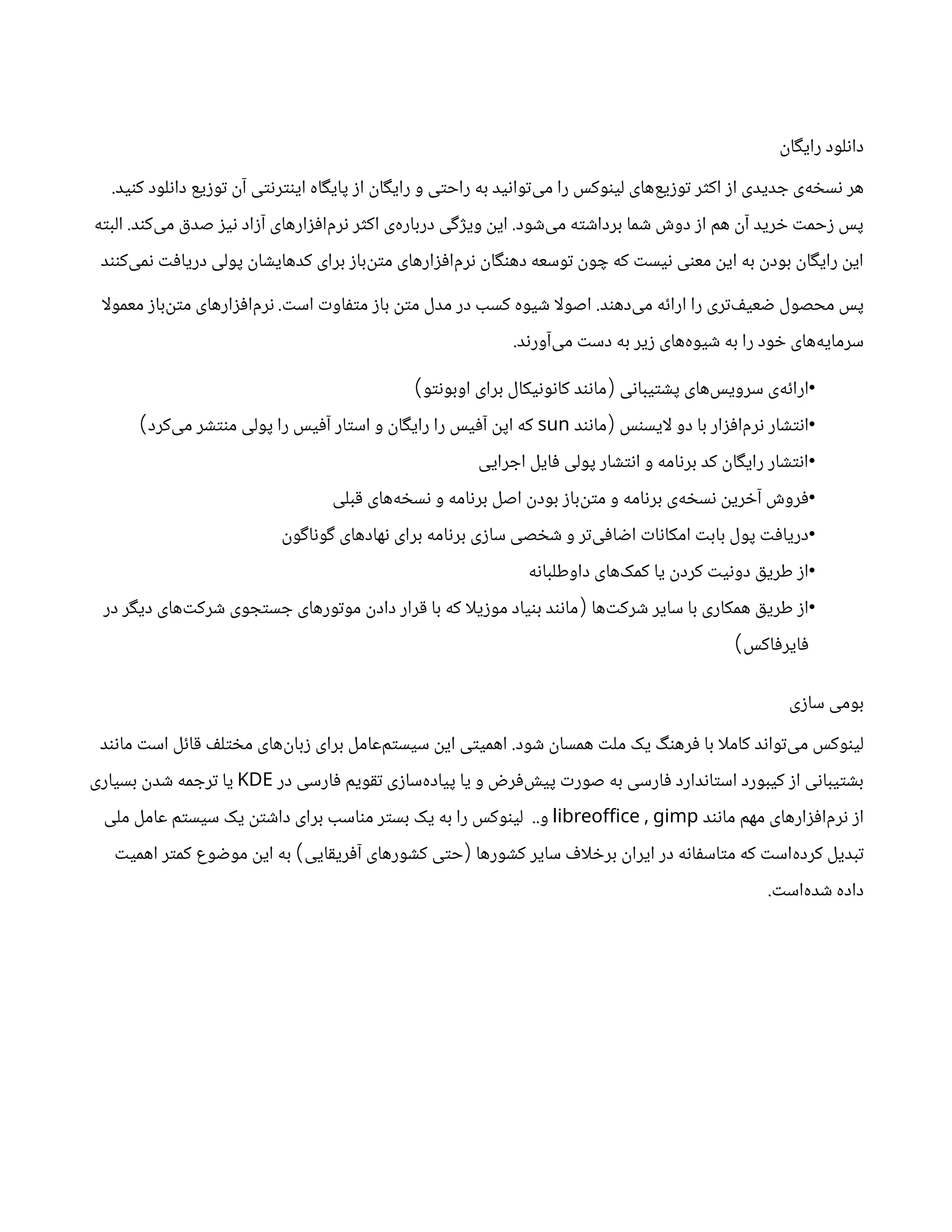 ‫رایگان‬ ‫دانلود‬
‫کنید‬ ‫دانلود‬ ‫توزیع‬ ‫آن‬ ‫اینترنتی‬ ‫پایگاه‬ ‫از‬ ‫رایگان‬ ‫و‬ ‫راحتی‬ ‫به‬ ‫‌توانید‬
‫ی‬‫م‬ ‫را‬ ‫لینوکس‬ ‫‌های‬
‫ع‬‫توزی‬ ‫اکثر‬ ‫از‬ ‫جدیدی‬ ‫‌ی‬
‫ه‬‫نسخ‬ ‫هر‬
.
‫‌شود‬
‫ی‬‫م‬ ‫برداشته‬ ‫شما‬ ‫دوش‬ ‫از‬ ‫هم‬ ‫آن‬ ‫خرید‬ ‫زحمت‬ ‫پس‬
.
‫‌کند‬
‫ی‬‫م‬ ‫صدق‬ ‫نیز‬ ‫آزاد‬ ‫‌های‬
‫ر‬‫‌افزا‬
‫م‬‫نر‬ ‫اکثر‬ ‫‌ی‬
‫ه‬‫دربار‬ ‫ویژگی‬ ‫این‬
.
‫البته‬
‫‌کنند‬
‫ی‬‫نم‬ ‫دریافت‬ ‫پولی‬ ‫کدهایشان‬ ‫برای‬ ‫‌باز‬
‫ن‬‫مت‬ ‫‌افزارهای‬
‫م‬‫نر‬ ‫دهنگان‬ ‫توسعه‬ ‫چون‬ ‫که‬ ‫نیست‬ ‫معنی‬ ‫این‬ ‫به‬ ‫بودن‬ ‫رایگان‬ ‫این‬
‫‌دهند‬
‫ی‬‫م‬ ‫ارائه‬ ‫را‬ ‫‌تری‬
‫ف‬‫ضعی‬ ‫محصول‬ ‫پس‬
.
‫است‬ ‫متفاوت‬ ‫باز‬ ‫متن‬ ‫مدل‬ ‫در‬ ‫کسب‬ ‫شیوه‬ ‫ا‬‫ل‬‫اصو‬
.
‫ا‬‫ل‬‫معمو‬ ‫‌باز‬
‫ن‬‫مت‬ ‫‌افزارهای‬
‫م‬‫نر‬
‫‌آورند‬
‫ی‬‫م‬ ‫دست‬ ‫به‬ ‫زیر‬ ‫‌های‬
‫ه‬‫شیو‬ ‫به‬ ‫را‬ ‫خود‬ ‫‌های‬
‫ه‬‫سرمای‬
.
•
‫پشتیبانی‬ ‫‌های‬
‫س‬‫سروی‬ ‫‌ی‬
‫ه‬‫ارائ‬
(
‫اوبونتو‬ ‫برای‬ ‫کانونیکال‬ ‫مانند‬
)
•
‫ایسنس‬‫ل‬ ‫دو‬ ‫با‬ ‫‌افزار‬
‫م‬‫نر‬ ‫انتشار‬
(
‫مانند‬
sun
‫‌کرد‬
‫ی‬‫م‬ ‫منتشر‬ ‫پولی‬ ‫را‬ ‫آفیس‬ ‫استار‬ ‫و‬ ‫رایگان‬ ‫را‬ ‫آفیس‬ ‫اپن‬ ‫که‬
)
•
‫اجرایی‬ ‫فایل‬ ‫پولی‬ ‫انتشار‬ ‫و‬ ‫برنامه‬ ‫کد‬ ‫رایگان‬ ‫انتشار‬
•
‫قبلی‬ ‫‌های‬
‫ه‬‫نسخ‬ ‫و‬ ‫برنامه‬ ‫اصل‬ ‫بودن‬ ‫‌باز‬
‫ن‬‫مت‬ ‫و‬ ‫برنامه‬ ‫‌ی‬
‫ه‬‫نسخ‬ ‫آخرین‬ ‫فروش‬
•
‫گوناگون‬ ‫‌های‬
‫د‬‫نها‬ ‫برای‬ ‫برنامه‬ ‫سازی‬ ‫شخصی‬ ‫و‬ ‫‌تر‬
‫ی‬‫اضاف‬ ‫امکانات‬ ‫بابت‬ ‫پول‬ ‫دریافت‬
•
‫داوطلبانه‬ ‫‌های‬
‫ک‬‫کم‬ ‫یا‬ ‫کردن‬ ‫دونیت‬ ‫طریق‬ ‫از‬
•
‫‌ها‬
‫ت‬‫شرک‬ ‫سایر‬ ‫با‬ ‫همکاری‬ ‫طریق‬ ‫از‬
(
‫در‬ ‫دیگر‬ ‫‌های‬
‫ت‬‫شرک‬ ‫جستجوی‬ ‫موتورهای‬ ‫دادن‬ ‫قرار‬ ‫با‬ ‫که‬ ‫ا‬‫ل‬‫موزی‬ ‫بنیاد‬ ‫مانند‬
‫فایرفاکس‬
)
‫سازی‬ ‫بومی‬
‫شود‬ ‫همسان‬ ‫ملت‬ ‫یک‬ ‫فرهنگ‬ ‫با‬ ‫ا‬‫ل‬‫کام‬ ‫‌تواند‬
‫ی‬‫م‬ ‫لینوکس‬
.
‫مانند‬ ‫است‬ ‫قائل‬ ‫مختلف‬ ‫‌های‬
‫ن‬‫زبا‬ ‫برای‬ ‫‌عامل‬
‫م‬‫سیست‬ ‫این‬ ‫اهمیتی‬
‫در‬ ‫فارسی‬ ‫تقویم‬ ‫‌سازی‬
‫ه‬‫پیاد‬ ‫یا‬ ‫و‬ ‫‌فرض‬
‫ش‬‫پی‬ ‫صورت‬ ‫به‬ ‫فارسی‬ ‫استاندارد‬ ‫کیبورد‬ ‫از‬ ‫بشتیبانی‬
KDE
‫بسیاری‬ ‫شدن‬ ‫ترجمه‬ ‫یا‬
‫مانند‬ ‫مهم‬ ‫‌افزارهای‬
‫م‬‫نر‬ ‫از‬
,
libreoffice gimp
‫و‬
..
‫ملی‬ ‫عامل‬ ‫سیستم‬ ‫یک‬ ‫داشتن‬ ‫برای‬ ‫مناسب‬ ‫بستر‬ ‫یک‬ ‫به‬ ‫را‬ ‫لینوکس‬
‫کشورها‬ ‫سایر‬ ‫اف‬‫ل‬‫برخ‬ ‫ایران‬ ‫در‬ ‫متاسفانه‬ ‫که‬ ‫‌است‬
‫ه‬‫کرد‬ ‫تبدیل‬
(
‫آفریقایی‬ ‫کشورهای‬ ‫حتی‬
)
‫اهمیت‬ ‫کمتر‬ ‫موضوع‬ ‫این‬ ‫به‬
‫‌است‬
‫ه‬‫شد‬ ‫داده‬
.
 