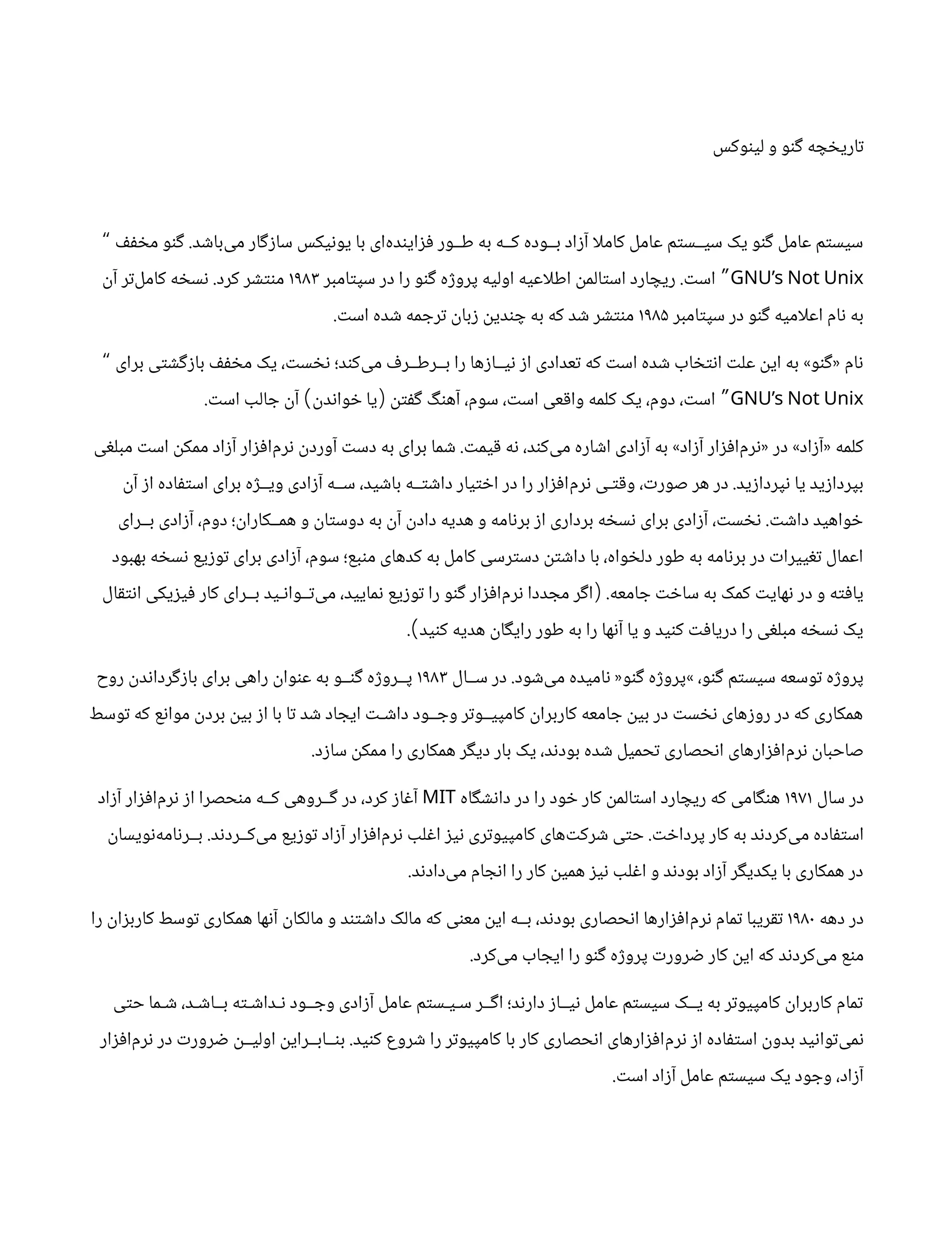 ‫لینوکس‬ ‫و‬ ‫گنو‬ ‫تاریخچه‬
‫مخفف‬ ‫گنو‬ .‫‌باشد‬
‫ی‬‫م‬ ‫سازگار‬ ‫یونیکس‬ ‫با‬ ‫‌ای‬
‫ه‬‫فزایند‬ ‫طــور‬ ‫به‬ ‫کــه‬ ‫بــوده‬ ‫آزاد‬ ‫ا‬‫ل‬‫کام‬ ‫عامل‬ ‫سیــستم‬ ‫یک‬ ‫گنو‬ ‫عامل‬ ‫سیستم‬
“
GNU’s Not Unix
‫سپتامبر‬ ‫در‬ ‫را‬ ‫گنو‬ ‫پروژه‬ ‫اولیه‬ ‫اعیه‬‫ل‬‫اط‬ ‫استالمن‬ ‫ریچارد‬ .‫است‬ ”
۱۹۸۳
‫آن‬ ‫‌تر‬
‫ل‬‫کام‬ ‫نسخه‬ .‫کرد‬ ‫منتشر‬
‫سپتامبر‬ ‫در‬ ‫گنو‬ ‫امیه‬‫ل‬‫اع‬ ‫نام‬ ‫به‬
۱۹۸۵
.‫است‬ ‫شده‬ ‫ترجمه‬ ‫زبان‬ ‫چندین‬ ‫به‬ ‫که‬ ‫شد‬ ‫منتشر‬
‫برای‬ ‫بازگشتی‬ ‫مخفف‬ ‫یک‬ ،‫نخست‬ ‫‌کند؛‬
‫ی‬‫م‬ ‫بــرطــرف‬ ‫را‬ ‫نیــازها‬ ‫از‬ ‫تعدادی‬ ‫که‬ ‫است‬ ‫شده‬ ‫انتخاب‬ ‫علت‬ ‫این‬ ‫به‬ »‫«گنو‬ ‫نام‬
“
GNU’s Not Unix
.‫است‬ ‫جالب‬ ‫آن‬ ‫خواندن‬ ‫یا‬ ‫گفتن‬ ‫آهنگ‬ ،‫سوم‬ ،‫است‬ ‫واقعی‬ ‫کلمه‬ ‫یک‬ ،‫دوم‬ ،‫است‬
) ( ”
‫مبلغی‬ ‫است‬ ‫ممکن‬ ‫آزاد‬ ‫‌افزار‬
‫م‬‫نر‬ ‫آوردن‬ ‫دست‬ ‫به‬ ‫برای‬ ‫شما‬ .‫قیمت‬ ‫نه‬ ،‫‌کند‬
‫ی‬‫م‬ ‫اشاره‬ ‫آزادی‬ ‫به‬ »‫آزاد‬ ‫‌افزار‬
‫م‬‫«نر‬ ‫در‬ »‫«آزاد‬ ‫کلمه‬
‫آن‬ ‫از‬ ‫استفاده‬ ‫برای‬ ‫ویــژه‬ ‫آزادی‬ ‫ســه‬ ،‫باشید‬ ‫داشتــه‬ ‫اختیار‬ ‫در‬ ‫را‬ ‫‌افزار‬
‫م‬‫نر‬ ‫وقتـی‬ ،‫صورت‬ ‫هر‬ ‫در‬ .‫نپردازید‬ ‫یا‬ ‫بپردازید‬
‫بــرای‬ ‫آزادی‬ ،‫دوم‬ ‫همــکاران؛‬ ‫و‬ ‫دوستان‬ ‫به‬ ‫آن‬ ‫دادن‬ ‫هدیه‬ ‫و‬ ‫برنامه‬ ‫از‬ ‫برداری‬ ‫نسخه‬ ‫برای‬ ‫آزادی‬ ،‫نخست‬ .‫داشت‬ ‫خواهید‬
‫بهبود‬ ‫نسخه‬ ‫توزیع‬ ‫برای‬ ‫آزادی‬ ،‫سوم‬ ‫منبع؛‬ ‫کدهای‬ ‫به‬ ‫کامل‬ ‫دسترسی‬ ‫داشتن‬ ‫با‬ ،‫دلخواه‬ ‫طور‬ ‫به‬ ‫برنامه‬ ‫در‬ ‫تغییرات‬ ‫اعمال‬
‫انتقال‬ ‫فیزیکی‬ ‫کار‬ ‫بــرای‬ ‫‌تــوانـید‬
‫ی‬‫م‬ ،‫نمایید‬ ‫توزیع‬ ‫را‬ ‫گنو‬ ‫‌افزار‬
‫م‬‫نر‬ ‫مجددا‬ ‫اگر‬ .‫جامعه‬ ‫ساخت‬ ‫به‬ ‫کمک‬ ‫نهایت‬ ‫در‬ ‫و‬ ‫یافته‬
(
. ‫کنید‬ ‫هدیه‬ ‫رایگان‬ ‫طور‬ ‫به‬ ‫را‬ ‫آنها‬ ‫یا‬ ‫و‬ ‫کنید‬ ‫دریافت‬ ‫را‬ ‫مبلغی‬ ‫نسخه‬ ‫یک‬
)
‫ســال‬ ‫در‬ .‫‌شود‬
‫ی‬‫م‬ ‫نامیده‬ «‫گنو‬ ‫»پروژه‬ ،‫گنو‬ ‫سیستم‬ ‫توسعه‬ ‫پروژه‬
۱۹۸۳
‫روح‬ ‫بازگرداندن‬ ‫برای‬ ‫راهی‬ ‫عنوان‬ ‫به‬ ‫گنــو‬ ‫پــروژه‬
‫توسط‬ ‫که‬ ‫موانع‬ ‫بردن‬ ‫بین‬ ‫از‬ ‫با‬ ‫تا‬ ‫شد‬ ‫ایجاد‬ ‫داشـت‬ ‫وجــود‬ ‫کامپیــوتر‬ ‫کاربران‬ ‫جامعه‬ ‫بین‬ ‫در‬ ‫نخست‬ ‫روزهای‬ ‫در‬ ‫که‬ ‫همکاری‬
.‫سازد‬ ‫ممکن‬ ‫را‬ ‫همکاری‬ ‫دیگر‬ ‫بار‬ ‫یک‬ ،‫بودند‬ ‫شده‬ ‫تحمیل‬ ‫انحصاری‬ ‫‌افزارهای‬
‫م‬‫نر‬ ‫صاحبان‬
‫سال‬ ‫در‬
۱۹۷۱
‫دانشگاه‬ ‫در‬ ‫را‬ ‫خود‬ ‫کار‬ ‫استالمن‬ ‫ریچارد‬ ‫که‬ ‫هنگامی‬
MIT
‫آزاد‬ ‫‌افزار‬
‫م‬‫نر‬ ‫از‬ ‫منحصرا‬ ‫کــه‬ ‫گــروهی‬ ‫در‬ ،‫کرد‬ ‫آغاز‬
‫‌نویسان‬
‫ه‬‫بــرنام‬ .‫‌کــردند‬
‫ی‬‫م‬ ‫توزیع‬ ‫آزاد‬ ‫‌افزار‬
‫م‬‫نر‬ ‫اغلب‬ ‫نیز‬ ‫کامپیوتری‬ ‫‌های‬
‫ت‬‫شرک‬ ‫حتی‬ .‫پرداخت‬ ‫کار‬ ‫به‬ ‫‌کردند‬
‫ی‬‫م‬ ‫استفاده‬
.‫‌دادند‬
‫ی‬‫م‬ ‫انجام‬ ‫را‬ ‫کار‬ ‫همین‬ ‫نیز‬ ‫اغلب‬ ‫و‬ ‫بودند‬ ‫آزاد‬ ‫یکدیگر‬ ‫با‬ ‫همکاری‬ ‫در‬
‫دهه‬ ‫در‬
۱۹۸۰
‫را‬ ‫کاربزان‬ ‫توسط‬ ‫همکاری‬ ‫آنها‬ ‫مالکان‬ ‫و‬ ‫داشتند‬ ‫مالک‬ ‫که‬ ‫معنی‬ ‫این‬ ‫بــه‬ ،‫بودند‬ ‫انحصاری‬ ‫‌افزارها‬
‫م‬‫نر‬ ‫تمام‬ ‫تقریبا‬
.‫‌کرد‬
‫ی‬‫م‬ ‫ایجاب‬ ‫را‬ ‫گنو‬ ‫پروژه‬ ‫ضرورت‬ ‫کار‬ ‫این‬ ‫که‬ ‫‌کردند‬
‫ی‬‫م‬ ‫منع‬
‫حتی‬ ‫شـما‬ ،‫بــاشـد‬ ‫نـداشـته‬ ‫وجــود‬ ‫آزادی‬ ‫عامل‬ ‫سـیـستم‬ ‫اگــر‬ ‫دارند؛‬ ‫نیــاز‬ ‫عامل‬ ‫سیستم‬ ‫یــک‬ ‫به‬ ‫کامپیوتر‬ ‫کاربران‬ ‫تمام‬
‫‌افزار‬
‫م‬‫نر‬ ‫در‬ ‫ضرورت‬ ‫اولیــن‬ ‫بنــابــراین‬ .‫کنید‬ ‫شروع‬ ‫را‬ ‫کامپیوتر‬ ‫با‬ ‫کار‬ ‫انحصاری‬ ‫‌افزارهای‬
‫م‬‫نر‬ ‫از‬ ‫استفاده‬ ‫بدون‬ ‫‌توانید‬
‫ی‬‫نم‬
.‫است‬ ‫آزاد‬ ‫عامل‬ ‫سیستم‬ ‫یک‬ ‫وجود‬ ،‫آزاد‬
 