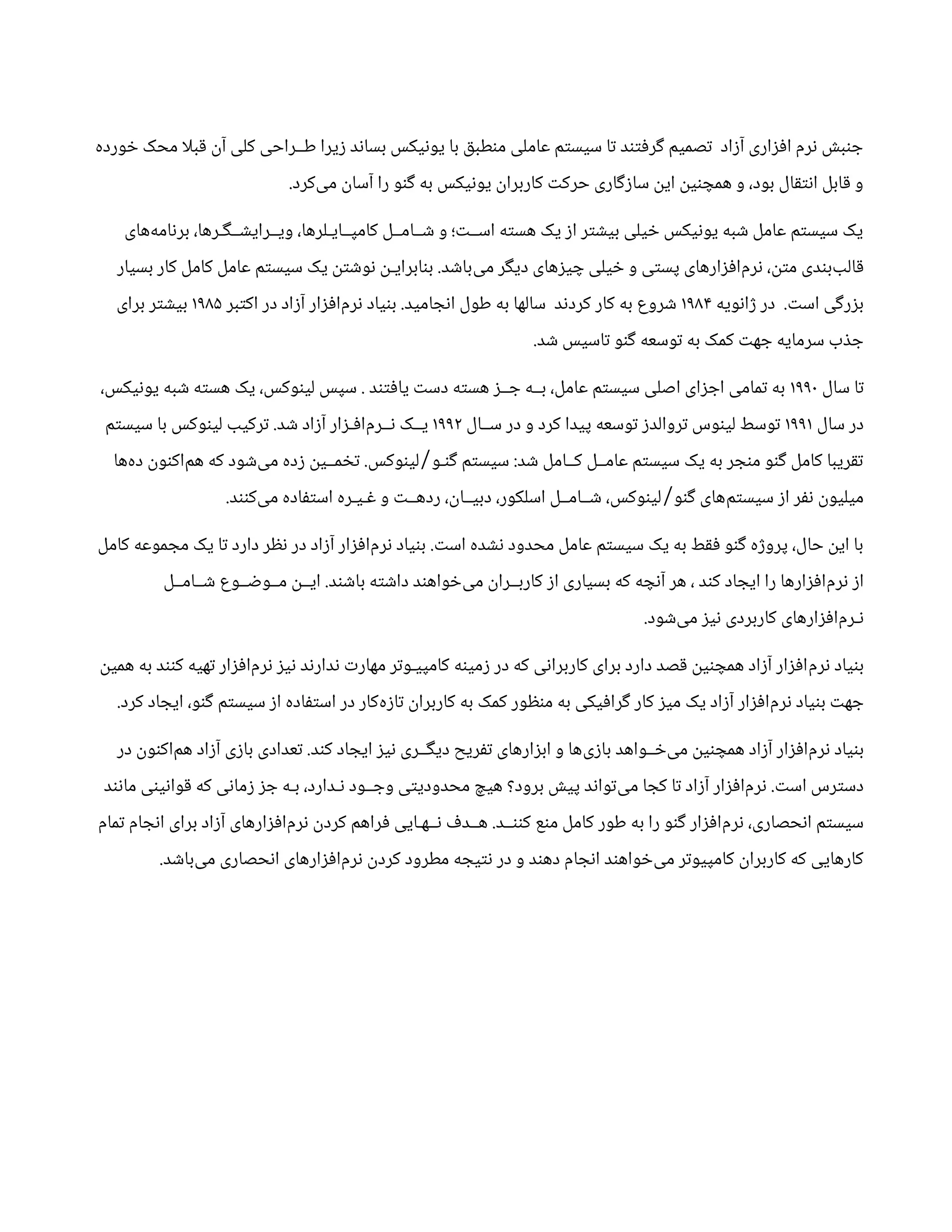 ‫خورده‬ ‫محک‬ ‫ا‬‫ل‬‫قب‬ ‫آن‬ ‫کلی‬ ‫طــراحی‬ ‫زیرا‬ ‫بساند‬ ‫یونیکس‬ ‫با‬ ‫منطبق‬ ‫عاملی‬ ‫سیستم‬ ‫تا‬ ‫گرفتند‬ ‫تصمیم‬ ‫آزاد‬ ‫افزاری‬ ‫نرم‬ ‫جنبش‬
.‫‌کرد‬
‫ی‬‫م‬ ‫آسان‬ ‫را‬ ‫گنو‬ ‫به‬ ‫یونیکس‬ ‫کاربران‬ ‫حرکت‬ ‫سازگاری‬ ‫این‬ ‫همچنین‬ ‫و‬ ،‫بود‬ ‫انتقال‬ ‫قابل‬ ‫و‬
‫‌های‬
‫ه‬‫برنام‬ ،‫ویــرایشــگـرها‬ ،‫کامپــایـلرها‬ ‫شــامــل‬ ‫و‬ ‫اســت؛‬ ‫هسته‬ ‫یک‬ ‫از‬ ‫بیشتر‬ ‫خیلی‬ ‫یونیکس‬ ‫شبه‬ ‫عامل‬ ‫سیستم‬ ‫یک‬
‫بسیار‬ ‫کار‬ ‫کامل‬ ‫عامل‬ ‫سیستم‬ ‫یک‬ ‫نوشتن‬ ‫بنابرایـن‬ .‫‌باشد‬
‫ی‬‫م‬ ‫دیگر‬ ‫چیزهای‬ ‫خیلی‬ ‫و‬ ‫پستی‬ ‫‌افزارهای‬
‫م‬‫نر‬ ،‫متن‬ ‫‌بندی‬
‫ب‬‫قال‬
‫ژانویه‬ ‫در‬ .‫است‬ ‫بزرگی‬
۱۹۸۴
‫اکتبر‬ ‫در‬ ‫آزاد‬ ‫‌افزار‬
‫م‬‫نر‬ ‫بنیاد‬ .‫انجامید‬ ‫طول‬ ‫به‬ ‫سالها‬ ‫کردند‬ ‫کار‬ ‫به‬ ‫شروع‬
۱۹۸۵
‫برای‬ ‫بیشتر‬
.‫شد‬ ‫تاسیس‬ ‫گنو‬ ‫توسعه‬ ‫به‬ ‫کمک‬ ‫جهت‬ ‫سرمایه‬ ‫جذب‬
‫سال‬ ‫تا‬
۱۹۹۰
،‫یونیکس‬ ‫شبه‬ ‫هسته‬ ‫یک‬ ،‫لینوکس‬ ‫سپس‬ . ‫یافتند‬ ‫دست‬ ‫هسته‬ ‫جــز‬ ‫بــه‬ ،‫عامل‬ ‫سیستم‬ ‫اصلی‬ ‫اجزای‬ ‫تمامی‬ ‫به‬
‫سال‬ ‫در‬
۱۹۹۱
‫ســال‬ ‫در‬ ‫و‬ ‫کرد‬ ‫پیدا‬ ‫توسعه‬ ‫تروالدز‬ ‫لینوس‬ ‫توسط‬
۱۹۹۲
‫سیستم‬ ‫با‬ ‫لینوکس‬ ‫ترکیب‬ .‫شد‬ ‫آزاد‬ ‫‌افـزار‬
‫م‬‫نــر‬ ‫یــک‬
‫‌ها‬
‫ه‬‫د‬ ‫‌اکنون‬
‫م‬‫ه‬ ‫که‬ ‫‌شود‬
‫ی‬‫م‬ ‫زده‬ ‫تخمــین‬ .‫لینوکس‬ ‫گنـو‬ ‫سیستم‬ :‫شد‬ ‫کــامل‬ ‫عامــل‬ ‫سیستم‬ ‫یک‬ ‫به‬ ‫منجر‬ ‫گنو‬ ‫کامل‬ ‫تقریبا‬
/
.‫‌کنند‬
‫ی‬‫م‬ ‫استفاده‬ ‫غـیـره‬ ‫و‬ ‫ردهــت‬ ،‫دبیــان‬ ،‫اسلکور‬ ‫شــامــل‬ ،‫لینوکس‬ ‫گنو‬ ‫‌های‬
‫م‬‫سیست‬ ‫از‬ ‫نفر‬ ‫میلیون‬
/
‫کامل‬ ‫مجموعه‬ ‫یک‬ ‫تا‬ ‫دارد‬ ‫نظر‬ ‫در‬ ‫آزاد‬ ‫‌افزار‬
‫م‬‫نر‬ ‫بنیاد‬ .‫است‬ ‫نشده‬ ‫محدود‬ ‫عامل‬ ‫سیستم‬ ‫یک‬ ‫به‬ ‫فقط‬ ‫گنو‬ ‫پروژه‬ ،‫حال‬ ‫این‬ ‫با‬
‫شــامــل‬ ‫مــوضــوع‬ ‫ایــن‬ .‫باشند‬ ‫داشته‬ ‫‌خواهند‬
‫ی‬‫م‬ ‫کاربــران‬ ‫از‬ ‫بسیاری‬ ‫که‬ ‫آنچه‬ ‫هر‬ ، ‫کند‬ ‫ایجاد‬ ‫را‬ ‫‌افزارها‬
‫م‬‫نر‬ ‫از‬
.‫‌شود‬
‫ی‬‫م‬ ‫نیز‬ ‫کاربردی‬ ‫‌افزارهای‬
‫م‬‫نـر‬
‫همین‬ ‫به‬ ‫کنند‬ ‫تهیه‬ ‫‌افزار‬
‫م‬‫نر‬ ‫نیز‬ ‫ندارند‬ ‫مهارت‬ ‫کامپیـوتر‬ ‫زمینه‬ ‫در‬ ‫که‬ ‫کاربرانی‬ ‫برای‬ ‫دارد‬ ‫قصد‬ ‫همچنین‬ ‫آزاد‬ ‫‌افزار‬
‫م‬‫نر‬ ‫بنیاد‬
.‫کرد‬ ‫ایجاد‬ ،‫گنو‬ ‫سیستم‬ ‫از‬ ‫استفاده‬ ‫در‬ ‫‌کار‬
‫ه‬‫تاز‬ ‫کاربران‬ ‫به‬ ‫کمک‬ ‫منظور‬ ‫به‬ ‫گرافیکی‬ ‫کار‬ ‫میز‬ ‫یک‬ ‫آزاد‬ ‫‌افزار‬
‫م‬‫نر‬ ‫بنیاد‬ ‫جهت‬
‫در‬ ‫‌اکنون‬
‫م‬‫ه‬ ‫آزاد‬ ‫بازی‬ ‫تعدادی‬ .‫کند‬ ‫ایجاد‬ ‫نیز‬ ‫دیگــری‬ ‫تفریح‬ ‫ابزارهای‬ ‫و‬ ‫‌ها‬
‫ی‬‫باز‬ ‫‌خــواهد‬
‫ی‬‫م‬ ‫همچنین‬ ‫آزاد‬ ‫‌افزار‬
‫م‬‫نر‬ ‫بنیاد‬
‫مانند‬ ‫قوانینی‬ ‫که‬ ‫زمانی‬ ‫جز‬ ‫بـه‬ ،‫نـدارد‬ ‫وجــود‬ ‫محدودیتی‬ ‫هیچ‬ ‫برود؟‬ ‫پیش‬ ‫‌تواند‬
‫ی‬‫م‬ ‫کجا‬ ‫تا‬ ‫آزاد‬ ‫‌افزار‬
‫م‬‫نر‬ .‫است‬ ‫دسترس‬
‫تمام‬ ‫انجام‬ ‫برای‬ ‫آزاد‬ ‫‌افزارهای‬
‫م‬‫نر‬ ‫کردن‬ ‫فراهم‬ ‫نــهـایی‬ ‫هــدف‬ .‫کننــد‬ ‫منع‬ ‫کامل‬ ‫طور‬ ‫به‬ ‫را‬ ‫گنو‬ ‫‌افزار‬
‫م‬‫نر‬ ،‫انحصاری‬ ‫سیستم‬
.‫‌باشد‬
‫ی‬‫م‬ ‫انحصاری‬ ‫‌افزارهای‬
‫م‬‫نر‬ ‫کردن‬ ‫مطرود‬ ‫نتیجه‬ ‫در‬ ‫و‬ ‫دهند‬ ‫انجام‬ ‫‌خواهند‬
‫ی‬‫م‬ ‫کامپیوتر‬ ‫کاربران‬ ‫که‬ ‫کارهایی‬
 