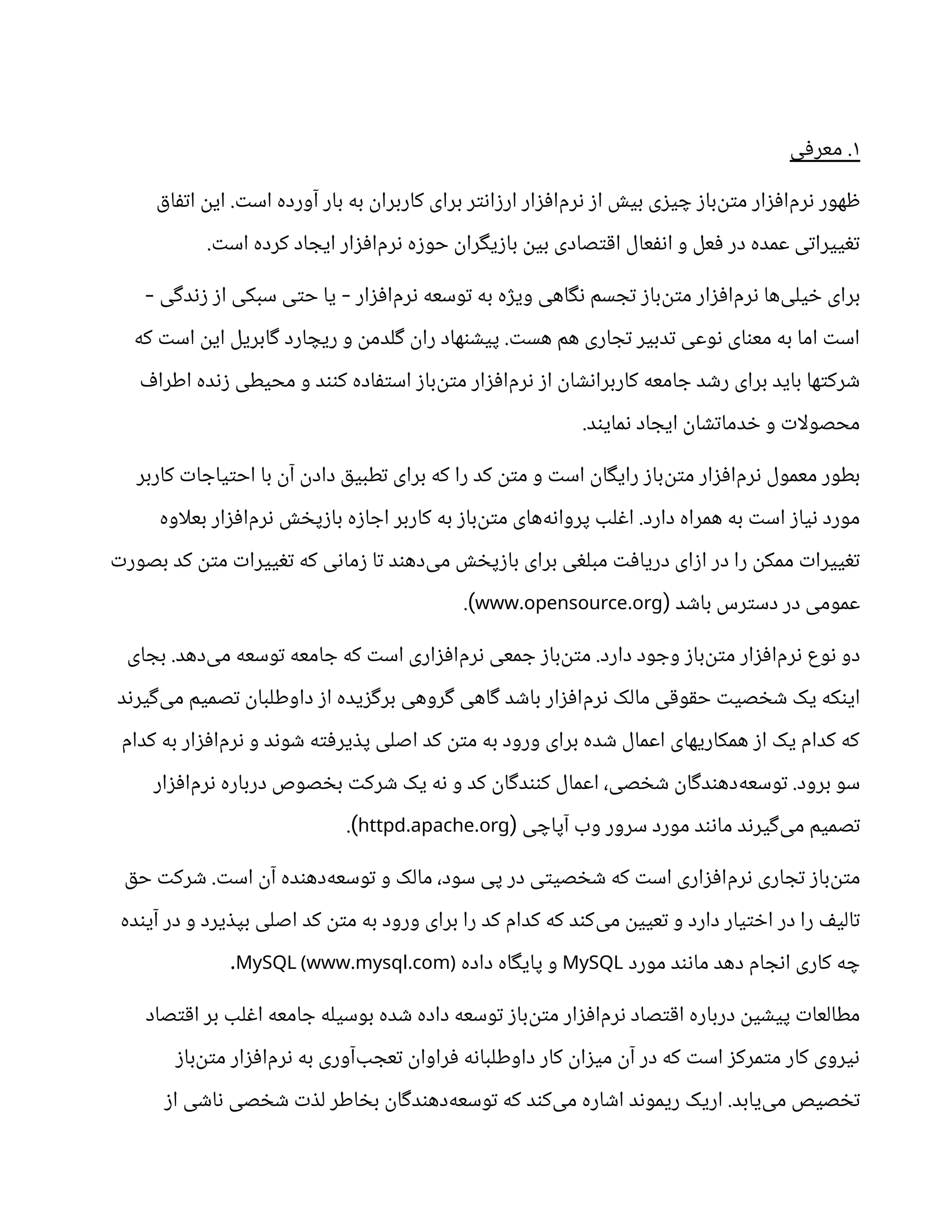 ۱
‫معرفی‬ .
‫اتفاق‬ ‫این‬ .‫است‬ ‫آورده‬ ‫بار‬ ‫به‬ ‫کاربران‬ ‫برای‬ ‫ارزانتر‬ ‫‌افزار‬
‫م‬‫نر‬ ‫از‬ ‫بیش‬ ‫چیزی‬ ‫‌باز‬
‫ن‬‫مت‬ ‫‌افزار‬
‫م‬‫نر‬ ‫ظهور‬
.‫است‬ ‫کرده‬ ‫ایجاد‬ ‫‌افزار‬
‫م‬‫نر‬ ‫حوزه‬ ‫بازیگران‬ ‫بین‬ ‫اقتصادی‬ ‫انفعال‬ ‫و‬ ‫فعل‬ ‫در‬ ‫عمده‬ ‫تغییراتی‬
‫زندگی‬ ‫از‬ ‫سبکی‬ ‫حتی‬ ‫یا‬ ‫‌افزار‬
‫م‬‫نر‬ ‫توسعه‬ ‫به‬ ‫ویژه‬ ‫نگاهی‬ ‫تجسم‬ ‫‌باز‬
‫ن‬‫مت‬ ‫‌افزار‬
‫م‬‫نر‬ ‫‌ها‬
‫ی‬‫خیل‬ ‫برای‬
- -
‫که‬ ‫است‬ ‫این‬ ‫گابریل‬ ‫ریچارد‬ ‫و‬ ‫گلدمن‬ ‫ران‬ ‫پیشنهاد‬ .‫هست‬ ‫هم‬ ‫تجاری‬ ‫تدبیر‬ ‫نوعی‬ ‫معنای‬ ‫به‬ ‫اما‬ ‫است‬
‫اطراف‬ ‫زنده‬ ‫محیطی‬ ‫و‬ ‫کنند‬ ‫استفاده‬ ‫‌باز‬
‫ن‬‫مت‬ ‫‌افزار‬
‫م‬‫نر‬ ‫از‬ ‫کاربرانشان‬ ‫جامعه‬ ‫رشد‬ ‫برای‬ ‫باید‬ ‫شرکتها‬
.‫نمایند‬ ‫ایجاد‬ ‫خدماتشان‬ ‫و‬ ‫ات‬‫ل‬‫محصو‬
‫کاربر‬ ‫احتیاجات‬ ‫با‬ ‫آن‬ ‫دادن‬ ‫تطبیق‬ ‫برای‬ ‫که‬ ‫را‬ ‫کد‬ ‫متن‬ ‫و‬ ‫است‬ ‫رایگان‬ ‫‌باز‬
‫ن‬‫مت‬ ‫‌افزار‬
‫م‬‫نر‬ ‫معمول‬ ‫بطور‬
‫اوه‬‫ل‬‫بع‬ ‫‌افزار‬
‫م‬‫نر‬ ‫بازپخش‬ ‫اجازه‬ ‫کاربر‬ ‫به‬ ‫‌باز‬
‫ن‬‫مت‬ ‫‌های‬
‫ه‬‫پروان‬ ‫اغلب‬ .‫دارد‬ ‫همراه‬ ‫به‬ ‫است‬ ‫نیاز‬ ‫مورد‬
‫بصورت‬ ‫کد‬ ‫متن‬ ‫تغییرات‬ ‫که‬ ‫زمانی‬ ‫تا‬ ‫‌دهند‬
‫ی‬‫م‬ ‫بازپخش‬ ‫برای‬ ‫مبلغی‬ ‫دریافت‬ ‫ازای‬ ‫در‬ ‫را‬ ‫ممکن‬ ‫تغییرات‬
‫باشد‬ ‫دسترس‬ ‫در‬ ‫عمومی‬
(
. .
www opensource org
.)
‫بجای‬ .‫‌دهد‬
‫ی‬‫م‬ ‫توسعه‬ ‫جامعه‬ ‫که‬ ‫است‬ ‫‌افزاری‬
‫م‬‫نر‬ ‫جمعی‬ ‫‌باز‬
‫ن‬‫مت‬ .‫دارد‬ ‫وجود‬ ‫‌باز‬
‫ن‬‫مت‬ ‫‌افزار‬
‫م‬‫نر‬ ‫نوع‬ ‫دو‬
‫‌گیرند‬
‫ی‬‫م‬ ‫تصمیم‬ ‫داوطلبان‬ ‫از‬ ‫برگزیده‬ ‫گروهی‬ ‫گاهی‬ ‫باشد‬ ‫‌افزار‬
‫م‬‫نر‬ ‫مالک‬ ‫حقوقی‬ ‫شخصیت‬ ‫یک‬ ‫اینکه‬
‫کدام‬ ‫به‬ ‫‌افزار‬
‫م‬‫نر‬ ‫و‬ ‫شوند‬ ‫پذیرفته‬ ‫اصلی‬ ‫کد‬ ‫متن‬ ‫به‬ ‫ورود‬ ‫برای‬ ‫شده‬ ‫اعمال‬ ‫همکاریهای‬ ‫از‬ ‫یک‬ ‫کدام‬ ‫که‬
‫‌افزار‬
‫م‬‫نر‬ ‫درباره‬ ‫بخصوص‬ ‫شرکت‬ ‫یک‬ ‫نه‬ ‫و‬ ‫کد‬ ‫کنندگان‬ ‫اعمال‬ ،‫شخصی‬ ‫‌دهندگان‬
‫ه‬‫توسع‬ .‫برود‬ ‫سو‬
‫آپاچی‬ ‫وب‬ ‫سرور‬ ‫مورد‬ ‫مانند‬ ‫‌گیرند‬
‫ی‬‫م‬ ‫تصمیم‬
(
. .
httpd apache org
.)
‫حق‬ ‫شرکت‬ .‫است‬ ‫آن‬ ‫‌دهنده‬
‫ه‬‫توسع‬ ‫و‬ ‫مالک‬ ،‫سود‬ ‫پی‬ ‫در‬ ‫شخصیتی‬ ‫که‬ ‫است‬ ‫‌افزاری‬
‫م‬‫نر‬ ‫تجاری‬ ‫‌باز‬
‫ن‬‫مت‬
‫آینده‬ ‫در‬ ‫و‬ ‫بپذیرد‬ ‫اصلی‬ ‫کد‬ ‫متن‬ ‫به‬ ‫ورود‬ ‫برای‬ ‫را‬ ‫کد‬ ‫کدام‬ ‫که‬ ‫‌کند‬
‫ی‬‫م‬ ‫تعیین‬ ‫و‬ ‫دارد‬ ‫اختیار‬ ‫در‬ ‫را‬ ‫تالیف‬
‫مورد‬ ‫مانند‬ ‫دهد‬ ‫انجام‬ ‫کاری‬ ‫چه‬
MySQL
‫داده‬ ‫پایگاه‬ ‫و‬
. .
MySQL (www mysql com)
.
‫اقتصاد‬ ‫بر‬ ‫اغلب‬ ‫جامعه‬ ‫بوسیله‬ ‫شده‬ ‫داده‬ ‫توسعه‬ ‫‌باز‬
‫ن‬‫مت‬ ‫‌افزار‬
‫م‬‫نر‬ ‫اقتصاد‬ ‫درباره‬ ‫پیشین‬ ‫مطالعات‬
‫‌باز‬
‫ن‬‫مت‬ ‫‌افزار‬
‫م‬‫نر‬ ‫به‬ ‫‌آوری‬
‫ب‬‫تعج‬ ‫فراوان‬ ‫داوطلبانه‬ ‫کار‬ ‫میزان‬ ‫آن‬ ‫در‬ ‫که‬ ‫است‬ ‫متمرکز‬ ‫کار‬ ‫نیروی‬
‫از‬ ‫ناشی‬ ‫شخصی‬ ‫لذت‬ ‫بخاطر‬ ‫‌دهندگان‬
‫ه‬‫توسع‬ ‫که‬ ‫‌کند‬
‫ی‬‫م‬ ‫اشاره‬ ‫ریموند‬ ‫اریک‬ .‫‌یابد‬
‫ی‬‫م‬ ‫تخصیص‬
 