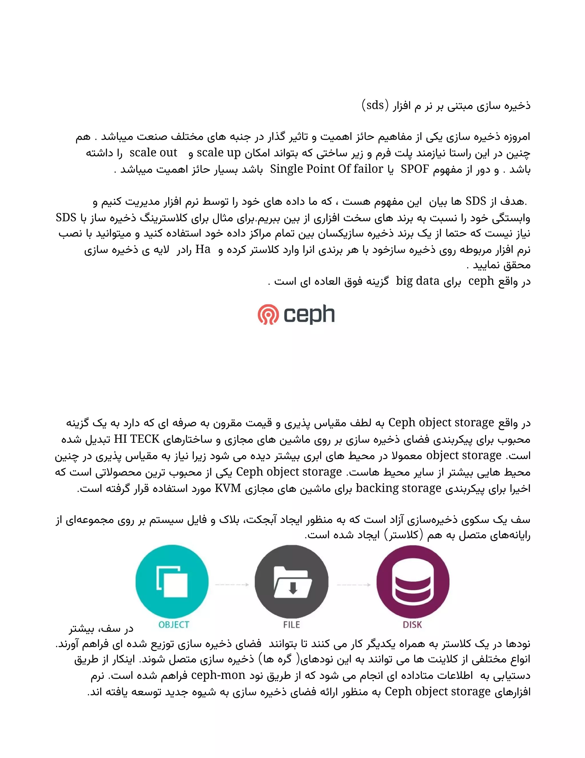 ( ‫افزار‬ ‫م‬ ‫نر‬ ‫بر‬ ‫مبتنی‬ ‫سازی‬ ‫ذخیره‬
sds
)
.
‫هم‬ ‫میباشد‬ ‫صنعت‬ ‫مختلف‬ ‫های‬ ‫جنبه‬ ‫در‬ ‫گذار‬ ‫تاثیر‬ ‫و‬ ‫اهمیت‬ ‫حائز‬ ‫مفاهیم‬ ‫از‬ ‫یکی‬ ‫سازی‬ ‫ذخیره‬ ‫امروزه‬
‫امکان‬ ‫بتواند‬ ‫که‬ ‫ساختی‬ ‫زیر‬ ‫و‬ ‫فرم‬ ‫پلت‬ ‫نیازمند‬ ‫راستا‬ ‫این‬ ‫در‬ ‫چنین‬
scale up
‫و‬
scale out
‫داشته‬ ‫را‬
.
‫مفهوم‬ ‫از‬ ‫دور‬ ‫و‬ ‫باشد‬
SPOF
‫یا‬
Single Point Of failor
. ‫میباشد‬ ‫اهمیت‬ ‫حائز‬ ‫بسیار‬ ‫باشد‬
.
‫از‬ ‫هدف‬
SDS
‫و‬ ‫کنیم‬ ‫مدیریت‬ ‫افزار‬ ‫نرم‬ ‫توسط‬ ‫را‬ ‫خود‬ ‫های‬ ‫داده‬ ‫ما‬ ‫که‬ ، ‫هست‬ ‫مفهوم‬ ‫این‬ ‫بیان‬ ‫ها‬
.
‫با‬ ‫ساز‬ ‫ذخیره‬ ‫کالسترینگ‬ ‫برای‬ ‫مثال‬ ‫برای‬ ‫ببریم‬ ‫بین‬ ‫از‬ ‫افزاری‬ ‫سخت‬ ‫های‬ ‫برند‬ ‫به‬ ‫نسبت‬ ‫را‬ ‫خود‬ ‫وابستگی‬
SDS
‫نصب‬ ‫با‬ ‫میتوانید‬ ‫و‬ ‫کنید‬ ‫استفاده‬ ‫خود‬ ‫داده‬ ‫مراکز‬ ‫تمام‬ ‫بین‬ ‫سازیکسان‬ ‫ذخیره‬ ‫برند‬ ‫یک‬ ‫از‬ ‫حتما‬ ‫که‬ ‫نیست‬ ‫نیاز‬
‫و‬ ‫کرده‬ ‫کالستر‬ ‫وارد‬ ‫انرا‬ ‫برندی‬ ‫هر‬ ‫با‬ ‫سازخود‬ ‫ذخیره‬ ‫روی‬ ‫مربوطه‬ ‫افزار‬ ‫نرم‬
Ha
‫سازی‬ ‫ذخیره‬ ‫ی‬ ‫الیه‬ ‫رادر‬
. ‫نمایید‬ ‫محقق‬
‫واقع‬ ‫در‬
ceph
‫برای‬
big data
. ‫است‬ ‫ای‬ ‫العاده‬ ‫فوق‬ ‫گزینه‬
‫واقع‬ ‫در‬
Ceph object storage
‫گزینه‬ ‫یک‬ ‫به‬ ‫دارد‬ ‫که‬ ‫ای‬ ‫صرفه‬ ‫به‬ ‫مقرون‬ ‫قیمت‬ ‫و‬ ‫پذیری‬ ‫مقیاس‬ ‫لطف‬ ‫به‬
‫ساختارهای‬ ‫و‬ ‫مجازی‬ ‫های‬ ‫ماشین‬ ‫روی‬ ‫بر‬ ‫سازی‬ ‫ذخیره‬ ‫فضای‬ ‫پیکربندی‬ ‫برای‬ ‫محبوب‬
HI TECK
‫شده‬ ‫تبدیل‬
.‫است‬
object storage
‫چنین‬ ‫در‬ ‫پذیری‬ ‫مقیاس‬ ‫به‬ ‫نیاز‬ ‫زیرا‬ ‫شود‬ ‫می‬ ‫دیده‬ ‫بیشتر‬ ‫ابری‬ ‫های‬ ‫محیط‬ ‫در‬ ‫معموال‬
.‫هاست‬ ‫محیط‬ ‫سایر‬ ‫از‬ ‫بیشتر‬ ‫هایی‬ ‫محیط‬
Ceph object storage
‫که‬ ‫است‬ ‫محصوالتی‬ ‫ترین‬ ‫محبوب‬ ‫از‬ ‫یکی‬
‫پیکربندی‬ ‫برای‬ ‫اخیرا‬
backing storage
‫مجازی‬ ‫های‬ ‫ماشین‬ ‫برای‬
KVM
.‫است‬ ‫گرفته‬ ‫قرار‬ ‫استفاده‬ ‫مورد‬
‫از‬ ‫‌ای‬
‫ه‬‫مجموع‬ ‫روی‬ ‫بر‬ ‫سیستم‬ ‫فایل‬ ‫و‬ ‫بالک‬ ،‫آبجکت‬ ‫ایجاد‬ ‫منظور‬ ‫به‬ ‫که‬ ‫است‬ ‫آزاد‬ ‫‌سازی‬
‫ه‬‫ذخیر‬ ‫سکوی‬ ‫یک‬ ‫سف‬
. ) (
‫است‬ ‫شده‬ ‫ایجاد‬ ‫کالستر‬ ‫هم‬ ‫به‬ ‫متصل‬ ‫‌های‬
‫ه‬‫رایان‬
‫بیشتر‬ ،‫سف‬ ‫در‬
.‫آورند‬ ‫فراهم‬ ‫ای‬ ‫شده‬ ‫توزیع‬ ‫سازی‬ ‫ذخیره‬ ‫فضای‬ ‫بتوانند‬ ‫تا‬ ‫کنند‬ ‫می‬ ‫کار‬ ‫یکدیگر‬ ‫همراه‬ ‫به‬ ‫کالستر‬ ‫یک‬ ‫در‬ ‫نودها‬
. ) (
‫طریق‬ ‫از‬ ‫اینکار‬ ‫شوند‬ ‫متصل‬ ‫سازی‬ ‫ذخیره‬ ‫ها‬ ‫گره‬ ‫نودهای‬ ‫این‬ ‫به‬ ‫توانند‬ ‫می‬ ‫ها‬ ‫کالینت‬ ‫از‬ ‫مختلفی‬ ‫انواع‬
‫نود‬ ‫طریق‬ ‫از‬ ‫که‬ ‫شود‬ ‫می‬ ‫انجام‬ ‫ای‬ ‫متاداده‬ ‫اطالعات‬ ‫به‬ ‫دستیابی‬
ceph-mon
.
‫نرم‬ ‫است‬ ‫شده‬ ‫فراهم‬
‫افزارهای‬
Ceph object storage
.‫اند‬ ‫یافته‬ ‫توسعه‬ ‫جدید‬ ‫شیوه‬ ‫به‬ ‫سازی‬ ‫ذخیره‬ ‫فضای‬ ‫ارائه‬ ‫منظور‬ ‫به‬
 