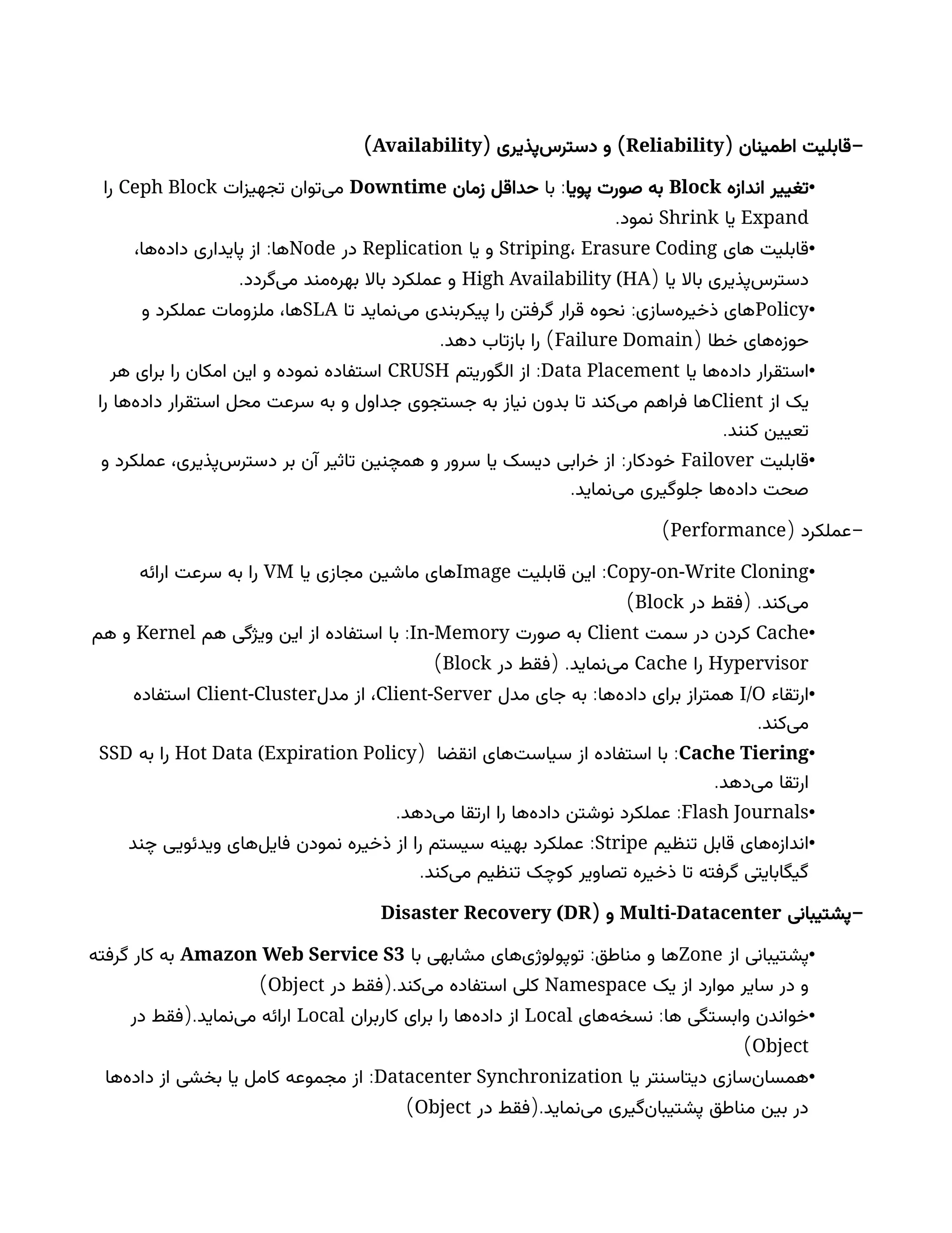 ( -
‫اطمینان‬ ‫قابلیت‬
Reliability
( )
‫‌پذیری‬
‫س‬‫دستر‬ ‫و‬
Availability
)
•
‫اندازه‬ ‫تغییر‬
Block
‫پویا‬ ‫صورت‬ ‫به‬
:
‫با‬
‫زمان‬ ‫حداقل‬
Downtime
‫تجهیزات‬ ‫‌توان‬
‫ی‬‫م‬
Ceph Block
‫را‬
Expand
‫یا‬
Shrink
.‫نمود‬
•
‫های‬ ‫قابلیت‬
Striping، Erasure Coding
‫یا‬ ‫و‬
Replication
‫در‬
Node
:
،‫‌ها‬
‫ه‬‫داد‬ ‫پایداری‬ ‫از‬ ‫ها‬
‫یا‬ ‫باال‬ ‫‌پذیری‬
‫س‬‫دستر‬
(
High Availability (HA
.‫‌گردد‬
‫ی‬‫م‬ ‫‌مند‬
‫ه‬‫بهر‬ ‫باال‬ ‫عملکرد‬ ‫و‬
•
Policy
:
‫تا‬ ‫‌نماید‬
‫ی‬‫م‬ ‫پیکربندی‬ ‫را‬ ‫گرفتن‬ ‫قرار‬ ‫نحوه‬ ‫‌سازی‬
‫ه‬‫ذخیر‬ ‫های‬
SLA
‫و‬ ‫عملکرد‬ ‫ملزومات‬ ،‫ها‬
( ‫خطا‬ ‫‌های‬
‫ه‬‫حوز‬
Failure Domain
. )
‫دهد‬ ‫بازتاب‬ ‫را‬
•
‫یا‬ ‫‌ها‬
‫ه‬‫داد‬ ‫استقرار‬
Data Placement
:
‫الگوریتم‬ ‫از‬
CRUSH
‫هر‬ ‫برای‬ ‫را‬ ‫امکان‬ ‫این‬ ‫و‬ ‫نموده‬ ‫استفاده‬
‫از‬ ‫یک‬
Client
‫را‬ ‫‌ها‬
‫ه‬‫داد‬ ‫استقرار‬ ‫محل‬ ‫سرعت‬ ‫به‬ ‫و‬ ‫جداول‬ ‫جستجوی‬ ‫به‬ ‫نیاز‬ ‫بدون‬ ‫تا‬ ‫‌کند‬
‫ی‬‫م‬ ‫فراهم‬ ‫ها‬
.‫کنند‬ ‫تعیین‬
•
‫قابلیت‬
Failover
:
‫و‬ ‫عملکرد‬ ،‫‌پذیری‬
‫س‬‫دستر‬ ‫بر‬ ‫آن‬ ‫تاثیر‬ ‫همچنین‬ ‫و‬ ‫سرور‬ ‫یا‬ ‫دیسک‬ ‫خرابی‬ ‫از‬ ‫خودکار‬
.‫‌نماید‬
‫ی‬‫م‬ ‫جلوگیری‬ ‫‌ها‬
‫ه‬‫داد‬ ‫صحت‬
( -
‫عملکرد‬
Performance
)
•
Copy-on-Write Cloning
:
‫قابلیت‬ ‫این‬
Image
‫یا‬ ‫مجازی‬ ‫ماشین‬ ‫های‬
VM
‫ارائه‬ ‫سرعت‬ ‫به‬ ‫را‬
( .
‫در‬ ‫فقط‬ ‫‌کند‬
‫ی‬‫م‬
Block
)
•
Cache
‫سمت‬ ‫در‬ ‫کردن‬
Client
‫صورت‬ ‫به‬
In-Memory
:
‫هم‬ ‫ویژگی‬ ‫این‬ ‫از‬ ‫استفاده‬ ‫با‬
Kernel
‫هم‬ ‫و‬
Hypervisor
‫را‬
Cache
( .
‫در‬ ‫فقط‬ ‫‌نماید‬
‫ی‬‫م‬
Block
)
•
‫ارتقاء‬
I/O
:
‫مدل‬ ‫جای‬ ‫به‬ ‫‌ها‬
‫ه‬‫داد‬ ‫برای‬ ‫همتراز‬
Client-Server
‫مدل‬ ‫از‬ ،
Client-Cluster
‫استفاده‬
.‫‌کند‬
‫ی‬‫م‬
•
Cache Tiering
:
‫انقضا‬ ‫‌های‬
‫ت‬‫سیاس‬ ‫از‬ ‫استفاده‬ ‫با‬
(
Hot Data (Expiration Policy
‫به‬ ‫را‬
SSD
.‫‌دهد‬
‫ی‬‫م‬ ‫ارتقا‬
•
Flash Journals
. :
‫‌دهد‬
‫ی‬‫م‬ ‫ارتقا‬ ‫را‬ ‫‌ها‬
‫ه‬‫داد‬ ‫نوشتن‬ ‫عملکرد‬
•
‫تنظیم‬ ‫قابل‬ ‫‌های‬
‫ه‬‫انداز‬
Stripe
:
‫چند‬ ‫ویدئویی‬ ‫‌های‬
‫ل‬‫فای‬ ‫نمودن‬ ‫ذخیره‬ ‫از‬ ‫را‬ ‫سیستم‬ ‫بهینه‬ ‫عملکرد‬
.‫‌کند‬
‫ی‬‫م‬ ‫تنظیم‬ ‫کوچک‬ ‫تصاویر‬ ‫ذخیره‬ ‫تا‬ ‫گرفته‬ ‫گیگابایتی‬
-
‫پشتیبانی‬
Multi-Datacenter
( ‫و‬
Disaster Recovery (DR
•
‫از‬ ‫پشتیبانی‬
Zone
:
‫با‬ ‫مشابهی‬ ‫‌های‬
‫ی‬‫توپولوژ‬ ‫مناطق‬ ‫و‬ ‫ها‬
Amazon Web Service S3
‫گرفته‬ ‫کار‬ ‫به‬
‫یک‬ ‫از‬ ‫موارد‬ ‫سایر‬ ‫در‬ ‫و‬
Namespace
(.
‫در‬ ‫فقط‬ ‫‌کند‬
‫ی‬‫م‬ ‫استفاده‬ ‫کلی‬
Object
)
•
:
‫‌های‬
‫ه‬‫نسخ‬ ‫ها‬ ‫وابستگی‬ ‫خواندن‬
Local
‫کاربران‬ ‫برای‬ ‫را‬ ‫‌ها‬
‫ه‬‫داد‬ ‫از‬
Local
(.
‫در‬ ‫فقط‬ ‫‌نماید‬
‫ی‬‫م‬ ‫ارائه‬
Object
)
•
‫یا‬ ‫‌سنتر‬
‫ا‬‫دیت‬ ‫‌سازی‬
‫ن‬‫همسا‬
Datacenter Synchronization
:
‫‌ها‬
‫ه‬‌
‫د‬‫دا‬ ‫از‬ ‫بخشی‬ ‫یا‬ ‫کامل‬ ‫مجموعه‬ ‫از‬
(.
‫در‬ ‫فقط‬ ‫‌نماید‬
‫ی‬‫م‬ ‫‌گیری‬
‫ن‬‫پشتیبا‬ ‫مناطق‬ ‫بین‬ ‫در‬
Object
)
 