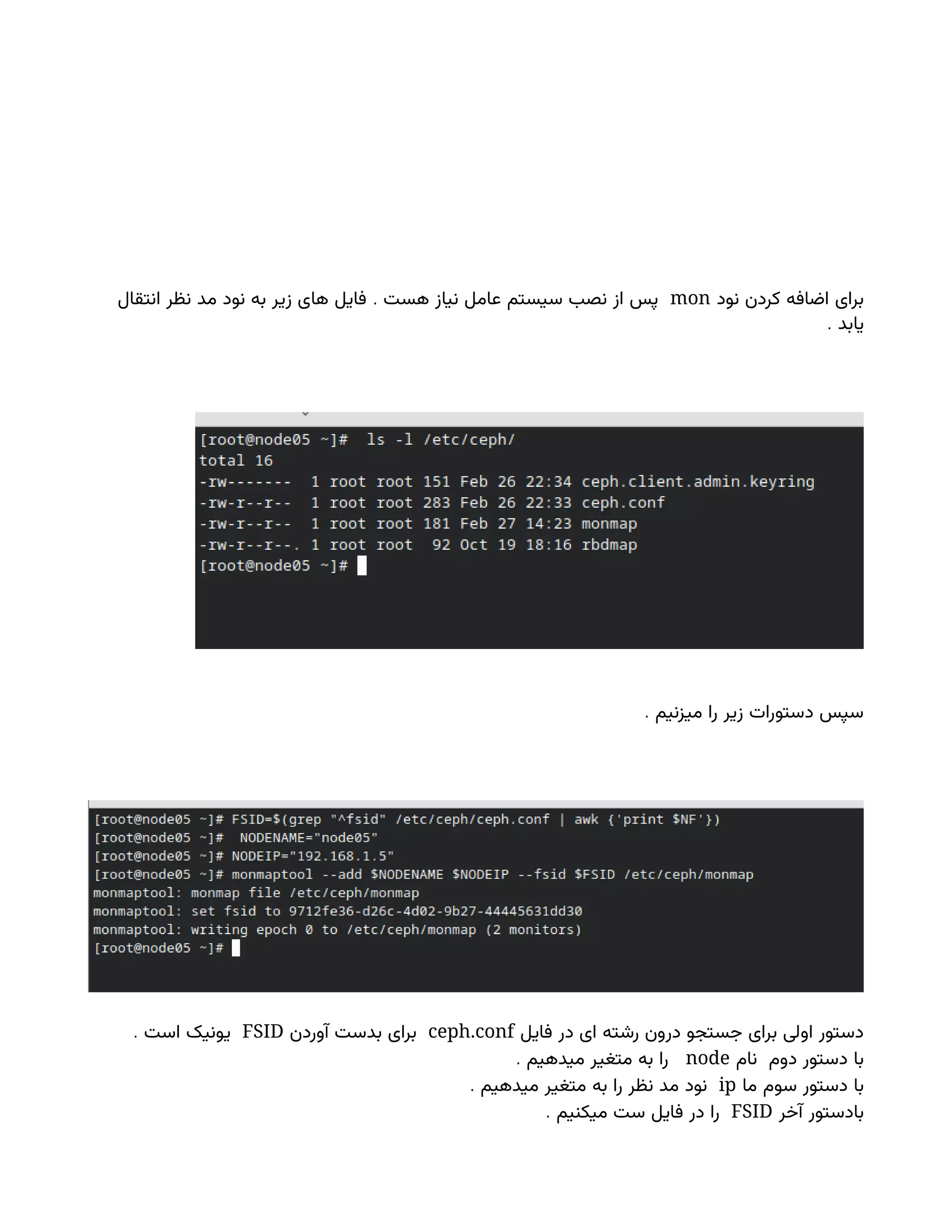‫نود‬ ‫کردن‬ ‫اضافه‬ ‫برای‬
mon
.
‫انتقال‬ ‫نظر‬ ‫مد‬ ‫نود‬ ‫به‬ ‫زیر‬ ‫های‬ ‫فایل‬ ‫هست‬ ‫نیاز‬ ‫عامل‬ ‫سیستم‬ ‫نصب‬ ‫از‬ ‫پس‬
. ‫یابد‬
. ‫میزنیم‬ ‫را‬ ‫زیر‬ ‫دستورات‬ ‫سپس‬
‫فایل‬ ‫در‬ ‫ای‬ ‫رشته‬ ‫درون‬ ‫جستجو‬ ‫برای‬ ‫اولی‬ ‫دستور‬
ceph.conf
‫آوردن‬ ‫بدست‬ ‫برای‬
FSID
. ‫است‬ ‫یونیک‬
‫نام‬ ‫دوم‬ ‫دستور‬ ‫با‬
node
. ‫میدهیم‬ ‫متغیر‬ ‫به‬ ‫را‬
‫ما‬ ‫سوم‬ ‫دستور‬ ‫با‬
ip
. ‫میدهیم‬ ‫متغیر‬ ‫به‬ ‫را‬ ‫نظر‬ ‫مد‬ ‫نود‬
‫آخر‬ ‫بادستور‬
FSID
. ‫میکنیم‬ ‫ست‬ ‫فایل‬ ‫در‬ ‫را‬
 