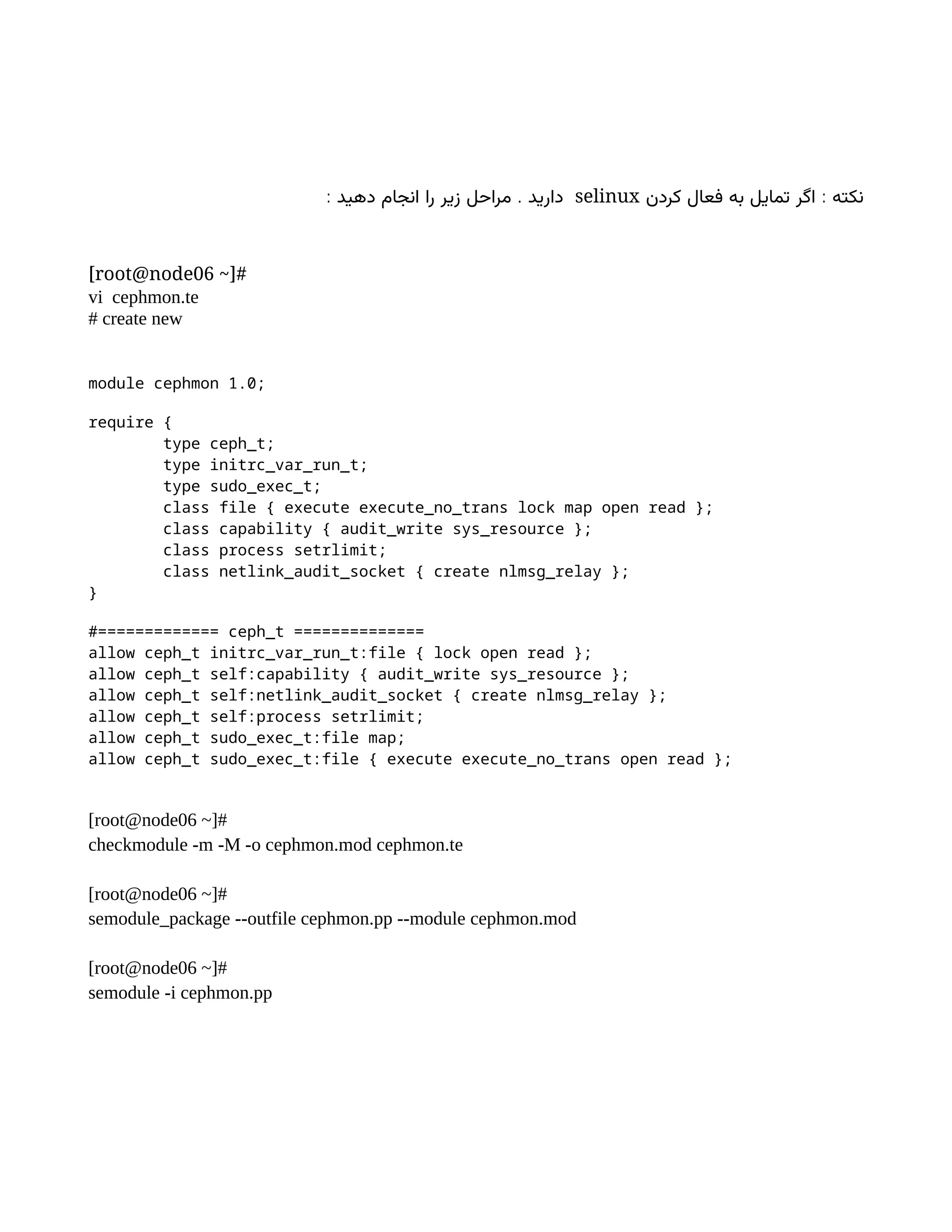 :
‫کردن‬ ‫فعال‬ ‫به‬ ‫تمایل‬ ‫اگر‬ ‫نکته‬
selinux
: .
‫دهید‬ ‫انجام‬ ‫را‬ ‫زیر‬ ‫مراحل‬ ‫دارید‬
[root@node06 ~]#
vi cephmon.te
# create new
module cephmon 1.0;
require {
type ceph_t;
type initrc_var_run_t;
type sudo_exec_t;
class file { execute execute_no_trans lock map open read };
class capability { audit_write sys_resource };
class process setrlimit;
class netlink_audit_socket { create nlmsg_relay };
}
#============= ceph_t ==============
allow ceph_t initrc_var_run_t:file { lock open read };
allow ceph_t self:capability { audit_write sys_resource };
allow ceph_t self:netlink_audit_socket { create nlmsg_relay };
allow ceph_t self:process setrlimit;
allow ceph_t sudo_exec_t:file map;
allow ceph_t sudo_exec_t:file { execute execute_no_trans open read };
[root@node06 ~]#
checkmodule -m -M -o cephmon.mod cephmon.te
[root@node06 ~]#
semodule_package --outfile cephmon.pp --module cephmon.mod
[root@node06 ~]#
semodule -i cephmon.pp
 