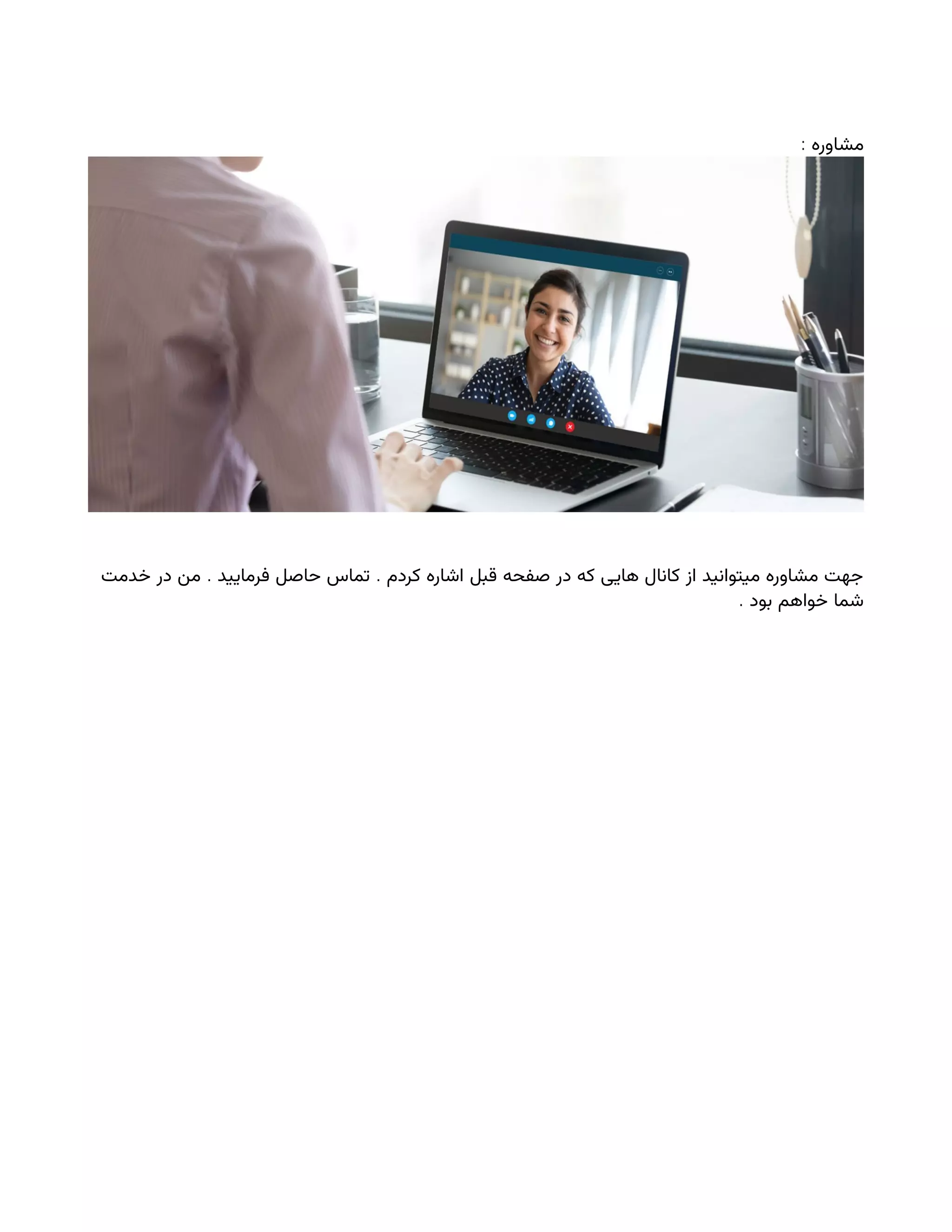 : ‫مشاوره‬
. .
‫خدمت‬ ‫در‬ ‫من‬ ‫فرمایید‬ ‫حاصل‬ ‫تماس‬ ‫کردم‬ ‫اشاره‬ ‫قبل‬ ‫صفحه‬ ‫در‬ ‫که‬ ‫هایی‬ ‫کانال‬ ‫از‬ ‫میتوانید‬ ‫مشاوره‬ ‫جهت‬
. ‫بود‬ ‫خواهم‬ ‫شما‬
 