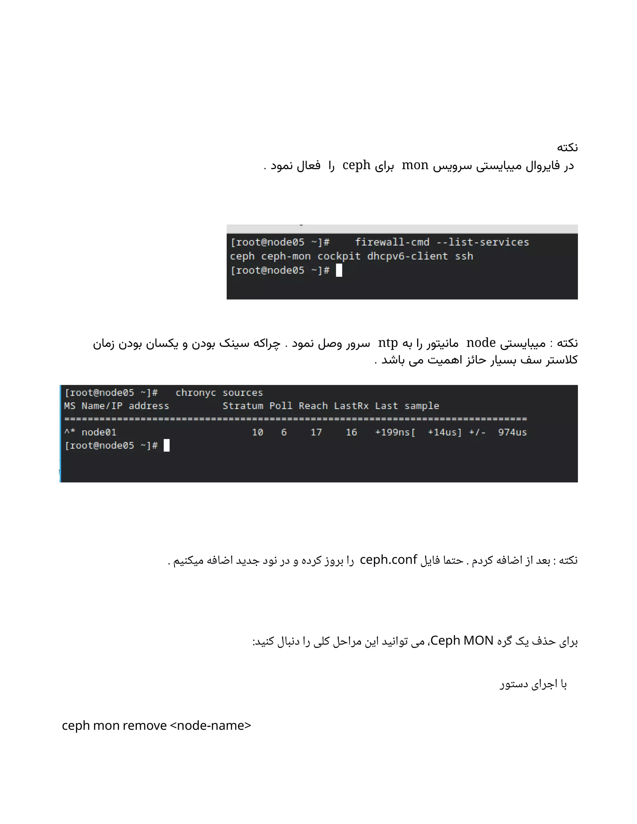 ‫نکته‬
‫سرویس‬ ‫میبایستی‬ ‫فایروال‬ ‫در‬
mon
‫برای‬
ceph
. ‫نمود‬ ‫فعال‬ ‫را‬
:
‫میبایستی‬ ‫نکته‬
node
‫به‬ ‫را‬ ‫مانیتور‬
ntp
.
‫زمان‬ ‫بودن‬ ‫یکسان‬ ‫و‬ ‫بودن‬ ‫سینک‬ ‫چراکه‬ ‫نمود‬ ‫وصل‬ ‫سرور‬
. ‫باشد‬ ‫می‬ ‫اهمیت‬ ‫حائز‬ ‫بسیار‬ ‫سف‬ ‫کالستر‬
‫فایل‬ ‫حتما‬ . ‫کردم‬ ‫اضافه‬ ‫از‬ ‫بعد‬ : ‫نکته‬
.
ceph conf
. ‫میکنیم‬ ‫اضافه‬ ‫جدید‬ ‫نود‬ ‫در‬ ‫و‬ ‫کرده‬ ‫بروز‬ ‫را‬
‫گره‬ ‫یک‬ ‫حذف‬ ‫برای‬
Ceph MON
:‫کنید‬ ‫دنبال‬ ‫را‬ ‫کلی‬ ‫مراحل‬ ‫این‬ ‫توانید‬ ‫می‬ ،
‫دستور‬ ‫اجرای‬ ‫با‬
ceph mon remove <node-name>
 