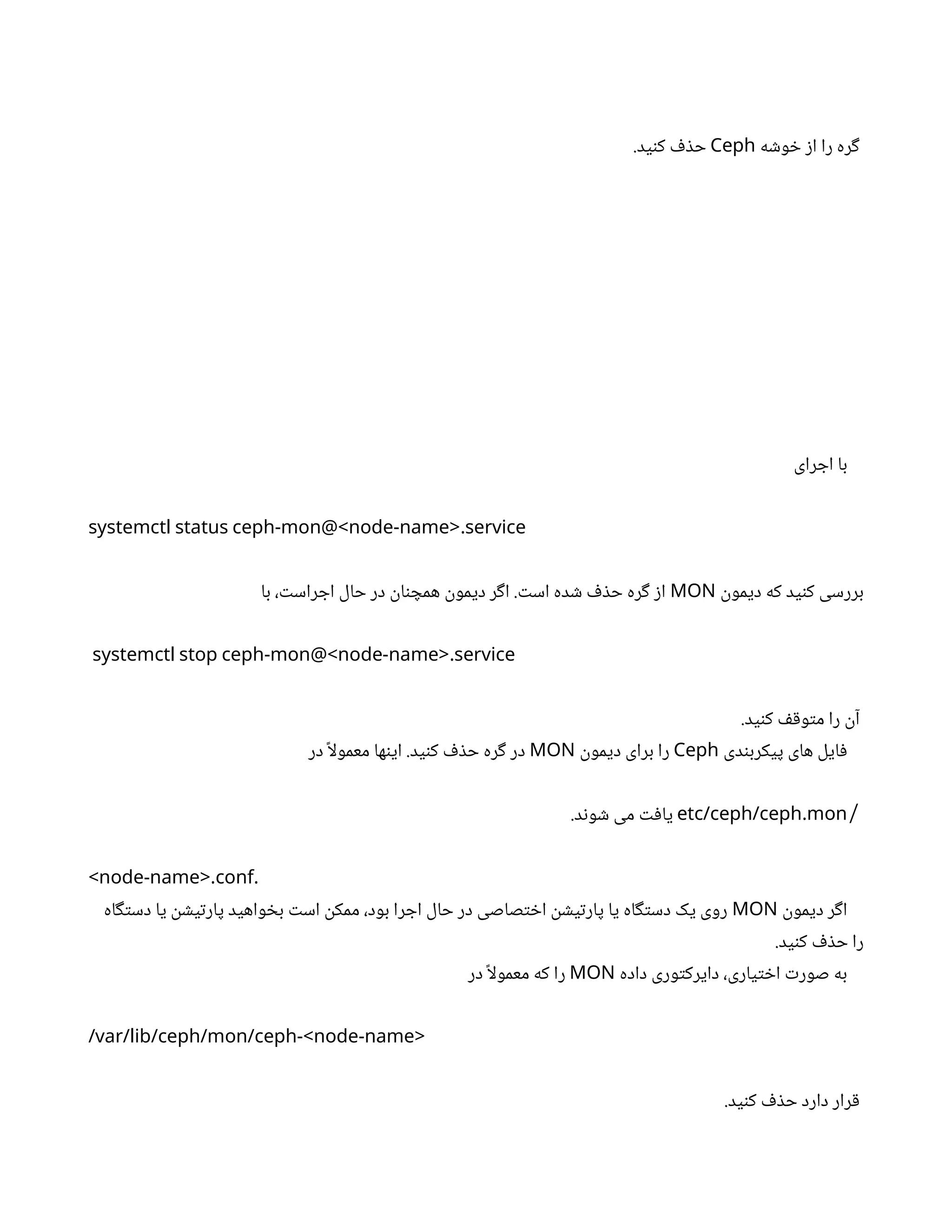 ‫خوشه‬ ‫از‬ ‫را‬ ‫گره‬
Ceph
.‫کنید‬ ‫حذف‬
‫اجرای‬ ‫با‬
.
systemctl status ceph-mon@<node-name> service
‫دیمون‬ ‫که‬ ‫کنید‬ ‫بررسی‬
MON
‫با‬ ،‫اجراست‬ ‫حال‬ ‫در‬ ‫همچنان‬ ‫دیمون‬ ‫اگر‬ .‫است‬ ‫شده‬ ‫حذف‬ ‫گره‬ ‫از‬
.
systemctl stop ceph-mon@<node-name> service
.‫کنید‬ ‫متوقف‬ ‫را‬ ‫آن‬
‫پیکربندی‬ ‫های‬ ‫فایل‬
Ceph
‫دیمون‬ ‫برای‬ ‫را‬
MON
‫در‬ ً‫ا‬‫ل‬‫معمو‬ ‫اینها‬ .‫کنید‬ ‫حذف‬ ‫گره‬ ‫در‬
/
.
etc/ceph/ceph mon
.‫شوند‬ ‫می‬ ‫یافت‬
. .
<node-name> conf
‫دیمون‬ ‫اگر‬
MON
‫دستگاه‬ ‫یا‬ ‫پارتیشن‬ ‫بخواهید‬ ‫است‬ ‫ممکن‬ ،‫بود‬ ‫اجرا‬ ‫حال‬ ‫در‬ ‫اختصاصی‬ ‫پارتیشن‬ ‫یا‬ ‫دستگاه‬ ‫یک‬ ‫روی‬
.‫کنید‬ ‫حذف‬ ‫را‬
‫داده‬ ‫دایرکتوری‬ ،‫اختیاری‬ ‫صورت‬ ‫به‬
MON
‫در‬ ً‫ا‬‫ل‬‫معمو‬ ‫که‬ ‫را‬
/var/lib/ceph/mon/ceph-<node-name>
.‫کنید‬ ‫حذف‬ ‫دارد‬ ‫قرار‬
 