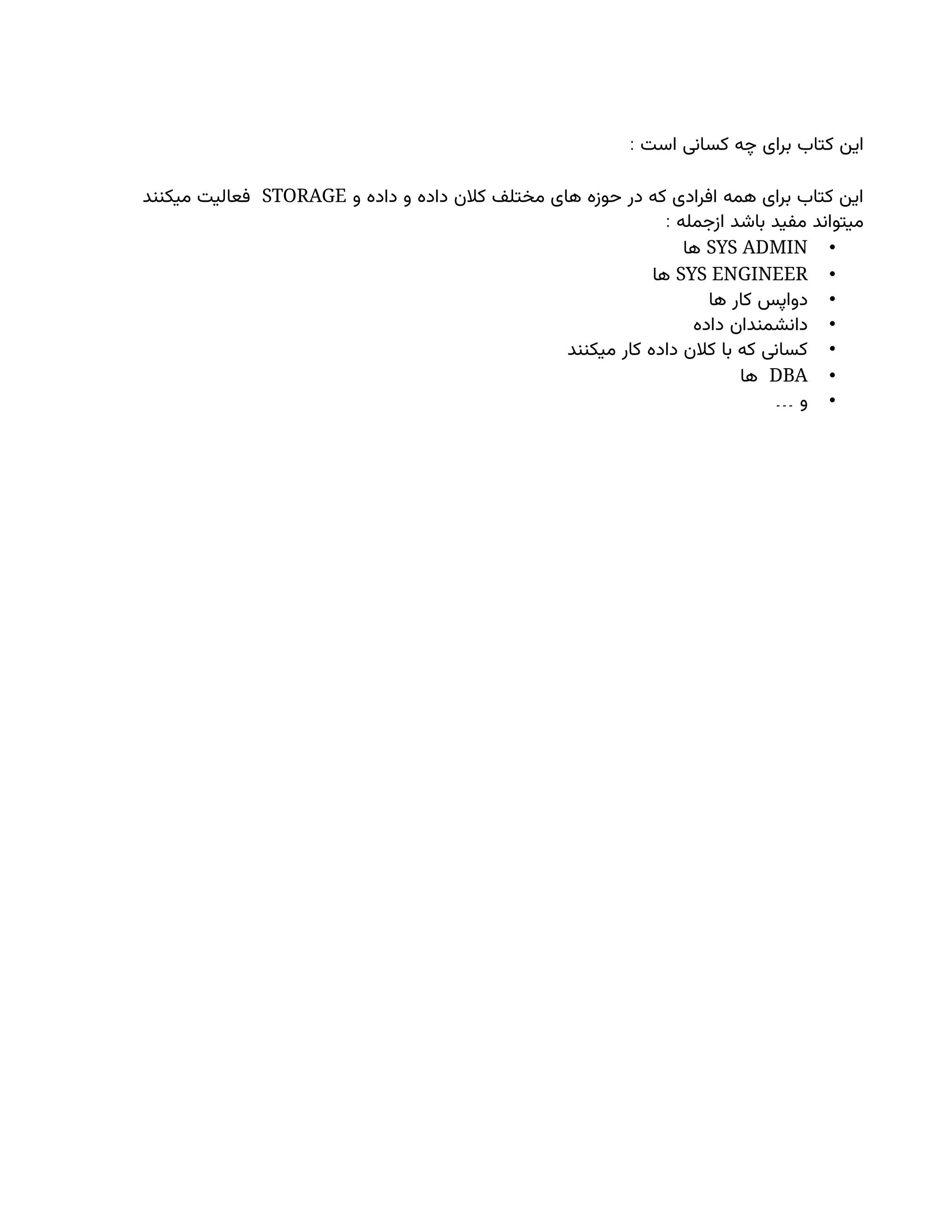 : ‫است‬ ‫کسانی‬ ‫چه‬ ‫برای‬ ‫کتاب‬ ‫این‬
‫و‬ ‫داده‬ ‫و‬ ‫داده‬ ‫کالن‬ ‫مختلف‬ ‫های‬ ‫حوزه‬ ‫در‬ ‫که‬ ‫افرادی‬ ‫همه‬ ‫برای‬ ‫کتاب‬ ‫این‬
STORAGE
‫میکنند‬ ‫فعالیت‬
: ‫ازجمله‬ ‫باشد‬ ‫مفید‬ ‫میتواند‬
•
SYS ADMIN
‫ها‬
•
SYS ENGINEER
‫ها‬
•
‫ها‬ ‫کار‬ ‫دواپس‬
•
‫داده‬ ‫دانشمندان‬
•
‫میکنند‬ ‫کار‬ ‫داده‬ ‫کالن‬ ‫با‬ ‫که‬ ‫کسانی‬
•
DBA
‫ها‬
•
… ‫و‬
 