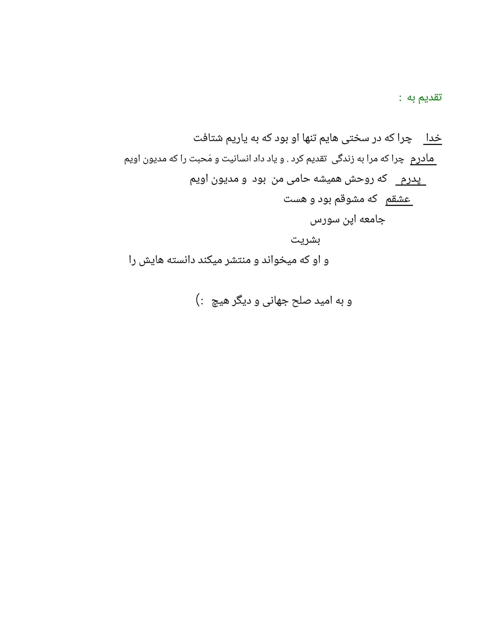 : ‫به‬ ‫تقدیم‬
‫خدا‬
‫شتافت‬ ‫یاریم‬ ‫به‬ ‫که‬ ‫بود‬ ‫او‬ ‫تنها‬ ‫هایم‬ ‫سختی‬ ‫در‬ ‫که‬ ‫چرا‬
‫مادرم‬
‫اویم‬ ‫مدیون‬ ‫که‬ ‫را‬ ‫حبت‬ َ‫م‬ ‫و‬ ‫انسانیت‬ ‫داد‬ ‫یاد‬ ‫و‬ . ‫کرد‬ ‫تقدیم‬ ‫زندگی‬ ‫به‬ ‫مرا‬ ‫که‬ ‫چرا‬
‫پدرم‬
‫اویم‬ ‫مدیون‬ ‫و‬ ‫بود‬ ‫من‬ ‫حامی‬ ‫همیشه‬ ‫روحش‬ ‫که‬
‫عشقم‬
‫هست‬ ‫و‬ ‫بود‬ ‫مشوقم‬ ‫که‬
‫سورس‬ ‫اپن‬ ‫جامعه‬
‫بشریت‬
‫را‬ ‫هایش‬ ‫دانسته‬ ‫میکند‬ ‫منتشر‬ ‫و‬ ‫میخواند‬ ‫که‬ ‫او‬ ‫و‬
: ‫هیچ‬ ‫دیگر‬ ‫و‬ ‫جهانی‬ ‫صلح‬ ‫امید‬ ‫به‬ ‫و‬
)
 