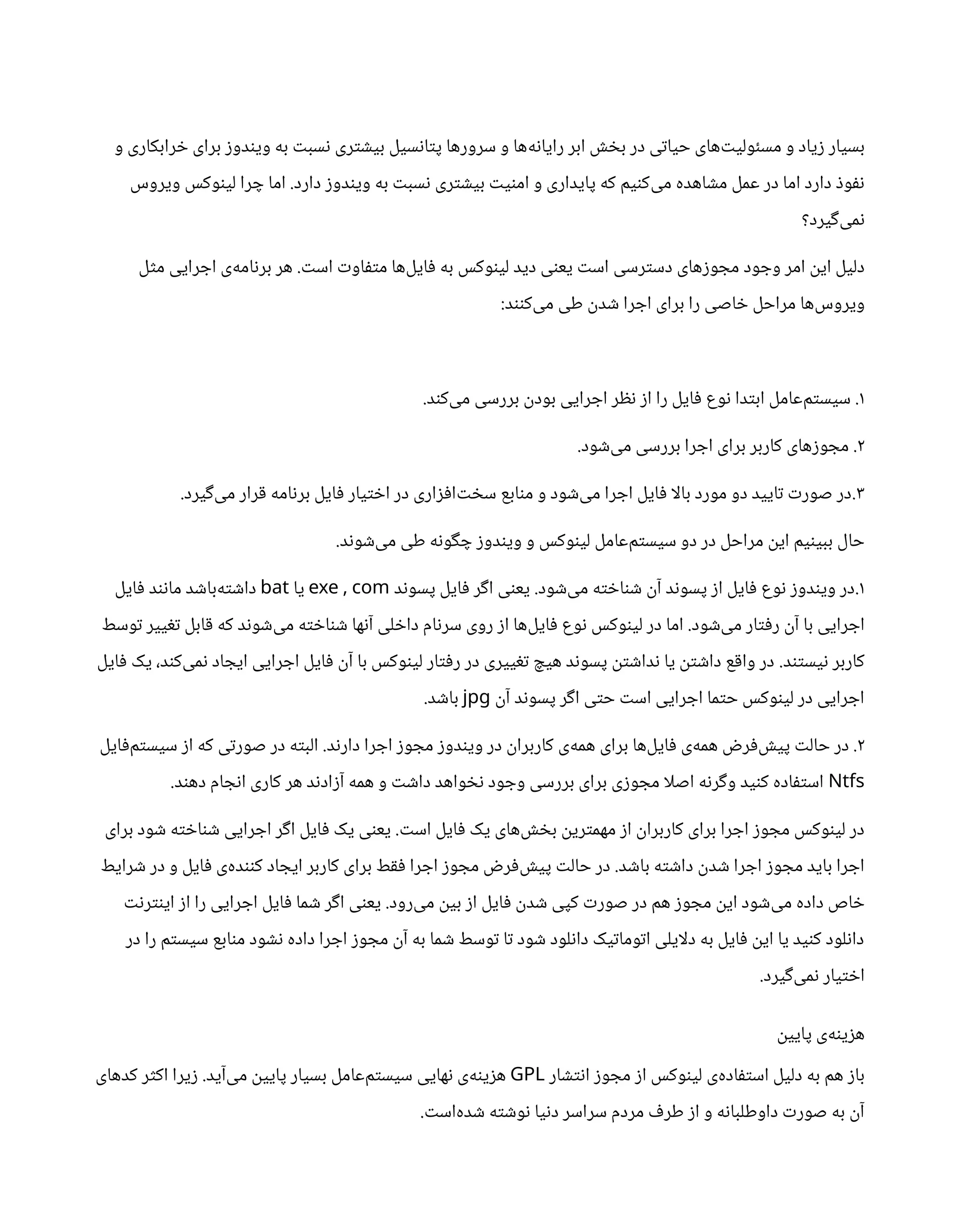 ‫و‬ ‫خرابکاری‬ ‫برای‬ ‫ویندوز‬ ‫به‬ ‫نسبت‬ ‫بیشتری‬ ‫پتانسیل‬ ‫سرورها‬ ‫و‬ ‫‌ها‬
‫ه‬‫رایان‬ ‫ابر‬ ‫بخش‬ ‫در‬ ‫حیاتی‬ ‫‌های‬
‫ت‬‫مسئولی‬ ‫و‬ ‫زیاد‬ ‫بسیار‬
‫دارد‬ ‫ویندوز‬ ‫به‬ ‫نسبت‬ ‫بیشتری‬ ‫امنیت‬ ‫و‬ ‫پایداری‬ ‫که‬ ‫‌کنیم‬
‫ی‬‫م‬ ‫مشاهده‬ ‫عمل‬ ‫در‬ ‫اما‬ ‫دارد‬ ‫نفوذ‬
.
‫ویروس‬ ‫لینوکس‬ ‫چرا‬ ‫اما‬
‫‌گیرد؟‬
‫ی‬‫نم‬
‫وجود‬ ‫امر‬ ‫این‬ ‫دلیل‬
‌
‫ی‬‫دسترس‬ ‫مجوزهای‬
‫است‬ ‫متفاوت‬ ‫‌ها‬
‫ل‬‫فای‬ ‫به‬ ‫لینوکس‬ ‫دید‬ ‫یعنی‬ ‫است‬
.
‫مثل‬ ‫اجرایی‬ ‫‌ی‬
‫ه‬‫برنام‬ ‫هر‬
‫‌کنند‬
‫ی‬‫م‬ ‫طی‬ ‫شدن‬ ‫اجرا‬ ‫برای‬ ‫را‬ ‫خاصی‬ ‫مراحل‬ ‫‌ها‬
‫س‬‫ویرو‬
:
۱
.
‫‌کند‬
‫ی‬‫م‬ ‫بررسی‬ ‫بودن‬ ‫اجرایی‬ ‫نظر‬ ‫از‬ ‫را‬ ‫فایل‬ ‫نوع‬ ‫ابتدا‬ ‫‌عامل‬
‫م‬‫سیست‬
.
۲
.
‫‌شود‬
‫ی‬‫م‬ ‫بررسی‬ ‫اجرا‬ ‫برای‬ ‫کاربر‬ ‫مجوزهای‬
.
۳
.
‫‌گیرد‬
‫ی‬‫م‬ ‫قرار‬ ‫برنامه‬ ‫فایل‬ ‫اختیار‬ ‫در‬ ‫‌افزاری‬
‫ت‬‫سخ‬ ‫منابع‬ ‫و‬ ‫‌شود‬
‫ی‬‫م‬ ‫اجرا‬ ‫فایل‬ ‫ا‬‫ل‬‫با‬ ‫مورد‬ ‫دو‬ ‫تایید‬ ‫صورت‬ ‫در‬
.
‫‌شوند‬
‫ی‬‫م‬ ‫طی‬ ‫چگونه‬ ‫ویندوز‬ ‫و‬ ‫لینوکس‬ ‫‌عامل‬
‫م‬‫سیست‬ ‫دو‬ ‫در‬ ‫مراحل‬ ‫این‬ ‫ببینیم‬ ‫حال‬
.
۱
.
‫‌شود‬
‫ی‬‫م‬ ‫شناخته‬ ‫آن‬ ‫پسوند‬ ‫از‬ ‫فایل‬ ‫نوع‬ ‫ویندوز‬ ‫در‬
.
‫پسوند‬ ‫فایل‬ ‫اگر‬ ‫یعنی‬
,
exe com
‫یا‬
bat
‫فایل‬ ‫مانند‬ ‫‌باشد‬
‫ه‬‫داشت‬
‫‌شود‬
‫ی‬‫م‬ ‫رفتار‬ ‫آن‬ ‫با‬ ‫اجرایی‬
.
‫توسط‬ ‫تغییر‬ ‫قابل‬ ‫که‬ ‫‌شوند‬
‫ی‬‫م‬ ‫شناخته‬ ‫آنها‬ ‫داخلی‬ ‫سرنام‬ ‫روی‬ ‫از‬ ‫‌ها‬
‫ل‬‫فای‬ ‫نوع‬ ‫لینوکس‬ ‫در‬ ‫اما‬
‫نیستند‬ ‫کاربر‬
.
‫فایل‬ ‫یک‬ ،‫‌کند‬
‫ی‬‫نم‬ ‫ایجاد‬ ‫اجرایی‬ ‫فایل‬ ‫آن‬ ‫با‬ ‫لینوکس‬ ‫رفتار‬ ‫در‬ ‫تغییری‬ ‫هیچ‬ ‫پسوند‬ ‫نداشتن‬ ‫یا‬ ‫داشتن‬ ‫واقع‬ ‫در‬
‫آن‬ ‫پسوند‬ ‫اگر‬ ‫حتی‬ ‫است‬ ‫اجرایی‬ ‫حتما‬ ‫لینوکس‬ ‫در‬ ‫اجرایی‬
jpg
‫باشد‬
.
۲
.
‫دارند‬ ‫اجرا‬ ‫مجوز‬ ‫ویندوز‬ ‫در‬ ‫کاربران‬ ‫‌ی‬
‫ه‬‫هم‬ ‫برای‬ ‫‌ها‬
‫ل‬‫فای‬ ‫‌ی‬
‫ه‬‫هم‬ ‫‌فرض‬
‫ش‬‫پی‬ ‫حالت‬ ‫در‬
.
‫‌فایل‬
‫م‬‫سیست‬ ‫از‬ ‫که‬ ‫صورتی‬ ‫در‬ ‫البته‬
Ntfs
‫دهند‬ ‫انجام‬ ‫کاری‬ ‫هر‬ ‫آزادند‬ ‫همه‬ ‫و‬ ‫داشت‬ ‫نخواهد‬ ‫وجود‬ ‫بررسی‬ ‫برای‬ ‫مجوزی‬ ‫ا‬‫ل‬‫اص‬ ‫وگرنه‬ ‫کنید‬ ‫استفاده‬
.
‫است‬ ‫فایل‬ ‫یک‬ ‫‌های‬
‫ش‬‫بخ‬ ‫مهمترین‬ ‫از‬ ‫کاربران‬ ‫برای‬ ‫اجرا‬ ‫مجوز‬ ‫لینوکس‬ ‫در‬
.
‫برای‬ ‫شود‬ ‫شناخته‬ ‫اجرایی‬ ‫اگر‬ ‫فایل‬ ‫یک‬ ‫یعنی‬
‫باشد‬ ‫داشته‬ ‫شدن‬ ‫اجرا‬ ‫مجوز‬ ‫باید‬ ‫اجرا‬
.
‫شرایط‬ ‫در‬ ‫و‬ ‫فایل‬ ‫‌ی‬
‫ه‬‫کنند‬ ‫ایجاد‬ ‫کاربر‬ ‫برای‬ ‫فقط‬ ‫اجرا‬ ‫مجوز‬ ‫‌فرض‬
‫ش‬‫پی‬ ‫حالت‬ ‫در‬
‫‌رود‬
‫ی‬‫م‬ ‫بین‬ ‫از‬ ‫فایل‬ ‫شدن‬ ‫کپی‬ ‫صورت‬ ‫در‬ ‫هم‬ ‫مجوز‬ ‫این‬ ‫‌شود‬
‫ی‬‫م‬ ‫داده‬ ‫خاص‬
.
‫اینترنت‬ ‫از‬ ‫را‬ ‫اجرایی‬ ‫فایل‬ ‫شما‬ ‫اگر‬ ‫یعنی‬
‫در‬ ‫را‬ ‫سیستم‬ ‫منابع‬ ‫نشود‬ ‫داده‬ ‫اجرا‬ ‫مجوز‬ ‫آن‬ ‫به‬ ‫شما‬ ‫توسط‬ ‫تا‬ ‫شود‬ ‫دانلود‬ ‫اتوماتیک‬ ‫ایلی‬‫ل‬‫د‬ ‫به‬ ‫فایل‬ ‫این‬ ‫یا‬ ‫کنید‬ ‫دانلود‬
‫‌گیرد‬
‫ی‬‫نم‬ ‫اختیار‬
.
‫پایین‬ ‫‌ی‬
‫ه‬‫هزین‬
‫انتشار‬ ‫مجوز‬ ‫از‬ ‫لینوکس‬ ‫‌ی‬
‫ه‬‫استفاد‬ ‫دلیل‬ ‫به‬ ‫هم‬ ‫باز‬
GPL
‫‌آید‬
‫ی‬‫م‬ ‫پایین‬ ‫بسیار‬ ‫‌عامل‬
‫م‬‫سیست‬ ‫نهایی‬ ‫‌ی‬
‫ه‬‫هزین‬
.
‫کدهای‬ ‫اکثر‬ ‫زیرا‬
‫‌است‬
‫ه‬‫شد‬ ‫نوشته‬ ‫دنیا‬ ‫سراسر‬ ‫مردم‬ ‫طرف‬ ‫از‬ ‫و‬ ‫داوطلبانه‬ ‫صورت‬ ‫به‬ ‫آن‬
.
 